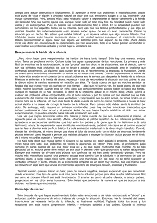 arregla para actuar destructiva e ilógicamente. Si aprenden a mirar sus problemas e insatisfacciones desde
este punto de vista y siguen el proceso natural de dejar que sus emociones salgan a la luz, obtendrán una
mayor comprensión. Pero, amigos míos, será necesario volver a experimentar el deseo vehemente y la herida
del llanto del niño que fueron alguna vez, aunque hayan sido un niño muy feliz. Su felicidad puede haber sido
válida y sin autoengaños. Pues es posible ser simultáneamente feliz e infeliz. En la actualidad, pueden ser
conscientes de los aspectos felices de su infancia, pero eso que les lastimó profundamente y que algo en
ustedes deseaba tan vehementemente —sin siquiera saber qué— de eso no eran conscientes. Dieron la
situación por un hecho. No sabían qué estaba faltando y ni siquiera sabían que algo estaba faltando. Esa
infelicidad básica debe hacerse consciente ahora, si de verdad quieren avanzaren el crecimiento interno.
Deben reexperimentar el agudo dolor que alguna vez sufrieron pero que alejaron de su vista. Ahora deben
mirar ese dolor con conciencia de la comprensión que han alcanzado. Sólo si lo hacen podrán aprehender el
valor real de sus problemas actuales y verlos bajo su verdadera luz.

Reexperimentar la herida de la infancia

  ¿Pero cómo hacer para reexperimentar las heridas de hace tanto tiempo? Sólo hay una manera, amigos
míos. Toma un problema común. Quítale todas las capas superpuestas de tus reacciones. La primera y más
fácil de encontrar es la racionalización, la que "prueba" que los otros, o las situaciones, son el defecto, que no
son tus conflictos más profundos los que te llevan a adoptar una actitud equivocada ante el problema que
confrontas actualmente. La siguiente capa puede ser la ira, el resentimiento, la ansiedad, la frustración. Detrás
de todas estas reacciones encontrarás la herida de no haber sido amado. Cuando experimentes la herida de
no haber sido amado en el contexto de tu actual problema eso le servirá para despertar la herida de tu infancia.
Mientras te enfrentas a la herida de ahora, recuerda y trata de reconsiderar la situación con tus padres: lo que
te dieron, cómo te sentías realmente en relación con ellos. Te darás cuenta de que en muchos sentidos te
faltaba algo que nunca viste con claridad en ese tiempo —algo que no querías ver. Te darás cuenta de que eso
debió haberte lastimado cuando eras un niño, pero que conscientemente puedes haber olvidado esa herida.
Aunque en realidad no la has olvidado. El dolor de tu problema actual es el mismo dolor. Ahora, vuelve a
evaluar ese problema actual comparándolo con el de tu infancia y por fin podrás ver con claridad que se trata
exactamente del mismo. No importa cuan verdadero y comprensible sea tu dolor actual, de todos modos es el
mismo dolor de tu infancia. Un poco más tarde te darás cuenta de cómo tú mismo contribuiste a causar el dolor
actual debido a tu deseo de corregir la herida de tu infancia. Pero primero sólo debes sentir la similitud del
dolor. Sin embargo, esto requiere un esfuerzo considerable, pues hay muchas emociones traslapadas que
cubren igualmente el dolor actual y el pasado. Antes de que hayas logrado cristalizar el dolor que estás
experimentando, no puedes entender nada más allá en relación con esto.
  Una vez que logres sincronizar estos dos dolores y darte cuenta de que son exactamente el mismo, el
siguiente paso es mucho más sencillo. Ahora, observando el patrón repetitivo de tus diferentes problemas,
aprenderás a reconocerlas similitudes que hay entre tus padres y la gente que te ha lastimado o te está
lastimando ahora. Al experimentar esas similitudes emocionalmente, podrás ir más lejos en el camino especial
que te lleva a disolver este conflicto básico. La sola evaluación intelectual no te dará ningún beneficio. Cuando
sientas las similitudes, al mismo tiempo que vives el dolor de ahora junto con el dolor de entonces, lentamente
podrás entender cómo llegaste a pensar que estabas obligado a escoger la situación actual porque en el fondo
de ti mismo no podías aceptar la "derrota".
  No hace falta decir que mucha gente ni siquiera se da cuenta del dolor, pasado o presente. Afanosamente
miran hacia otro lado. Sus problemas no tienen la apariencia de "dolor". Para ellos, el primerísimo paso
consiste en darse cuenta de que ese dolor está ahí y de que duele muchísimo más mientras no se han
percatado de él. Mucha gente tiene miedo de ese dolor y prefiere creer que ignorándolo lo harán desaparecer.
Escogen esa manera de aliviarse sólo porque sus conflictos se les han vuelto demasiado grandes. Pero es
mucho más maravilloso cuando una persona escoge este camino con la sabiduría y la convicción de que un
conflicto oculto, a largo plazo, hace tanto mal como uno manifiesto. En ese caso no se teme descubrir la
verdadera emoción y sentir, incluso en la experiencia temporal de un dolor muy intenso, que ese mismo dolor
se convierte en algo sano que ayuda al crecimiento, algo libre de amargura, tensión, ansiedad y frustración.

  También existen quienes toleran el dolor, pero de manera negativa, siempre esperando que sea remediado
desde el exterior. Ese tipo de gente está más cerca de la solución porque para ellos resulta relativamente fácil
ver cómo el proceso infantil aún está funcionando. El exterior es como el padre ofensor, o ambos padres,
proyectados en los otros seres humanos. Sólo tienen que reorientar la manera en que se acercan a sus
dolores. No tienen que encontrarlos.

Cómo dejar de recrear

  Sólo después de que hayas experimentado todas estas emociones y de haber sincronizado el "ahora" y el
entonces" podrás percatarte de cómo trataste de corregir la situación. Entonces, ver la falsedad del deseo
inconsciente de recrearla herida de tu infancia, su frustrante inutilidad. Vigilarás todos tus actos y tus
reacciones con esta nueva comprensión interior, y entonces soltarás a tus padres. Dejarás tu infancia
                                                       31
 