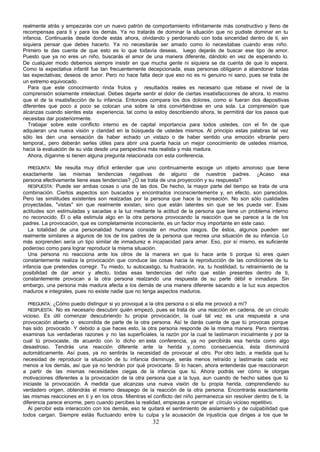 realmente atrás y empezarás con un nuevo patrón de comportamiento infinitamente más constructivo y lleno de
recompensas para ti y para los demás. Ya no tratarás de dominar la situación que no pudiste dominar en tu
infancia. Continuarás desde donde estás ahora, olvidando y perdonando con toda sinceridad dentro de ti, sin
siquiera pensar que debes hacerlo. Ya no necesitarás ser amado como lo necesitabas cuando eras niño.
Primero te das cuenta de que esto es lo que todavía deseas, luego dejarás de buscar ese tipo de amor.
Puesto que ya no eres un niño, buscarás el amor de una manera diferente, dándolo en vez de esperando lo.
De cualquier modo debemos siempre insistir en que mucha gente ni siquiera se da cuenta de que lo espera.
Como la expectativa infantil fue tan frecuentemente decepcionada, esas personas obligaron a abandonar todas
las expectativas; deseos de amor. Pero no hace falta decir que eso no es ni genuino ni sano, pues se trata de
un extremo equivocado.
   Para que este conocimiento rinda frutos y resultados reales es necesario que rebase el nivel de la
comprensión solamente intelectual. Debes dejarte sentir el dolor de ciertas insatisfacciones de ahora, lo mismo
que el de la insatisfacción de tu infancia. Entonces compara los dos dolores, como si fueran dos diapositivas
diferentes que poco a poco se colocan una sobre la otra convirtiéndose en una sola. La comprensión que
alcanzas cuando sientes esta experiencia, tal como la estoy describiendo ahora, te permitirá dar los pasos que
necesitas dar posteriormente.
   Trabajar sobre este conflicto interno es de capital importancia para todos ustedes, con el fin de que
adquieran una nueva visión y claridad en la búsqueda de ustedes mismos. Al principio estas palabras tal vez
sólo les den una sensación de haber echado un vistazo o de haber sentido una emoción vibrante pero
temporal,, pero deberán serles útiles para abrir una puerta hacia un mejor conocimiento de ustedes mismos,
hacia la evaluación de su vida desde una perspectiva más realista y más madura.
   Ahora, díganme si tienen alguna pregunta relacionada con esta conferencia.

   PREGUNTA: Me resulta muy difícil entender que uno continuamente escoge un objeto amoroso que tiene
exactamente las mismas tendencias negativas de alguno de nuestros padres. ¿Acaso esa
persona efectivamente tiene esas tendencias? ¿O se trata de una proyección y su respuesta?
   RESPUESTA: Puede ser ambas cosas o una de las dos. De hecho, la mayor parte del tiempo se trata de una
combinación. Ciertos aspectos son buscados y encontrados inconscientemente y, en efecto, son parecidos.
Pero las similitudes existentes son realzadas por la persona que hace la recreación. No son sólo cualidades
proyectadas, "vistas" sin que realmente existan, sino que están latentes sin que se les pueda ver. Esas
actitudes son estimuladas y sacadas a la luz mediante la actitud de la persona que tiene un problema interno
no reconocido. Él o ella estimula algo en la otra persona provocando la reacción que se parece a la de los
padres. La provocación, que es completamente inconsciente, es un factor muy importante en este caso.
   La totalidad de una personalidad humana consiste en muchos rasgos. De éstos, algunos pueden ser
realmente similares a algunos de los de los padres de la persona que recrea una situación de su infancia. Lo
más sorprenden sería un tipo similar de inmadurez e incapacidad para amar. Eso, por sí mismo, es suficiente
poderoso como para lograr reproducir la misma situación.
   Una persona no reacciona ante los otros de la manera en que lo hace ante ti porque tú eres quien
constantemente realiza la provocación que conduce las cosas hacia la reproducción de las condiciones de tu
infancia que pretendes corregir. Tu miedo, tu autocastigo, tu frustración, ira, tu hostilidad, tu retraimiento de la
posibilidad de dar amor y afecto, todas esas tendencias del niño que están presentes dentro de ti,
constantemente provocan a la otra persona realzando una respuesta de su parte débil e inmadura. Sin
embargo, una persona más madura afecta a los demás de una manera diferente sacando a la luz sus aspectos
maduros e integrales, pues no existe nadie que no tenga aspectos maduros.

  PREGUNTA: ¿Cómo puedo distinguir si yo provoqué a la otra persona o si ella me provocó a mí?
  RESPUESTA: No es necesario descubrir quién empezó, pues se trata de una reacción en cadena, de un círculo
vicioso. Es útil comenzar descubriendo tu propia provocación, la cual tal vez es una respuesta a una
provocación abierta o escondida de parte de la otra persona. Así te darás cuenta de que tú provocas porque
has sido provocado. Y debido a que haces esto, la otra persona responde de la misma manera. Pero mientras
examinas tus verdaderas razones y no las superficiales, la razón por la cual te lastimaron inicialmente y por la
cual tú provocaste, de acuerdo con lo dicho en esta conferencia, ya no percibirás esa herida como algo
desastroso. Tendrás una reacción diferente ante la herida y, como consecuencia, ésta disminuirá
automáticamente. Así pues, ya no sentirás la necesidad de provocar al otro. Por otro lado, a medida que tu
necesidad de reproducir la situación de tu infancia disminuye, serás menos retraído y lastimarás cada vez
menos a los demás, así que ya no tendrán por qué provocarte. Si lo hacen, ahora entenderás que reaccionaron
a partir de las mismas necesidades ciegas de la infancia que tú. Ahora podrás ver cómo le otorgas
motivaciones diferentes a la provocación de la otra persona que a la tuya, aun cuando de hecho sabes que tú
iniciaste la provocación. A medida que alcanzas una nueva visión de tu propia herida, comprendiendo su
verdadero origen, obtendrás el mismo desapego de la reacción de la otra persona. Encontrarás exactamente
las mismas reacciones en ti y en los otros. Mientras el conflicto del niño permanezca sin resolver dentro de ti, la
diferencia parece enorme, pero cuando percibes la realidad, empiezas a romper el círculo vicioso repetitivo.
   Al percibir esta interacción con los demás, eso te quitará el sentimiento de aislamiento y de culpabilidad que
todos cargan. Siempre estás fluctuando entre tu culpa y la acusación de injusticia que diriges a los que te
                                                        32
 