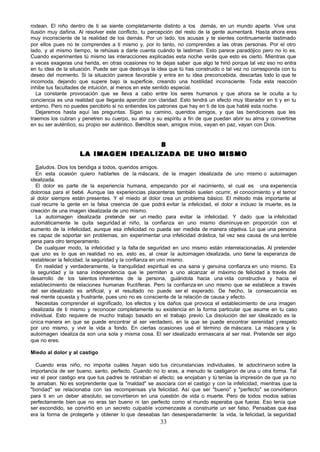 rodean. El niño dentro de ti se siente completamente distinto a los demás, en un mundo aparte. Vive una
ilusión muy dañina. Al resolver este conflicto, tu percepción del resto de la gente aumentará. Hasta ahora eres
muy inconsciente de la realidad de los demás. Por un lado, los acusas y te sientes continuamente lastimado
por ellos pues no te comprendes a ti mismo y, por lo tanto, no comprendes a las otras personas. Por el otro
lado, y al mismo tiempo, te rehúsas a darte cuenta cuándo te lastiman. Esto parece paradójico pero no lo es.
Cuando experimentes tú mismo las interacciones explicadas esta noche verás que esto es cierto. Mientras que
a veces exageras una herida, en otras ocasiones no te dejas saber que algo te hirió porque tal vez eso no entra
en tu idea de la situación. Puede ser que destruya la idea que tú has construido o tal vez no corresponda con tu
deseo del momento. Si la situación parece favorable y entra en tu idea preconcebida, descartas todo lo que te
incomoda, dejando que supere bajo la superficie, creando una hostilidad inconsciente. Toda esta reacción
inhibe tus facultades de intuición, al menos en este sentido especial.
   La constante provocación que se lleva a cabo entre los seres humanos y que ahora se le oculta a tu
conciencia es una realidad que llegarás apercibir con claridad. Esto tendrá un efecto muy liberador en ti y en tu
entorno. Pero no puedes percibirlo si no entiendes los patrones que hay en ti de los que hablé esta noche.
   Dejaremos hasta aquí las preguntas. Sigan su camino, queridos amigos, y que las bendiciones que les
traemos los cubran y penetren su cuerpo, su alma y su espíritu a fin de que puedan abrir su alma y convertirse
en su ser auténtico, su propio ser auténtico. Benditos sean, amigos míos, vayan en paz, vayan con Dios.


                                      8
                     LA IMAGEN IDEALIZADA DE UNO MISMO

  Saludos. Dios los bendiga a todos, queridos amigos.
  En esta ocasión quiero hablarles de la máscara, de la imagen idealizada de uno mismo o autoimagen
idealizada.
  El dolor es parte de la experiencia humana, empezando por el nacimiento, el cual es una experiencia
dolorosa para el bebé. Aunque las experiencias placenteras también suelen ocurrir, el conocimiento y el temor
al dolor siempre están presentes. Y el miedo al dolor crea un problema básico. El método más importante al
cual recurre la gente en la falsa creencia de que podrá evitar la infelicidad, el dolor e incluso la muerte, es la
creación de una imagen idealizada de uno mismo.
  La autoimagen idealizada pretende ser un medio para evitar la infelicidad. Y dado que la infelicidad
automáticamente le quita seguridad al niño, la confianza en uno mismo disminuye en proporción con el
aumento de la infelicidad, aunque esa infelicidad no pueda ser medida de manera objetiva. Lo que una persona
es capaz de soportar sin problemas, sin experimentar una infelicidad drástica, tal vez sea causa de una terrible
pena para otro temperamento.
  De cualquier modo, la infelicidad y la falta de seguridad en uno mismo están interrelacionadas. Al pretender
que uno es lo que en realidad no es, esto es, al crear la autoimagen idealizada, uno tiene la esperanza de
restablecer la felicidad, la seguridad y la confianza en uno mismo.
  En realidad y verdaderamente, la tranquilidad espiritual es u sana y genuina confianza en uno mismo. Es
                                                                 na
la seguridad y la sana independencia que le permiten a uno alcanzar el máximo de felicidad a través del
desarrollo de los talentos inherentes de la persona, guiándola hacia una vida constructiva y hacia el
establecimiento de relaciones humanas fructíferas. Pero la confianza en uno mismo que se establece a través
del ser idealizado es artificial, y el resultado no puede ser el esperado. De hecho, la consecuencia es
real mente opuesta y frustrante, pues uno no es consciente de la relación de causa y efecto.
  Necesitas comprender el significado, los efectos y los daños que provoca el establecimiento de una imagen
idealizada de ti mismo y reconocer completamente su existencia en la forma particular que asume en tu caso
individual. Esto requiere de mucho trabajo basado en el trabajo previo. La disolución del ser idealizado es la
única manera en que se puede encontrar al ser verdadero, en la que se puede encontrar serenidad y respeto
por uno mismo, y vivir la vida a fondo. En ciertas ocasiones usé el término de máscara. La máscara y la
autoimagen idealiza da son una sola y misma cosa. El ser idealizado enmascara al ser real. Pretende ser algo
que no eres.

Miedo al dolor y al castigo

  Cuando eras niño, no importa cuáles hayan sido tus circunstancias individuales, te adoctrinaron sobre la
importancia de ser bueno, santo, perfecto. Cuando no lo eras, a menudo te castigaron de una u otra forma. Tal
vez el peor castigo era que tus padres te retiraban el afecto; se enojaban y tú tenías la impresión de que ya no
te amaban. No es sorprendente que la "maldad" se asociara con el castigo y con la infelicidad, mientras que la
"bondad" se relacionaba con las recompensas y la felicidad. Así que ser "bueno" y "perfecto" se convirtieron
para ti en un deber absoluto; se convirtieron en una cuestión de vida o muerte. Pero de todos modos sabías
perfectamente bien que no eras tan bueno ni tan perfecto como el mundo esperaba que fueras. Eso tenía que
ser escondido, se convirtió en un secreto culpable vcomenzaste a construirte un ser falso. Pensabas que ésa
era la forma de protegerte y obtener lo que deseabas tan desesperadamente: la vida, la felicidad, la seguridad
                                                       33
 
