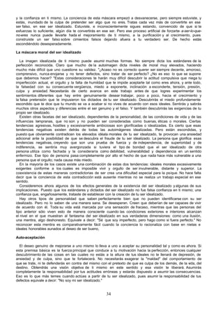 y la confianza en ti mismo. La conciencia de esta máscara empezó a desvanecerse, pero siempre estuviste, y
estás, inundado de la culpa de pretender ser algo que no eres. Tratas cada vez más de convertirte en ese
ser falso, en ese ser idealizado. Estuviste, e inconscientemente sigues estando, convencido de que si te
esfuerzas lo suficiente, algún día te convertirás en ese ser. Pero ese proceso artificial de forzarte- a-ser-lo-que-
no-eres nunca puede llevarte hada el mejoramiento de ti mismo, a la purificación y al crecimiento, pues
construiste un ser falso sobre cimientos falsos dejando afuera a tu verdadero ser. De hecho estás
escondiéndolo desesperadamente.

La máscara moral del ser idealizado

   La imagen idealizada de ti mismo puede asumir muchas formas. No siempre dicta los estándares de la
perfección reconocida. Claro que mucho de la autoimagen dicta niveles de moral muy elevados, haciendo
mucho más difícil que uno cuestione su validez. "¿Acaso no es correcto querer ser siempre decente, amoroso,
comprensivo, nunca enojarse y no tener defectos, sino tratar de ser perfecto? ¿No es eso lo que se supone
que debemos hacer? "Estas consideraciones te harán muy difícil descubrir la actitud compulsiva que niega tu
imperfección actual, el orgullo y la falta de humildad que te impide aceptarte tal como eres ahora, y ante todo,
la falsedad con su consecuente vergüenza, miedo a exponerte, inclinación a esconderte, tensión, presión,
culpa y ansiedad. Necesitarás de cierto avance en este trabajo antes de que logres experimentar los
sentimientos diferentes que hay entre genuinamente desear trabajar, poco a poco, hacia el crecimiento y
la falsa pretensión que te impusieron los dictados de tu ser idealizado. Descubrirás el miedo profundamente
escondido que te dice que tu mundo se va a acabar si no vives de acuerdo con esos ideales. Sentirás y sabrás
muchos otros aspectos y diferencias entre el ser genuino y el falso. Y también descubrirás las exigencias de tu
propio ser idealizado.
   Existen otras facetas del ser idealizado, dependientes de la personalidad, de las condiciones de vida y de las
influencias tempranas, que no son y no pueden ser consideradas como buenas, éticas o morales. Ciertas
tendencias agresivas, hostiles y excesivamente ambiciosas son glorificadas o idealizadas. Es cierto que esas
tendencias negativas existen detrás de todas las autoimágenes idealizadas. Pero están escondidas, y
puesto que obviamente contradicen los elevados idéala morales de tu ser idealizado, te provocan una ansiedad
adicional ante la posibilidad de que se descubra el fraude de tu ser idealizado. La persona que glorifica esas
tendencias negativas, creyendo que son una prueba de fuerza y de independencia, de superioridad y de
indiferencia, se sentiría muy avergonzada si tuviera el tipo de bondad que el ser idealizado de otra
persona utiliza como fachada y la consideraría como debilidad, vulnerabilidad y dependencia en un sentido
enfermizo. Ese tipo de persona pasa completamente por alto el hecho de que nada hace más vulnerable a una
persona que el orgullo; nada causa más miedo.
   En la mayoría de los casos existe una combinación de estas dos tendencias: ideales morales excesivamente
exigentes conforme a los cuales es imposible vivir y orgullo de ser invulnerable, distante y superior. La
coexistencia de estas maneras contradictorias de ser crea una dificultad especial para la psique. No hace falta
decir que la conciencia de esta contradicción está ausente mientras no se realiza un trabajo especial en ese
sentido.
   Consideremos ahora algunos de los efectos generales de la existencia del ser idealizado y algunas de sus
implicaciones. Puesto que los estándares y dictados del ser idealizado no fue falsa confianza en ti mismo; una
confianza que, engañosamente, trataste de establecer con la creación de tu ser idealizado.
   Hay otros tipos de personalidad que saben perfectamente bien que no pueden identificarse con su ser
idealizado. Pero no lo saben de una manera sana. Se desesperan. Creen que deberían de ser capaces de vivir
de acuerdo con él. Toda su vida está marcada por una sensación de fracaso, mientras que las personas del
tipo anterior sólo viven esto de manera consciente cuando las condiciones exteriores e interiores alcanzan
el nivel en el que muestran al fantasma del ser idealizado en sus verdaderas dimensiones: como una ilusión,
una mentira, algo deshonesto. Equivale a decir: "Sé que soy imperfecto, pero hago como si fuera perfecto." No
reconocer esta mentira es comparativamente fácil cuando la conciencia lo racionaliza con base en nietas e
ideales honorables aunados al deseo de ser bueno,

Auto-aceptación

  El deseo genuino de mejorarse a uno mismo lo lleva a uno a aceptar su personalidad tal y como es ahora. Si
esta premisa básica es la fuerza principal que conduce a tu motivación hacia la perfección, entonces cualquier
descubrimiento de las cosas en las cuales no estás a la altura de tus ideales no te llenará de depresión, de
ansiedad y de culpa, sino que te fortalecerá. No necesitarás exagerar la "maldad" del comportamiento de
que se trate, ni te defenderás en contra del mismo con el pretexto de que es culpa de los demás, de la vida, del
destino. Obtendrás una visión objetiva de ti mismo en este sentido y esa visión te liberará. Asumirás
completamente la responsabilidad por tus actitudes erróneas y estarás dispuesto a asumir las consecuencias.
Eso es lo que más temes cuando actúas a partir de tu ser idealizado, pues asumir la responsabilidad de tus
defectos equivale a decir: "No soy mi ser idealizado."


                                                        34
 