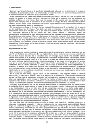 El tirano interno

   Los más importantes indicadores de que tu ser idealizado está actuando son un sentimiento de fracaso, de
frustración y de compulsión aunados a la culpabilidad y la vergüenza. Éstas son las emociones que se sienten
de manera consciente, de entre todas las que permanecen ocultas.
   El ser idealizado ha sido creado para obtener confianza en uno mismo y por esa vía, a final de cuentas, para
alcanzar la felicidad y el placer supremos. Mientras más fuerte es su presencia, más se desvanece una
auténtica confianza en uno mismo. Dado que no puedes vivir de acuerdo con los estándares que te
impone, tienes una peor idea de ti mismo de la que tenías en un principio. Es obvio entonces que la auténtica
confianza en uno mismo puede establecerse sólo cuando hayas desechado la superestructura constituida por
ese tirano carente de toda piedad; tu ser idealizado.
   Sí, podrías tener confianza en ti mismo si el ser idealizado fuera realmente tú, o si pudiera vivir de acuerdo
con los estándares que te impone. Pero dado que esto es imposible y puesto que en el fondo sabes
perfectamente bien que no eres para nada lo que crees que deberías de ser—con ese "super ser" construyes
una inseguridad adicional y de ahí surgen aún más círculos viciosos. La inseguridad original que
supuestamente se desvaneció a partir del establecimiento del ser idealizado en realidad aumenta sólidamente.
Crece haciéndose cada vez peor. Mientras más inseguro te sientes, las exigencias de la superestructura o ser
idealizado son más severas, y te vuelves menos capaz de vivir conforme a él de donde resulta que te sientes
más inseguro. Es muy importante ver cómo funciona este círculo vicioso. Pero esto no lo puedes hacer sino
hasta que tomes una conciencia total de las maneras torcidas, sutiles e inconscientes en las que esa imagen
idealizada de ti mismo existe en tu caso particular. Pregúntate en qué áreas se manifiesta. ¿Qué causas y
efectos se relacionan con él?

Alejamiento del ser real

  Una consecuencia posterior drástica de este problema es el constantemente creciente alejamiento del ser
real. El ser idealizado es una falsedad. Es una rígida imitación de un ser humano vivo creada artificialmente.
Puedes darle muchos aspectos de tu verdadero ser; sin embargo, sigue siendo una creación artificial.
Mientras más inviertes en él, tu energía, tu personalidad, tus procesos de pensamiento, tus conceptos, ideas e
ideales, le quitas más fuerza al centro de tu ser, el cual es el único que puede ser llevado hacia el crecimiento.
Ese centro de tu ser es la única parte de ti mismo, el verdadero tú, que puede vivir, crecer y ser. Es la única
parte que te puede guiar correctamente. Sólo él funciona con todas tus capacidades, es flexible e intuitivo. Sus
sentimientos son los únicos verdaderos y válidos, incluso si por el momento no están completamente en
la verdad y la realidad, en la perfección y la pureza. Pero los sentimientos del ser real funcionan a la perfección
si los comparamos con lo que eres ahora, incapaz de ser algo más en cualquier situación de tu vida. Mientras
más le quites a ese centro vital para invertirlo en el robot que has creado, más alejado estarás del ser real y
más lo empobreces y lo debilitas.
  En el curso de este trabajo, algunas veces te has enfrentado a una pregunta confusa y a menudo
atemorizante: "¿Quién soy en realidad?" Esto es el resultado de la discrepancia y de la lucha que hay entre el
ser real y el falso. Sólo al resolver esta profunda y vital pregunta podrá responder tu centro vital y funcionar en
todas sus capacidades, podrá empezar a funcionar tu intuición al máximo de su capacidad, te volverás
espontáneo, libre de toda compulsión, confiarás en tus sentimientos porque tendrán la oportunidad de ma durar
y crecer. Tus sentimientos serán tan absolutamente confiables como tu razonamiento y tu intelecto.
  Todo esto es el encuentro final del ser. Antes de poderlo realizar es necesario superar una buena cantidad
de obstáculos. Esto te parece como si se tratara de una lucha de vida o muerte. Todavía crees que necesitas a
tu ser idealizado para vivir y ser feliz. Una vez que comprendas que eso no es cierto, serás capaz de
abandonar la pseudo-defensa que vuelve necesario el mantenimiento y el cultivo del ser idealizado. Una vez
que entiendas que el ser idealizado debía resolver los problemas particulares de tu vida por encima y más allá
de tu necesidad de felicidad, placer y seguridad, llegarás a ver la conclusión equivocada de esa teoría. Una vez
que logres dar otro paso más hacia adelante y reconozcas el daño que ha causado en tu vida el ser idealizado,
lo dejara caer como la carga que es en realidad. No hay ninguna convicción ni teoría o palabras que puedan
hacerte dejarlo; sólo el reconocimiento de lo que debería de haber resuelto y del daño que ha hecho y hace te
permitirá disolver esta imagen de entre todas las imágenes.
  No hace falta decir que también debes reconocer de manera más específica y detallada cuáles son t s            u
exigencias y estándares personales y, más aún, debes percibir su irracionalidad, su imposibilidad. Cuando
tengas un sentimiento de aguda ansiedad y de depresión, considera el hecho de que tu ser idealizado puede
sentirse cuestionado y amenazado, ya sea por tus propias limitaciones, por los otros o por la vida. Reconoce la
autocomplacencia que yace bajo la ansiedad o la depresión. Cuando estés compulsivamente enojado con los
demás, piensa en la posibilidad de que esto no sea más que una exteriorización de tu ira en contra de ti mismo
por no vivir de acuerdo con los ideales de tu falso ser. No lo dejes que se salga con la suya utilizando la excusa
de los problemas exteriores como explicación de la depresión o del miedo. Mira de frente la cuestión desde
este nuevo ángulo. Tu trabajo personal y privado te ayudarán en esa dirección, pero es casi imposible hacerlo
solo. Únicamente después de que hayas realizado un avance substancial reconocerás que muchos de los

                                                       35
 
