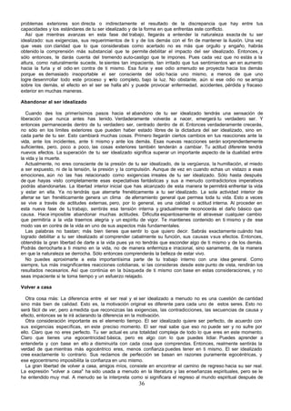 problemas exteriores son directa o indirectamente el resultado de la discrepancia que hay entre tus
capacidades y los estándares de tu ser idealizado y de la forma en que enfrentas este conflicto.
   Así que mientras avanzas en esta fase del trabajo, llegarás a entender la naturaleza exacta de tu ser
idealizado: sus exigencias, sus requerimientos de ti y de los demás con el fin de mantener la ilusión. Una vez
que veas con claridad que lo que considerabas como acertado no es más que orgullo y engaño, habrás
obtenido la comprensión más substancial que te permite debilitar el impacto del ser idealizado. Entonces, y
sólo entonces, te darás cuenta del tremendo auto-castigo que te impones. Pues cada vez que no estás a la
altura, como naturalmente sucede, te sientes tan impaciente, tan irritado que tus sentimientos v en aumento
                                                                                                 an
hacia la furia y el odio en contra de ti mismo. Esa furia y ese odio a menudo se proyecta hacia los demás
porque es demasiado insoportable el ser consciente del odio hacia uno mismo, a menos de que uno
logre desenrrollar todo este proceso y v erlo completo, bajo la luz. No obstante, aún si ese odio no se arroja
sobre los demás, el efecto en el ser se halla ahí y puede provocar enfermedad, accidentes, pérdida y fracaso
exterior en muchas maneras.

Abandonar al ser idealizado

   Cuando des los primerísimos pasos hacia el abandono de tu ser idealizado tendrás una sensación de
liberación que nunca antes has tenido. Verdaderamente volverás a nacer, emergerá tu verdadero ser. Y
entonces permanecerás dentro de tu verdadero ser, centrado dentro de él. Entonces verdaderamente crecerás,
no sólo en los límites exteriores que pueden haber estado libres de la dictadura del ser idealizado, sino en
cada parte de tu ser. Esto cambiará muchas cosas. Primero llegarán ciertos cambios en tus reacciones ante la
vida, ante los incidentes, ante ti mismo y ante los demás. Esas nuevas reacciones serán sorprendentemente
suficientes, pero, poco a poco, las cosas exteriores también tenderán a cambiar. Tu actitud diferente tendrá
nuevos efectos. La superación de tu ser idealizado significa superar un importante aspecto de la dualidad entre
la vida y la muerte.
   Actualmente, no eres consciente de la presión de tu ser idealizado, de la vergüenza, la humillación, el miedo
a ser expuesto, ni de la tensión, la presión y la compulsión. Aunque de vez en cuando echas un vistazo a esas
emociones, aún no las has relacionado como exigencias irreales de tu ser idealizado. Sólo hasta después
de que hayas visto completamente esas expectativas fantásticas y sus a menudo contradictorios imperativos
podrás abandonarlas. La libertad interior inicial que has alcanzado de esta manera te permitirá enfrentar la vida
y estar en ella. Ya no tendrás que aterrarte frenéticamente a tu ser idealizado. La sola actividad interior de
aferrar se tan frenéticamente genera un clima de aferramiento general que permea toda tu vida. Esto a veces
se vive a través de actitudes externas, pero, por lo general, es una calidad o actitud interna. Al proceder en
esta nueva fase de tu trabajo, sentirás esa tensión interna y gradualmente reconocerás el daño básico que
causa. Hace imposible abandonar muchas actitudes. Dificulta espantosamente el atravesar cualquier cambio
que permitiría a la vida traernos alegría y un espíritu de vigor. Te mantienes contenido en ti mismo y de ese
modo vas en contra de la vida en uno de sus aspectos más fundamentales.
   Las palabras no bastan; más bien tienes que sentir lo que quiero decir. Sabrás exactamente cuándo has
logrado debilitar a tu ser idealizado al comprender cabalmente su función, sus causas v sus efectos. Entonces,
obtendrás la gran libertad de darte a la vida pues ya no tendrás que esconder algo de ti mismo y de los demás.
Podrás derrocharte a ti mismo en la vida, no de manera enfermiza e irracional, sino sanamente, de la manera
en que la naturaleza se derrocha. Sólo entonces comprenderás la belleza de estar vivo.
   No puedes aproximarte a esta importantísima parte de tu trabajo interno con una idea general. Como
siempre, tus más insignificantes reacciones cotidianas, si las consideras desde este punto de vista, rendirán los
resultados necesarios. Así que continúa en la búsqueda de ti mismo con base en estas consideraciones, y no
seas impaciente si te toma tiempo y un esfuerzo relajado.

Volver a casa

   Otra cosa más: La diferencia entre el ser real y el ser idealizado a menudo no es una cuestión de cantidad
sino más bien de calidad. Esto es, la motivación original es diferente para cada uno de estos seres. Esto no
será fácil de ver, pero a medida que reconozcas las exigencias, las contradicciones, las secuencias de causa y
efecto, entonces se te irá aclarando la diferencia en la motivación.
   Otra consideración importante es el elemento tiempo. El ser idealizado quiere ser perfecto, de acuerdo con
sus exigencias específicas, en este preciso momento. El ser real sabe que eso no puede ser y no sufre por
ello. Claro que no eres perfecto. Tu ser actual es una totalidad compleja de todo lo que eres en este momento.
Claro que tienes una egocentricidad básica, pero es algo con lo que puedes lidiar. Puedes aprender a
entenderla y con base en ello a disminuirla con cada cosa que comprendas. Entonces, realmente sentirás la
verdad de que mientras más egocéntrico eres, menos confianza puedes tener en ti mismo. El ser idealizado
cree exactamente lo contrario. Sus reclamos de perfección se basan en razones puramente egocéntricas, y
ese egocentrismo imposibilita la confianza en uno mismo.
   La gran libertad de volver a casa, amigos míos, consiste en encontrar el camino de regreso hacia su ser real.
La expresión "volver a casa" ha sido usada a menudo en la literatura y las enseñanzas espirituales, pero se le
ha entendido muy mal. A menudo se la interpreta como si significara el regreso al mundo espiritual después de
                                                       36
 