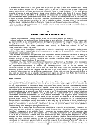 la muerte física. Pero volver a casa quiere decir mucho más que eso. Puedes morir muchas veces, tantas
como vidas terrestres tengas, pero si no has encontrado tu ser real, no puedes volver a casa. Puedes estar
perdido y permanecer así hasta que encuentres el camino hacia el centro de tu ser. Por otro lado, puedes
encontrar el camino a casa aquí mismo y ahora mismo mientras todavía estás dentro de tu cuerpo. Cuando
logras reunir el valor de convertirte en tu verdadero ser, aun cuando eso parezca algo mucho menor que tu
ser idealizado, descubrirás que en realidad es mucho más. Entonces tendrás la paz de estar en casa dentro de
ti mismo. Entonces encontrarás la seguridad. Entonces funcionarás como un ser humano integral. Entonces
habrás roto el látigo de acero de un amo al cual es imposible obedecer. Entonces sabrás lo que realmente
significan la paz y la seguridad. Dejarás, finalmente y para siempre, de buscarlas con métodos falsos.
   Ahora, queridos amigos, reciba cada uno de ustedes nuestro amor, nuestra fuerza y nuestras bendiciones.
Vayan en paz, vayan con Dios.


                                         9
                              AMOR, PODER Y SERENIDAD

   Saludos, queridos amigos. Que Dios bendiga a cada uno de ustedes. Bendita sea esta hora.
   Quisiera hablar de tres atributos divinos fundamentales: el amor, el poder y la serenidad, y de la manera en
que se manifiestan en sus formas distorsionadas. En la persona sana estos tres principios trabajan lado a lado,
en perfecta armonía, alternándose de acuerdo con la situación específica. Se complementan y se
fortalecen mutuamente. Hay cierta flexibilidad entre ellos de tal modo que ninguno de los tres
puede contradecir o interferir con el otro.
   Sin embargo, en la personalidad distorsionada se excluyen mutuamente. Uno contradice al otro creando
conflictos. Esto sucede porque la persona inconscientemente escoge uno de estos atributos para usarlo como
solución a los problemas de su vida.
   Las actitudes de sumisión, de agresividad y de retraimiento son las distorsiones del amor, el poder y la
serenidad. Ahora quisiera hablar detalladamente de cómo funcionan en la psique, cómo construyen una
supuesta solución y cómo la actitud dominante crea patrones dogmáticos rígidos que posteriormente son
incorporados en la imagen idealizada de uno mismo.
   Cuando es niño, el ser humano se enfrenta con la desilusión, el desamparo y el rechazo —tanto reales como
imaginarios. Estos sentimientos crean inseguridad y falta de confianza en uno mismo, lo cual la persona trata
de superar desafortunadamente a menudo de manera equivocada. Con el fin de dominar las
dificultades creadas, no sólo en la infancia sino más tarde en la edad adulta como resultado de adoptar
soluciones erróneas, la gente se involucra cada vez más en un círculo vicioso. No se dan cuenta de que
la "solución" que escogen les trae problemas y desilusiones, y tratan cada vez más afanosamente de llevar a
cabo eso que creen que es la solución. Mientras menos logran su objetivo, más dudan de sí mismos; y
mientras más dudan de sí mismos, más se afanan en su solución equivocada.

Amor / Sumisión

   Una de estas pseudosoluciones es el amor. El sentimiento es: "Si tan sólo me amaran, todo estaría bien." En
otras palabras, el amor supuestamente resolvería todos los problemas. No hace falta decir que las cosas no
son así, especialmente si se considera la forma en que este amor debería ser dado. En realidad, una persona
desequilibrada que adopta semejante solución apenas y puede experimentar el amor. Con el fin de recibirlo,
esa persona desarrolla varias tendencias y patrones típicos en su comportamiento interno y externo así como
en sus reacciones que la hacen aún más débil de lo que ya es. Va tomando cada vez más características que
borran su personalidad a fin de obtener amor y protección, los cuales parecen ser la única promesa de
seguridad en contra del aniquilamiento. Así esas personas se someten a las exigencias reales o imaginarias
de los demás, rebajándose y arrastrándose hasta el punto de vender su alma con tal de recibir aprobación,
simpatía, ayuda y amor. Esas personas inconscientemente creen que la autoafirmación y la expresión abierta
de sus deseos y necesidades equivale a amenazar el único valor que hay en la vida: el de ser cuidado como
un niño, no necesariamente en términos financieros, sino emocionales. Esas personas presentan ante la otra
gente una imperfección, un desamparo y una sumisión que no son genuinas. Utilizan esas falsas debilidades
como un arma y como medio para ganar y dominar la vida.
   Para evitar que la falacia sea descubierta, esas tendencias se incorporan a la autoimagen idealizada. Así
logran creer que esas tendencia son prueba de su bondad, de su santidad y de su falta de egoísmo. Cuando se
"sacrifican" para poseer a un protector fuerte y amoroso, se sienten orgullosos de su capacidad para
sacrificarse generosamente. Como son orgullosos de su "modestia", nunca dicen tener conocimientos, logros
ni fuerza. Así es como tratan de forzar a los otros a sentir amor por ellos y a protegerlos. Hay muchos, muchos
aspectos de esta pseudosolución. Es necesario realizar el doloroso esfuerzo de encontrarlos mediante el
trabajo que están realizando ustedes. No es fácil detectarlos pues estas actitudes están profundamente
incrustadas en la persona y parecen haberse convertido en parte de su naturaleza "amorosa". Más aún, a
menudo pueden ser racionalizados y considerados como necesidades reales. Por último, siempre son
                                                      37
 