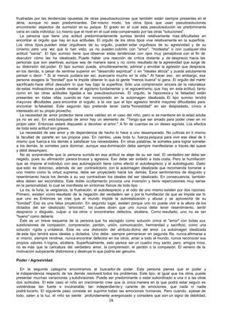 frustradas por las tendencias opuestas de otras pseudosoluciones que también están siempre presentes en el
alma, aunque no sean predominantes. Del mismo modo, los otros tipos que usan pseudosoluciones
encontrarán aspectos de sumisión en su psique. El grado en el cual esta pseudosolución es predominante
varía en cada individuo. Lo mismo que el nivel en el cual esta compensado por las otras "soluciones".
   La persona que tiene una actitud predominantemente sumisa tendrá relativamente mas dificultades en
encontrar el orgullo que hay en sus actitudes. El orgullo de los otros tipos vive relativamente en la superficie.
Los otros tipos pueden estar orgullosos de su orgullo, pueden estar orgullosos de su agresividad y de su
cinismo, pero una vez que lo han visto, ya no pueden cubrirlo con "amor", "modestia" o con cualquier otra
actitud "santa". El tipo sumiso tiene que observar estas tendencias con ojos muy perceptivos con el fin de
descubrir cómo las ha idealizado. Puede haber una reacción de crítica distante y de desprecio hacia las
personas que son asertivas, aunque sea de manera sana y no como resultado de la agresividad que surge de
su distorsión del poder. El tipo sumiso puede, simultáneamente, admirar y envidiar la agresión que desprecia
en los demás, a pesar de sentirse superior en "desarrollo espiritual" o en "ideales éticos" y puede astutamente
pensar o decir: " Si al menos pudiera ser así, avanzaría mucho en la vida." Al hacer eso , sin embargo, esa
persona exagera la "bondad" que le impide obtener lo que la gente "menos buena" sí gana. El orgullo del mártir
sacrificado hace difícil descubrir lo que hay bajo la superficie. Sólo una comprensión sincera de la naturaleza
de estas motivaciones puede revelar el egoísmo fundamental y el egocentrismo que hay en esta actitud, tanto
como en las otras actitudes ligadas a las pseudosoluciones. El orgullo, la hipocresía y la falsedad están
presentes en todas ellas cuando se han incorporado en la autoimagen idealizada. El tipo sumiso tendrá
mayores d    ificultades para encontrar el orgullo, a la vez que el tipo agresivo tendrá mayores dificultades para
encontrar la falsedad. Este segundo tipo pretende tener cierta "honestidad" en ser despiadado, cínico e
interesado en su propio provecho.
   La necesidad de amor protector tiene cierta validez en el caso del niño, pero si se mantiene en la edad adulta
ya no es así. En esta búsqueda de amor hay un elemento de: "Tengo que ser amado para poder creer en mi
propio valor. Entonces estaré dispuesto a devolver el amor." A fin de cuentas es un deseo egoísta. Los efectos
de toda esta actitud son graves.
   La necesidad de ese amor y de dependencia de hecho lo hace a uno desamparado. No cultivas en ti mismo
la facultad de pararte en tus propios pies. En cambio, usas toda tu fuerza psíquica para vivir ese ideal de ti
mismo que fuerza a los demás a satisfacer tus necesidades. En otras palabras, te sometes para lograr someter
a los demás, te sometes para dominar, aunque esa dominación deba siempre manifestarse a través del suave
y débil desamparo.
   No es sorprendente que la persona sumida en esa actitud se aleje de su ser real. El verdadero ser debe ser
negado, pues su afirmación parece brusca y agresiva. Eso debe ser evitado a toda costa. Pero la humillación
que se impone al individuo con esa autonegación tiene como efecto el autodesprecio y el autodisgusto. Dado
que esto es doloroso, además de ser contradictorio con la autoimagen idealizada que recomienda borrarse a
uno mismo como la virtud suprema, debe ser proyectado hacia los demás. Esos sentimientos de disgusto y
resentimiento hacia los demás a su vez contradicen los ideales del ser idealizado. En consecuencia, también
ellos deben ser escondidos. Este doble ocultamiento provoca una inversión y tiene repercusiones muy serias
en la personalidad, lo cual se manifiesta en síntomas físicos de todo tipo.
   La ira, la furia, la vergüenza, la frustración, el autodesprecio y el odio de uno mismo existen por dos razones.
Primero, existen como resultado de la negación del verdadero ser y por la humillación de que se impida ser lo
que uno es. Entonces se cree que el mundo impide la autorealización y abusa y se aprovecha de su
"bondad". Eso es una falsa proyección. En segundo lugar, existen porque uno no puede vivir a la altura de los
dictados del ser idealizado "amoroso", los cuales dicen que uno nunca debe tener resentimiento, sentir
desprecio o disgusto, culpar a los otros o encontrarles defectos, etcétera. Como resultado, uno no es tan
"bueno" como debería.
   Éste es un breve esquema de la persona que ha escogido como solución única el "amor" con todas sus
subdivisiones de compasión, comprensión, perdón, unión, comunicación, hermandad y sacrificio, como una
solución rígida y unilateral. Ésta es una distorsión del atributo divino del amor. La autoimagen idealizada
de este tipo tendrá esos ideales y dictados. Uno debe siempre permanecer en segunda fila, nunca afirmarse a
sí mismo, siempre rendirse, nunca encontrar defectos en los otros, amar a todo el mundo, nunca reconocer sus
propios valores n logros, etcétera. Superficialmente, esto parece ser un cuadro muy santo, pero, amigos míos,
                     i
no es más que la caricatura del verdadero amor, la comprensión, el perdón o la compasión. El veneno de la
motivación subyacente distorsiona y destruye lo que podría ser genuino.

Poder / Agresividad

  En la segunda categoría encontramos al buscador de poder. Esta persona piensa que el poder y
la independencia respecto de los demás resolverá todos los problemas. Este tipo, al igual que los otros, puede
presentar muchas variaciones y subdivisiones. Puede ser predominante o estar subordinado a una o a las otras
dos actitudes. El este caso el niño en crecimiento cree que la única manera en la que podrá estar seguro es
volviéndose tan fuerte e invulnerable, tan independiente y carente de emociones, que nada ni nadie
podrá tocarlo. El siguiente paso consiste en suprimir todas las emociones humanas. Pero cuando, a pesar de
todo, salen a la luz, el niño se siente profundamente avergonzado y considera que son un signo de debilidad,
                                                        38
 