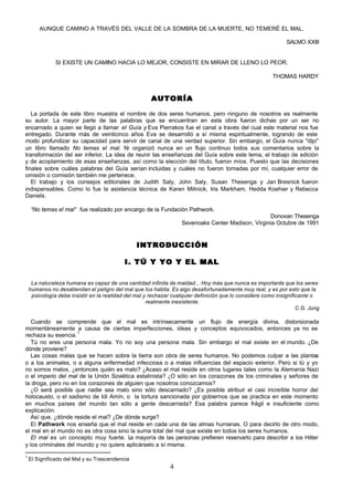 AUNQUE CAMINO A TRAVÉS DEL VALLE DE LA SOMBRA DE LA MUERTE, NO TEMERÉ EL MAL.

                                                                                                               SALMO XXIII


               SI EXISTE UN CAMINO HACIA LO MEJOR, CONSISTE EN MIRAR DE LLENO LO PEOR.

                                                                                                         THOMAS HARDY


                                                       AUTORÍA

   La portada de este libro muestra el nombre de dos seres humanos, pero ninguno de nosotros es realmente
su autor. La mayor parte de las palabras que se encuentran en esta obra fueron dichas por un ser no
encarnado a quien se llegó a llamar el Guía y Eva Pierrakos fue el canal a través del cual este material nos fue
entregado. Durante más de veinticinco años Eva se desarrolló a sí misma espiritualmente, logrando de este
modo profundizar su capacidad para servir de canal de una verdad superior. Sin embargo, el Guía nunca "dijo"
un libro llamado No temas el mal. Ni organizó nunca en un flujo continuo todos sus comentarios sobre la
transformación del ser inferior. La idea de reunir las enseñanzas del Guía sobre este tema, el trabajo de edición
y de acoplamiento de esas enseñanzas, así como la elección del título, fueron míos. Puesto que las decisiones
finales sobre cuáles palabras del Guía serían incluidas y cuáles no fueron tomadas por mí, cualquier error de
omisión o comisión también me pertenece.
   El trabajo y los consejos editoriales de Judith Saly, John Saly, Susan Thesenga y Jan Bresnick fueron
indispensables. Como lo fue la asistencia técnica de Karen Milinick, Iris Markham, Hedda Koehier y Rebecca
Daniels.

    “No temas el mal” fue realizado por encargo de la Fundación Pathwork.
                                                                                                   Donovan Thesenga
                                                                   Sevenoaks Center Madison, Virginia Octubre de 1991


                                                INTRODUCCIÓN

                                           I. TÚ Y YO Y EL MAL

     La naturaleza humana es capaz de una cantidad infinita de maldad... Hoy más que nunca es importante que los seres
    humanos no desatiendan el peligro del mal que los habita. Es algo desafortunadamente muy real, y es por esto que la
     psicología debe insistir en la realidad del mal y rechazar cualquier definición que lo considere como insignificante o
                                                      realmente inexistente.
                                                                                                                    C.G. Jung

   Cuando se comprende que el mal es intrínsecamente un flujo de energía divina, distorsionada
momentáneamente a causa de ciertas imperfecciones, ideas y conceptos equivocados, entonces ya no se
                     1
rechaza su esencia.
   Tú no eres una persona mala. Yo no soy una persona mala. Sin embargo el mal existe en el mundo. ¿De
dónde proviene?
   Las cosas malas que se hacen sobre la tierra son obra de seres humanos. No podemos culpar a las plantas
o a los animales, o a alguna enfermedad infecciosa o a malas influencias del espacio exterior. Pero si tú y yo
no somos malos, ¿entonces quién es malo? ¿Acaso el mal reside en otros lugares tales como la Alemania Nazi
o el imperio del mal de la Unión Soviética estalinista? ¿O sólo en los corazones de los criminales y señores de
la droga, pero no en los corazones de alguien que nosotros conozcamos?
   ¿O será posible que nadie sea malo sino sólo descarriado? ¿Es posible atribuir el casi increíble horror del
holocausto, o el sadismo de Idi Amín, o la tortura sancionada por gobiernos que se practica en este momento
en muchos países del mundo tan sólo a gente descarriada? Esa palabra parece frágil e insuficiente como
explicación.
   Así que, ¿dónde reside el mal? ¿De dónde surge?
   El Pathwork nos enseña que el mal reside en cada una de las almas humanas. O para decirlo de otro modo,
el mal en el mundo no es otra cosa sino la suma total del mal que existe en todos los seres humanos.
   El mal es un concepto muy fuerte. L mayoría de las personas prefieren reservarlo para describir a los Hitler
                                         a
y los criminales del mundo y no quiere aplicárselo a sí misma.

1
    El Significado del Mal y su Trascendencia
                                                              4
 