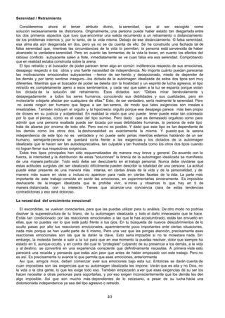 Serenidad / Retraimiento

   Consideremos ahora el tercer atributo divino, la serenidad, que al ser escogido como
solución necesariamente se distorsiona. Originalmente, una persona puede haber estado tan desgarrada entre
los dos primeros aspectos que tuvo que encontrar una salida recurriendo a un retraimiento o distanciamiento
de los problemas internos y, por lo tanto, de la vida misma. Debajo de ese distanciamiento. O falsa serenidad,
esa alma ata aún desgarrada en dos, pero ya no se da cuenta de ello. Se ha construido una fachada tal de
falsa serenidad que, mientras las circunstancias de la vida lo permitan, la persona está convencida de haber
alcanzado la verdadera serenidad. Pero en cuanto las tormentas de la vida la tocan, en cuanto los efectos del
rabioso conflicto subyacente salen a flote, inmediatamente se ve cuan falsa era esa serenidad. Comprobando
que en realidad estaba construida sobre la arena.
   El tipo retraído y el buscador de poder parecen tener algo en común: indiferencia respecto de sus emociones,
desapego respecto a los otros y una fuerte necesidad de independencia. No importa cuánto puedan parecerse
las motivaciones emocionales subyacentes —temor de ser herido y decepcionado, miedo de depender de
los demás y por tanto sentirse inseguro—los dictada de la autoimagen idealizada de estos dos tipos son muy
diferentes. Mientras que el buscador de poder se deleita con la hostilidad y un espiritó de lucha agresiva, el tipo
retraído es completamente ajeno a esos sentimientos, y cada vez que salen a la luz se espanta porque violan
los dictada de la solución del retraimiento. Esos dictados son: "Debes mirar benévolamente y
desapegadamente a todos los seres humanos, conociendo sus debilidades y sus cualidades, pero sin
molestarte o dejarte afectar por cualquiera de ellas." Esto, de ser verdadero, sería realmente la serenidad. Pero
 no existe ningún ser humano que llegue a ser tan sereno, de modo que tales exigencias son irreales e
irrealizables. También incluyen el orgullo y la hipocresía: orgullo porque ese desapego parece más bien propio
de dioses en su justicia y a objetividad. En realidad la visión que uno puede tener puede estar tan coloreada
por lo que el piensa, como es el caso del tipo sumiso. Pero dado que es demasiado orgulloso como para
admitir que una persona exaltada puede ser tocada por esas debilidades humanas, la persona de este tipo
trata de alzarse por encima de todo ello. Pero eso no es posible. Y dado que este tipo es tan dependiente de
los demás como los otros dos, la deshonestidad es exactamente la misma. Y puesto que la serena
independencia de este tipo no es verdadera y no puede serlo jamás mientras estemos hablando de un ser
humano, semejante persona se quedará corta frente a las exigencias y los dictados de la autoimagen
idealizada que le hacen ser tan autodespreciativa, tan culpable y tan frustrada como los otros dos tipos cuando
no logran llenar sus respectivas exigencias.
   Estos tres tipos principales han sido esquematizados de manera muy breve y general. De acuerdo con la
fuerza, la intensidad y la distribución de estas "soluciones" la tiranía de la autoimagen idealizada se manifiesta
de una manera particular. Todo esto debe ser descubierto en el trabajo personal. Nunca debe olvidarse que
estas actitudes surgidas del ser idealizado difícilmente pueden describir la totalidad de una persona. La actitud
puede estar presente de una manera más intensa, en ciertas áreas de la vida y de la personalidad, y de
manera más suave en otras o incluso no aparecer para nada en ciertas facetas de la vida. La parte más
importante de este trabajo consiste en sentir las emociones, en experimentarlas sinceramente. Es imposible
deshacerte de la imagen idealizada que te prohibe vivir, si miras y observas lo que hay en ti de
manera distanciada, con tu intelecto. Tienes que alcanzar una conciencia clara de estas tendencias
contradictorias y eso será doloroso.

La necesi dad del crecimiento emocional

   El escondidas, se vuelvan conscientes, para que las puedas utilizar para tu análisis. De otro modo no podrías
disolver la superestructura de tu tirano, de tu autoimagen idealizada y todo el daño innecesario que te hace.
Estás tan condicionado por las reacciones emocionales a las que te has acostumbrado, estás tan envuelto en
ellas, que no puedes ver lo que está justo frente a tus ojos. En tu búsqueda de nuevos descubrimientos de lo
oculto pasas por alto tus reacciones emocionales, aparentemente poco importantes ante ciertas situaciones,
nada más porque se han vuelto parte de ti mismo. Pero una vez que les pongas atención, precisamente esas
reacciones emocionales son las que te darán la clave. Esto seria imposible si no te molestara nada. Sin
embargo, la molestia tiende a salir a la luz para que en ese momento la puedas resolver, dolor que siempre ha
estado en ti, aunque oculto, y en contra del cual te "protegiste" culpando de su presencia a los demás, a la vida
y al destino, se convertirá en una experiencia consciente que definitivamente necesitas. A primera vista esto
parecerá una recaída y pensarás que estás aún peor que antes de haber empezado con este trabajo. Pero no
es así. Es precisamente tu avance lo que permite que esas emociones, anteriormente
   Así que, amigos míos, deben comenzar aver sus emociones bajo esta luz. Entonces se darán cuenta de
cuan imposibles son las exigencias que su autoimagen idealizada les impone. Verán que es ella y no Dios, no
la vida o la otra gente, lo que les exige todo eso. También empezarán a ver que esas exigencias de su ser los
hacen necesitar a otras personas para soportarlas, y por eso exigen inconscientemente que los demás les den
algo imposible. Así que son mucho más dependientes de lo necesario, a pesar de su lucha hacia una
distorsionada independencia ya sea del tipo agresivo o retraído.


                                                        40
 
