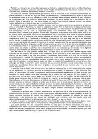 También es necesario que encuentres las causas y efectos de estas condiciones. Verás tu vida, al igual que
tus problemas presentes y pasados, con una nueva mirada. Comprenderás que has creado muchos, si no es
que todos esos problemas, simplemente debido a tu "solución".
   No basta con entender intelectualmente que mientras más te involucras en las pseudosoluciones menos se
puede manifestar tu ser real. Es algo que tienes que experimentar. Y esa experimentación llegará si dejas que
tus emociones salgan a la luz y trabajas con ellas. Sólo entonces podrás empezar a percibir el valor intrínseco
de tu verdadero ser. Sólo entonces será posible abandonar los falsos valores de tu ser idealizado. Es un
proceso doble: al permitirte ver los falsos valores, no importa cuan doloroso sea ese proceso, tus valores
reales gradualmente emergerán para que ya no necesites los falsos.
   Al principio es doloroso desenrollar todo este proceso, pues uno debe experimentar agudamente emociones
como la ansiedad, la frustración, la culpa, la vergüenza y otras. Pero a medida que avanzas valerosamente
obtendrás una visión muy diferente de todo. Al final empezarás a ver a tu verdadero ser por primera vez. Verás
sus limitaciones. Eso al inicio te espantará porque esas limitaciones están muy alejadas del ser
idealizado. Pero a medida que aprendas a hacer esto, empezarás a ver valores que nunca habías visto o de
los que no tenías conciencia. Entonces un sentimiento de fuerza y confianza en ti mismo te permitirá ver tanto
a la vida como a ti mismo de una manera diferente. El proceso de crecer hacia tu ser real se irá dando
gradualmente dentro de ti. Fortalecerá tu verdadera independencia y no una falsa, para que el ser apreciado
por los demás no sea la medida de tu propio sentido de valía. La valorización que los otros hagan de ti asume
una enorme importancia sólo cuando tú mismo no te evalúas honestamente. Así que esa valorización sólo sirve
como sustituto. Conforme empiezas a confiar en tu propio ser y a creer en él, lo que piense la otra gente sobre
ti no tendrá ni la mitad de la importancia. Te sentirás seguro dentro de ti mismo y ya no necesitarás construir
valores falsos con orgullo y patrañas. Ya no dependerás de un ser idealizado que en realidad no es digno de
confianza pues te debilita. La libertad de dejar caer esa carga no puede ser descrita con palabras.
   Pero se trata de un largo proceso, amigos míos. No llega de un día para el otro. P         roviene de una sólida
búsqueda de uno mismo y del análisis de tus problemas, de tus actitudes y de tus emociones. A medida que
avanzas de esa manen tu ser real, sus valores y capacidades evolucionarán a lo largo de un proceso de
crecimiento interno y natural. Tu individualidad se hará más y más fuerte, tu naturaleza intuitiva se manifestará
sin inhibiciones, con una espontaneidad confiable y natural. Así es como sacarás el máximo provecho de tu
vida. No sin defectos, o siendo ajeno a todas las fallas, o excluyendo la posibilidad de cometer errores. Sin
embargo, las fallas y los errores serán cometidos de una manera diferente a la de antes. Cada vez más
combinarás las actitudes divinas del amor, el poder y la serenidad de una manera sana, y no de una
manen distorsionada.
   El amor no será el medio para alcanzar un fin. No será una necesidad que te salva de ser aniquilado. Dejará
de ser egocéntrico. Tu capacidad de amar se combinará con el poder y la serenidad. O, para decirlo de otro
modo, te comunicarás con amor y comprensión siendo verdaderamente independiente. El amor, el poder y la
serenidad no serán usados para darte el respeto por ti mismo del cual careces. El amor genuino y no
egocéntrico ya no interferirá con un poder sano, el cual no es el poder del orgullo y del reto, ni el poder de
triunfar sobre los demás, sino el poder de dominarte a ti mismo y a tus dificultades sin probarle nada a nadie.
Cuando buscas el dominio distorsionando el atributo del poder, lo haces con el fin de probar tu superioridad.
Cuando alcanzas el dominio mediante el poder sano lo haces con el fin de crecer. No tener el dominio en
ciertas ocasiones, no representará una amenaza como en su versión distorsionado. No disminuirá tu valor ante
ti mismo. Entonces crecerás verdaderamente con cada experiencia vital. Aprenderás, alcanzarás metas y
obtendrás un poder real, no uno falso. No habrá ninguna ambición distorsionada, ninguna compulsión
o apresuramiento.
   La serenidad en su forma sana no te hará esconderte de tus emociones, de la vida, de la experiencia y de tus
propios conflictos. El amor y el poder en sus formas divinas originales te darán un sano desapego al verte a ti
mismo para que realmente te vuelvas más objetivo. La verdadera serenidad no consiste en evitar las
experiencias y las emociones que pueden ser dolorosas en el momento, pero que pueden darte una
clave importante cuando tienes el valor de pasar por ellas y descubrir lo que hay detrás.
   El amor, el poder y la serenidad pueden caminar en armonía. De hecho, cuando cada uno de ellos es sano,
se complementan uno al otro. Pero pueden provocar la peor guerra dentro de ti si están distorsionados.
   Que estas palabras les den nuevamente alimento, no sólo para sus futuras reflexiones, sino para su
comprensión más íntima. Que con esto logren dar un nuevo paso hacia la luz y la libertad. Continúen hacia su
camino de felicidad. Obtengan más y más fuerza y dejen que sus bendiciones y su amor les ayuden y les den
vigor. Benditos sean, queridos amigos. Vayan en paz. Vayan con Dios.




                                                        41
 