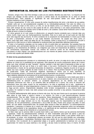 10
    ENFRE NTAR EL DOLOR DE LOS PATRONES DESTRUCTIVOS

   Saludos, amigos míos. Que Dios bendiga a cada uno de ustedes. Bendita sea esta hora. La mayoría de mis
amigos que trabajan en este camino se acercan a ciertas áreas de los problemas de su alma en donde
encuentran dolor. Para entender el significado de ese dolor quisiera darles una visión general del
proceso mediante el cual lo disipamos.
   Primero recapitulemos. El niño sufre a causa de ciertas imperfecciones del amor y del afecto de sus padres.
También sufre por no ser completamente aceptado en su individualidad particular. Con esto me refiero a la
práctica común de tratar al niño como a un niño, en vez de tratarlo como a un individuo en particular. Esto te
hace sufrir aunque tal vez nunca te des cuenta de ello en estos términos o con estos pensamientos. Esto
puede dejar una cicatriz tan grande como la falta de amor y de cuidados. Causa tanta frustración como lo hace
la falta de amor e incluso la crueldad.
   El clima general en el cual creces le afecta como un pequeño trauma constante que a menudo deja una
marca mucho mayor que una fuerte experiencia traumática. Esto es la razón por la cual suele ser más fácil
curar este segundo tipo de trauma. El clima constante de no aceptación de individualidad, lo mismo que la falta
de amor y comprensión, provocan lo que suele llamarse una neurosis. Se acepta ese clima como un
hecho, como algo dado, crees que debe ser así. Sin embargo, sufres a causa de él. La combinación de sufrir a
causa de él y creer que es un hecho inalterable te condiciona para que desarrolles defensas destructivas.
   El dolor y la frustración originales con los cuales el niño no podía lidiar son reprimidos. Son sacados fuera de
la conciencia, pero permanecen latentes en la mente inconsciente. Es entonces que se empiezan a formar las
imágenes y los mecanismos de defensa. Las imágenes que creas son mecanismos de defensa. A través de
sus conclusiones equivocadas buscas una manera de luchar en contra de las influencias incómodas
que crearon el dolor original. Las pseudosoluciones son una manera de pelear contra el mundo, contra el dolor
y contra todo aquello que deseas evitar.

El dolor de las pseudosoluciones

  Cuando tu pseudosolución consiste en un retraimiento de sentir, de amar y te aleja de la vida, se trata de una
defensa en contra de la posibilidad de ser lastimado. Sólo después de mucha comprensión dentro de ti mismo
verás qué irreal y limitado es este "remedio". Querrás cambiar y más bien darle la bienvenida al dolor en vez
de la enajenación del ser que te lleva a no sentir nada, o muy poco. Continuando con el trabajo y pasando
valerosamente a través de los períodos temporales de desánimo y resistencia, llegarás al punto en el que se
rompa esa dura concha y dejarás de estar muerto en tu interior. Pero la primera reacción no será agradable.
No puede serlo. Todas las emociones negativas reprimidas, lo mismo que el dolor reprimido, se
harán conscientes primero y entonces te parecerá que tu retraimiento era correcto o acertado. Sólo después de
seguir adelante obtendrás la recompensa de los sentimientos buenos y constructivos.
  Si tu pseudosolución es la sumisión, la debilidad, el desamparo y la dependencia como medio para tener a
alguien que cuide por ti, no necesariamente en el plano material, sino emocionalmente, esto es tan limitado e
insatisfactorio como la solución anterior. La constante dependencia en los demás crea miedo y
desamparo. Disminuye aún más tu ya existente falta de confianza en ti mismo. Así como la solución del
retraimiento hace que estés muerto en tus sentimientos y te roba el significado de la vida, igualmente la
solución de la sumisión te quita independencia y fuerza y crea un aislamiento similar al del retraimiento, aunque
lo haga por otro camino. Originalmente deseabas evitar el dolor consiguiéndote a una persona fuerte que
te cuidara. En realidad te haces más daño porque nunca puedes encontrar a esa persona. Esa persona debe
ser tú mismo.
  Al hacerte deliberadamente débil ejerces la tiranía más dura. No hay peor tiranía que la que ejerce la persona
débil sobre la más fuerte o sobre sí misma o su entorno. Es como si esa persona estuviera diciendo
constantemente: "Soy tan débil. Tienes que ayudarme. Estoy desamparado. Tú eres responsable de mí. Los
errores que cometo no cuentan porque no sé nada. No puedo evitarlo. Debes constantemente perdonarme
y dejarme que me salga siempre con la mía. No puedes esperar que me responsabilice de mis actos u
omisiones, de mis pensamientos y sentimientos o de la falta de ellos. Puedo errar porque soy débil. Tú eres
fuerte, así que debes comprenderlo todo. No puedes fallar porque tu falla rae afectaría." La autocomplacencia
indulgente y perezosa y la lástima de sí mismo del débil ejerce tremendas exigencias sobre sus semejantes.
Eso se vuelve evidente si las expectativas tácitas y el significado de las reacciones emocionales son objeto
de investigación y luego se les interpreta en un pensamiento conciso.
  Es falso creer que la persona débil no puede hacer daño y que lastima menos que las personas dominantes
y agresivas. Todas las pseudosoluciones conllevan un dolor incalculable para quien las ejerce y para los
demás. Al retraerte, rechazas a los demás y retienes el amor que quieres darles y que quieren recibir de ti.
Al someterte, no amas, sino simplemente esperas ser amado. No ves que los otros también son vulnerables,
que tienen debilidades y necesidades. Rechazas todas esas partes de su naturaleza humana y de ese modo
los lastimas. Con la solución de la agresividad alejas a la gente y abiertamente la lastimas con una falsa
superioridad. En todos los casos lastimas a los demás y de ese modo te lastimas más a ti mismo. El dolor
                                                        42
 