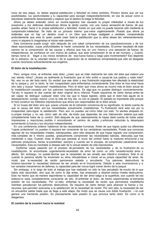 inicio de esa etapa, no debes esperar satisfacción y felicidad en todos sentidos. Primero tienes que ver tus
posibilidades, tus oportunidades y tu capacidad para escoger independientemente, en vez de actuar como si
estuvieras totalmente desamparado y esperar que el destino te traiga la felicidad.
   Ahora ya debes entender cómo en mucha aspectos has causado tu propia infelicidad a través de tus
evasiones y tus defensas destructivas. Ahora te darás cuenta, con una nueva sensación de fuerza, de que
puedes atraer hacia ti tu propia satisfacción y felicidad. Insisto en que esto no puede hacerse sólo mediante la
comprensión intelectual. Se trata de un proceso interno que crece orgánicamente. Puesto que ahora ya
entiendes que no hay un destino cruel o un Dios que te haya castigado u olvidado, comprenderás
profundamente que eres tú quien puede crear toda la satisfacción que tu alma desea tan vehementemente
como ni siquiera lo imaginabas al iniciar este camino.
   Esta conciencia puede surgir sólo después de una cabal comprensión de tus pseudosoluciones y de tus
ideas equivocadas, cuyas profundidades te harán consciente de tus necesidades, El primer resultado de este
camino es la comprensión de las causas y efectos que hay en uno mismo y una sensación de fuerza, de
independencia, de confianza en uno mismo de justicia, que esta comprensión le da al ser humano. ¿ Cuánto
tiempo toma el llegar a los inicios tentativos de esa nueva fuerza y luego para incrementarla? Eso depende
de tu esfuerzo, de tu voluntad interior v de la superación de la resistencia omnipresente que sólo se desgasta
cuando reconoces suficientemente sus engaños.

El dolor de la insatisfacción

  Pero, amigos míos, al enfrentar este dolor, ¿creen que se trate realmente tan sólo del dolor que vivieron una
vez siendo niños? ¿Acaso es realmente la frustración que el niño sufrió a causa de sus padres y nada más?
No, eso no es del todo cierto. Es verdad que ese dolor y esa frustración originales han afectado la elasticidad
de tu psique y, por lo tanto, te han incapacitado para enfrentarlos correctamente. Ese dolor te hizo mirar hacia
otro lado y buscar "soluciones" insatisfactorias. Pero el dolor que vives ahora es mucho más el dolor actual de
la insatisfacción causado por tus patrones mproductivos. Es algo que no puedes distinguir conscientemente.
                                               i
Tal vez ni siquiera te des cuenta del dolor original de tu infancia. Puede requerirse de cierto tiempo antes de
ser capaz de distinguir cualquier dolor. Una vez que lo hayas logrado, verás que el dolor más agudo es la
desesperación contigo mismo y con la vida de hoy día, no con el pasado. El pasado es importante sólo porque
te hizo construir los métodos improductivos que ahora son responsables de tu dolor actual.
  Si no huyes del dolor sino que pasas a través de él cobrando conciencia de su significado, te darás cuenta de
que la causa del dolor son tus necesidades actualmente insatisfechas. Tu frustración será esta vez por tu
incapacidad para lograr la satisfacción. Pero aún no puedes ver cómo lidiar con esto. Te sientes atrapado en
tu propia trampa y no ves cómo salir de ella, de modo que dependes de una intervención exterior que está
completamente fuera de tu control. Sólo después de que valerosamente te hayas dado cuenta de todas estas
impresiones y reacciones, podrás ir encontrando el camino de salida y entonces reducirás tu desamparo
aumentando tu fuerza y tus recursos independientes.
  En una conferencia anterior hablamos de las necesidades humanas. Antes de que logres quitar tus diferentes
"capas protectoras" no puedes ni siquiera ser consciente de tus verdaderas necesidades. Puede que conozcas
algunas de tus necesidades irreales, sobrepuestas, pero sólo después de que hayas logrado una comprensión
más completa de ti mismo puedes, gradualmente, comprender las necesidades básicas, desnudas, que has
mantenido a raya. Cuando vives el dolor que precede al cruce del umbral hacia la madurez emocional y los
patrones productivos, tienes la posibilidad, siempre y cuando así lo escojas, de comprender cabalmente esas
necesidades. Esto es inevitable si deseas salir de tu actual estado de vida improductiva.
     Conforme vayas pasando por el proceso de percatarte de tus necesidades y de la frustración de su
insatisfacción, te encontrarás urgentemente necesitado de amor tal como un niño necesita recibir amor y
afecto. Sin embargo, no puede decirse que la necesidad de ser amado sea infantil e inmadura. Sólo lo es
cuando la persona adulta ha encerrado su alma rehusándose a crecer en su propia capacidad de amar, de
modo que la necesidad de recibir permanece aislada y encubierta. Tus patrones destructivos te
hicieron esconder tu necesidad dolorosa de ser amado en el inconsciente. Debido a esta inconsciencia y a
tus variados mecanismos de defensa, tu capacidad para dar nunca logró crecer dentro de tu psique.
  Sin embargo, a lo largo de todo el trabajo que has realizado no sólo te has percatado de mucho de lo que
había sido escondido, sino que, tal como lo dije antes, has empezado a disolver ciertos niveles destructivos.
Esto ha hecho que de manera espontánea tu capacidad de dar amor salga a la superficie, aun cuando tal vez
todavía no seas completamente consciente de ello. Al enfrentar el dolor, de hecho experimentas la tremenda
presión de tus necesidades. Por un lado, enfrentas la necesidad de recibir que permanece insatisfecha
mientras prevalezcan los patrones destructivos. Se requiere de cierto tiempo para alcanzar la fuerza y los
recursos que permiten acercarse a la satisfacción de la necesidad de recibir. Por otro lado, la necesidad de dar
no encuentra salida hasta que se llega a esta etapa. De modo que se causa una doble frustración —lo cual
genera una tremenda presión. Es precisamente esta presión lo que provoca tanto dolor. Es como si te
desgarrara.

El cambio de la evasión hacia la realidad

                                                      44
 