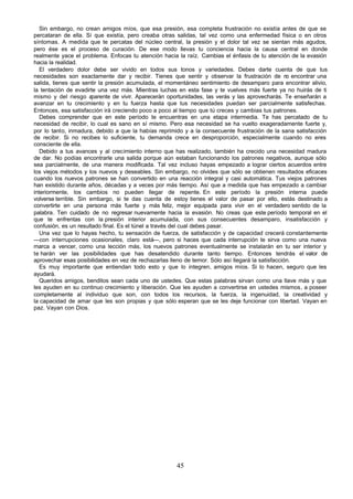Sin embargo, no crean amigos míos, que esa presión, esa completa frustración no existía antes de que se
percataran de ella. Sí que existía, pero creaba otras salidas, tal vez como una enfermedad física o en otros
síntomas. A medida que te percatas del núcleo central, la presión y el dolor tal vez se sientan más agudos,
pero ése es el proceso de curación. De ese modo llevas tu conciencia hacia la causa central en donde
realmente yace el problema. Enfocas tu atención hacia la raíz. Cambias el énfasis de tu atención de la evasión
hacia la realidad.
   El verdadero dolor debe ser vivido en todos sus tonos y variedades. Debes darte cuenta de que tus
necesidades son exactamente dar y recibir. Tienes que sentir y observar la frustración de n encontrar una
                                                                                                   o
salida, tienes que sentir la presión acumulada, el momentáneo sentimiento de desamparo para encontrar alivio,
la tentación de evadirte una vez más. Mientras luchas en esta fase y te vuelves más fuerte ya no huirás de ti
mismo y del riesgo a    parente de vivir. Aparecerán oportunidades, las verás y las aprovecharás. Te enseñarán a
avanzar en tu crecimiento y en tu fuerza hasta que tus necesidades puedan ser parcialmente satisfechas.
Entonces, esa satisfacción irá creciendo poco a poco al tiempo que tú creces y cambias tus patrones.
   Debes comprender que en este período te encuentras en una etapa intermedia. Te has percatado de tu
necesidad de recibir, lo cual es sano en sí mismo. Pero esa necesidad se ha vuelto exageradamente fuerte y,
por lo tanto, inmadura, debido a que la habías reprimido y a la consecuente frustración de la sana satisfacción
de recibir. Si no recibes lo suficiente, tu demanda crece en desproporción, especialmente cuando no eres
consciente de ella.
   Debido a tus avances y al crecimiento interno que has realizado, también ha crecido una necesidad madura
de dar. No podías encontrarle una salida porque aún estaban funcionando los patrones negativos, aunque sólo
sea parcialmente, de una manera modificada. Tal vez incluso hayas empezado a lograr ciertos acuerdos entre
los viejos métodos y los nuevos y deseables. Sin embargo, no olvides que sólo se obtienen resultados eficaces
cuando los nuevos patrones se han convertido en una reacción integral y casi automática. Tus viejos patrones
han existido durante años, décadas y a veces por más tiempo. Así que a medida que has empezado a cambiar
interiormente, los cambios no pueden llegar de repente. En este período la presión interna puede
volverse terrible. Sin embargo, si te das cuenta de estoy tienes el valor de pasar por ello, estás destinado a
convertirte en una persona más fuerte y más feliz, mejor equipada para vivir en el verdadero sentido de la
palabra. Ten cuidado de no regresar nuevamente hacia la evasión. No creas que este período temporal en el
que te enfrentas con la presión interior acumulada, con sus consecuentes desamparo, insatisfacción y
confusión, es un resultado final. Es el túnel a través del cual debes pasar.
   Una vez que lo hayas hecho, tu sensación de fuerza, de satisfacción y de capacidad crecerá constantemente
—con interrupciones ocasionales, claro está—, pero si haces que cada interrupción te sirva como una nueva
marca a vencer, como una lección más, los nuevos patrones eventualmente se instalarán en tu ser interior y
te harán ver las posibilidades que has desatendido durante tanto tiempo. Entonces tendrás el valor de
aprovechar esas posibilidades en vez de rechazarlas lleno de temor. Sólo así llegará la satisfacción.
   Es muy importante que entiendan todo esto y que lo integren, amigos míos. Si lo hacen, seguro que les
ayudará.
   Queridos amigos, benditos sean cada uno de ustedes. Que estas palabras sirvan como una llave más y que
les ayuden en su continuo crecimiento y liberación. Que les ayuden a convertirse en ustedes mismos, a poseer
completamente al individuo que son, con todos los recursos, la fuerza, la ingenuidad, la creatividad y
la capacidad de amar que les son propias y que sólo esperan que se les deje funcionar con libertad. Vayan en
paz. Vayan con Dios.




                                                      45
 