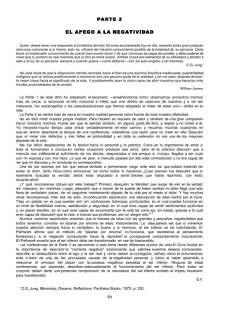 PARTE 2

                                EL APEGO A LA NEGATIVIDAD

  Quien desee tener una respuesta al problema del mal, tal como es planteada hoy en día, necesita antes que cualquier
otra cosa conocerse a si mismo; esto es, nifuiere del máximo conocimiento posible de la totalidad de su persona. Debe
tener un implacable conocimiento de cuánto bien puede hacer y de qué crímenes es capaz de cometer, y debe cuidarse de
creer que lo primero es real mientras que lo otro es mera ilusión. Ambas cosas son elementos de su naturaleza y tienden a
salir a la luz de su persona, siempre y cuando quiera —como debería— vivir sin auto-engaño y sin mentiras.
                                                                                                             C.G. Jung '

   No cabe duda de que la disposición mental centrada hacia el bien es una doctrina filosófica inadecuada, pues leí hechos
malignos que se rehúsa positivamente a reconocer son una genuino parte de la realidad; y tal vez sean, después de todo,
la mejor clave hacia el significado de la vida. Y posiblemente sean lo único capaz de abrir nuestros ojos hacia las más
hondas profundidades de la verdad.
                                                                                                         William James

   La Parte 1 de este libro ha preparado el escenario —enseñándonos cómo observarnos a nosotros mismos
más de cerca, a reconocer al niño irracional e infeliz que vive dentro de cada uno de nosotros y a ver las
máscaras, los autoengaños y las pseudosoluciones que hemos adoptado al tratar de estar uno— arriba en la
vida.
   La Parte 2 se centra más de cerca en nuestra maldad personal como fuente de toda nuestra infelicidad.
   No es fácil mirar nuestra propia maldad. Para hacerlo se requiere de valor y también de una gran compasión
hacia nosotros mismos. Puede ser que te sientas tentado, en alguna parte del libro, a dejarlo y no volver a él.
Yo necesité mucho tiempo para entrar verdaderamente en este camino y recuerdo muchas ocasiones en
que sin ánimo abandoné la lectura de una conferencia, creándome una razón para no creer en ella. Descubrí
que el mirar mis defectos y mis fallas en profundidad y en toda su extensión no era uno de los mayores
placeres de la vida.
   Me fue difícil desplazarme de lo teórico hacia lo personal y lo práctico. Creía en la importancia de amar a
toda la humanidad e incluso en ciertas ocasiones prediqué ese amor; pero en la práctica descubrí que a
menudo era indiferente al sufrimiento de los demás, despreciaba a mis amigos e, incluso, llegaba a ser cruel
con mi esposa y con mis hijos. Lo que es peor, a menudo pasaba por alto esta contradicción y no era capaz de
ver que mi discurso y mi conducta no correspondían.
   Una de las razones por las que estuve tentado a permanecer ciego ante esto es que estaba tratando de
evitar el dolor, tanto físico como emocional, tal como todos lo hacemos. ¡Cuan penoso fue descubrir que si
realmente buscaba la verdad, debía estar dispuesto a sentir dolores que había reprimido, con éxito,
durante años!
   ¿Y qué recompensa obtuve por este trabajo? Primero, descubrir la felicidad que surge de vivir en la verdad,
sin máscara, sin mentiras. Luego, descubrir que a través de la puerta de haber sentido mi dolor llegó una vida
llena de verdadero placer, de no seguirme manteniendo alejado de la vida por el miedo al dolor. Y hay muchas
otras recompensas más allá de esto. A continuación reproduzco una descripción de ellas hecha por el Guía;
"Hay un estado en el cual puedes vivir sin confusiones dolorosas y torturantes; en el cual puedes funcionar en
un nivel de flexibilidad interna, satisfacción y seguridad; en el cual eres capaz de sentir sentimientos profundos
y un placer bendito; en el cual eres capaz de encontrarte con la vida tal como es, sin miedo, gracias a lo cual
                                                                                   3
eres capaz de descubrir que la vida, e incluso sus problemas, son un alegre reto."
   Muchos caminos espirituales enseñan que la manera de lidiar con las grandes y pequeñas negatividades que
todos tenemos consiste en alzarse por encima de ellas, trascenderlas. La idea parece ser que si volvemos
nuestra atención siempre hacia lo verdadero, lo bueno y lo hermoso, el ser inferior se irá marchitando. El
Pathwork afirma que el método de "alzarse por encima" no funciona, que representa al pensamiento
fantasioso y a la negación conduciendo hacia la represión' al consiguiente comportamiento inconsciente.
El Pathwork enseña que el ser inferior debe ser transformado, en vez de trascendido.
   Las conferencias de la Parte 2 se aproximan a este tema desde diferentes puntos de vista El Guía insiste en
la importancia de descubrir la "corriente negativa" inconsciente que sabotea nuestros deseos conscientes;
describe el desequilibrio entre el ego y el ser real y cómo deben so corregidos; señala cómo el entumecerse
ante d dolor es una de las principales causas de la negatividad personal, y cómo el haber aprendido a
relacionar el principio del placer con la sucesos negativos perpetúa al ser inferior. Ninguna de estas
conferencias, por separado, describen adecuadamente el funcionamiento del ser inferior. Pero todas en
conjunto deben darte una poderosa comprensión de la naturaleza del ser inferior aunado al ímpetu necesario
para transformarlo.
                                                                                                              Ü.T.

  ' C.G. Jung. Memories, Dreams, Reflections. Pantheon Books, 1973. p. 330.

                                                           46
 