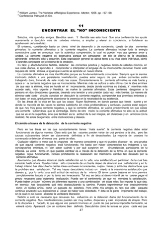 2
      William James, The Varieties ofReligiow Experience. Mentor, 1958. pp. 137-138.
  3
      Conferencia Pathwork # 204.


                                      11
                        ENCONTRAR EL "NO" INCONSCIENTE

   Saludos, mis queridos amigos. Benditos sean. Y Bendita sea esta hora. Que esta conferencia les ayude
nuevamente a descubrir más de ustedes mismos, a ampliar y elevar su conciencia, a fortalecer su
aprehensión de la realidad.
   El universo, considerado hasta un cierto nivel de desarrollo o de conciencia, consta de dos corrientes
primarias: la corriente afirmativa y la corriente negativa. La corriente afirmativa incluye toda la energía
constructiva pues se armoniza con la auténtica comprensión, la cual no puede mas que generar amor y
unidad. La corriente negativa es destructiva porque sin percatarse de ello se desvía de la veracidad,
generando entonces odio y desunión. Esta explicación general se aplica tanto a su vida diaria individual, como
 a grandes conceptos de la historia de la creación.
   Es fácil, y absolutamente factible, detectar las corrientes positiva y negativa d entro de ustedes mismos, en
sus vidas diarias, si aprenden a comprender e interpretar el lenguaje de su inconsciente personal. Hacer esto
requiere de cierta técnica, al igual que cuando se aprende un nuevo idioma.
   La corriente afirmativa es más identificable porque es fundamentalmente consciente. Siempre que te sientes
incómodo debido a una persistente insatisfacción, puedes estar seguro de que ambas corrientes están
trabajando duro, frenando de este modo las cosas. Conscientemente la corriente afirmativa es más fuerte y
opaca a la corriente negativa que es inconsciente. Mientras más se sofoca a esta última con la idea errónea
 de que eso la elimina, más se hunde en el inconsciente, desde donde continúa su trabajo. Y mientras más
sucede esto, más urgente y frenética se vuelve la corriente afirmativa. Estas corrientes desgarran a la
persona en dos direcciones opuestas, creando una tensión y una presión cada vez más fuertes. La manera de
eliminar este corto circuito consiste en descubrir la corriente negativa, comprender sus premisas erróneas y,
con base en esto, gradualmente abandonar la creencia en la necesidad de su existencia.
   En las áreas de tu vida en las que las cosas fluyen fácilmente, en donde parece que tienes suerte y en
donde la mayoría de las veces te sientes satisfecho sin crisis problemáticas y confusas, puedes estar seguro
de que hay muy poca corriente negativa, y que la corriente afirmativa, se vuelve predominante sin que exista
una corriente subterránea que la contradiga. Dicho de otro modo: la corriente afirmativa no sólo es la actitud
 que se ve en la superficie, sino que también es la actitud de tu ser integral, sin divisiones y en armonía con la
realidad. No estás desgarrado entre motivaciones y deseos.

El cambio a través de la detección de la corriente negativa

   Pero en las áreas en las que constantemente tienes 'mala suerte", la corriente negativa debe estar
 funcionando de alguna manera. Claro está que las razones pueden variar de una persona a la otra, pero las
causas subyacentes deben ser claramente definidas a fin de desactivarlas. La mayoría de ustedes ha
comenzado a detectar al menos una parte de ellas.
   Cualquier objetivo o meta que te propones de manera consciente y que no puedes alcanzar es una prueba
de que alguna corriente negativa está funcionando. No basta con haber comprendido tus imágenes y tus
concepciones erróneas, ni con saber cuándo y por qué surgieron en             circunstancias particulares de tu
infancia. La única forma en que puedes cambiar es a través de la detección de la forma en que la corriente
negativa sigue funcionando, incluso prohibiendo la realización del mismísimo cambio tan deseado por la
 corriente afirmativa.
   Asumamos que deseas alcanzar cierta satisfacción en tu vida, una satisfacción en particular de la cual has
carecido hasta ahora. Puedes haber sido consciente de un fuerte deseo de alcanzar esa satisfacción y en tu
trabajo interno has descubierto ciertas ideas erróneas inconscientes, culpas falsas y actitudes destructivas que
te prohíben esa satisfacción. Tal vez hayas descubierto incluso un miedo a la mismísima satisfacción que
deseas y, por lo tanto, una sutil actitud de rechazo de la misma. El temor puede basarse en una premisa
 completamente ilusoria y por lo tanto ser innecesario. Tal vez se deba al deseo infantil de no querer pagar el
precio necesario para obtenerla realización. Puede ser el sentimiento de que no mereces la satisfacción.
Puede haber un buen número de diferentes razones o una combinación de todas ellas. No importa lo que sea,
en esencia has descubierto qué está obstaculizando tu camino. Puedes experimentar ese descubrimiento
 como un núcleo único, como un paquete de estorbos. Pero entre mis amigos es raro que este paquete
continúe enviando sus expresiones a pesar de haber sido detectado. Y ésta es la parte importante del trabajo,
sin la cual no se puede alcanzar la verdadera liberación.
   Debido a esto es necesario que renueves tus esfuerzos en la detección diaria del funcionamiento de la
corriente negativa. Sus manifestaciones pueden ser muy sutiles, dispersas y casi imposibles de atrapar. Pero
si te dispones a hacerlo, lo que alguna vez pareció brumoso al punto de que parecía imposible formularlo, se
 volverá obvio. Aparecerá con un contorno bien definido. Descubrirás cómo te tensas un poco cada vez que
                                                        47
 