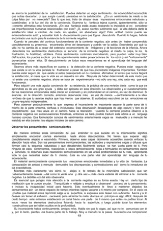 se acerca la posibilidad de la satisfacción. Puedes detectar un vago sentimiento de incomodidad reconocible
que solías descartar y que surgía cuando pensabas en la satisfacción. ¿Es un sentimiento de miedo o de
culpa falsa por no merecerla? Sea lo que sea, trata de atrapar esas impresiones emocionales nebulosas y
cuestiónalas a la luz del día de la conciencia. Examina tu fantasía lejana cuando, aparentemente, sólo la
 corriente afirmativa está funcionando. ¿En esa fantasía estás acaso deseando lo imposible al no considerar
las imperfecciones humanas relacionadas con esto? ¿O, acaso sientes sutilmente que la vida debería darte la
satisfacción ideal a cambio de nada, sin ajustes, sin abandonar algo? Esta actitud común puede ser
extremadamente sutil y necesitar todo tu discernimiento para que logres descubrirla. Cuando lo hagas, habrás
encontrado una razón para la existencia de la corriente negativa.
   Cuando te percates del continuo funcionamiento de la corriente negativa, aún antes de haber comprendido
completamente su presencia, encontrarás alivio del desamparo y podrás ver la salida. Entenderás por qué tu
vida no ha cambia do a pesar del extensivo reconocimiento de imágenes y d lecciones de la infancia. Ahora
                                                                               e
 detectarás los sentimientos destructivos al servicio de la corriente negativa: el miedo, la culpa, la ira, la
frustración, la hostilidad, etcétera. Estos sentimientos continúan merodeando, pero pueden estar muy bien
disfrazados, los puedes explicar por las aparentemente reales provocaciones de los otros y así "exitosamente"
proyectarlas sobre ellos. El descubrimiento de todos esos mecanismos es el aprendizaje del lenguaje del
inconsciente.
   Seamos ahora más específicos en cuanto a la detección de la corriente negativa. Puedes estar seguro de
que existe si en tu vida persiste la frustración a pesar de que has encontrado imágenes importantes. También
puedes estar seguro de que existe si estás desesperado en tu corriente afirmativa: si temes que nunca llegará
la satisfacción, si crees que tu vida es un desastre sin ella. Después de haber determinado de este modo que
 sí existe una corriente negativa, ahora se trata de experimentarla —no sólo una vez, sino cada vez que esté
funcionando.
   Para adquirir una más aguda conciencia de su existencia, la práctica de una revisión diaria como la que ya
aprendiste es de una gran ayuda y debe ser aplicada en esta dirección. La observación y el cuestionamiento
de tus reacciones emocionales debe crecer en extensión y en profundidad en el camino, en vez de disminuir. Si
avanzas en la dirección correcta, entonces observarás más en vez de menos —contrariamente a la idea
 errónea de que tu avance implica que hay menos que observar. El cuidadoso escrutinio de tus emociones es
un pre-requisito indispensable.
   Para observar productivamente lo que expresa el inconsciente es importante separar la parte sana de ti
mismo de la parte enferma, confusa e involucrada. Esta observación desapegada de algo oscuro y raro es el
procedimiento que más alivia en el camino hacia la liberación. Cuando tu corriente positiva observe a la
corriente negativa sin autoacusaciones frenéticas, entonces se hará posible traducir ésta última a un lenguaje
humano conciso. Esa formulación concisa de sentimientos anteriormente vagos es invaluable y a menudo he
insistido en ella durante las etapas iniciales de este camino.

Observar los pensamientos semiconscientes

   De manera errónea estás convencido de que entender lo que sucede en tu inconsciente significa
simplemente encontrar ciertos elementos hasta ahora desconocidos. No tienes que esperar algo
completamente alejado o escondido. Primero, observa esas capas fácilmente accesibles cuando enfocas tu
atención hacia ellas. Son tus pensamientos semiconscientes, las actitudes y expresiones vagas y difusas que
forman casi tu segunda naturaleza y que desatiendes fácilmente porque se han vuelto parte de ti. Pero
ninguno de esos sentimientos, reacciones e ideas semiconsciente llega a formularse en pensamientos claros
y concisos. Si observas esas reacciones semiconscientes en las áreas problemáticas de tu vida, aprenderás
todo lo que necesitas saber de ti mismo. Ésta es una parte vital del aprendizaje del lenguaje de tu
inconsciente.
   El material semiconsciente comprende tus reacciones emocionales inmediatas y tu vida de fantasías. La
comparación de ambas a menudo demuestra las discrepancias y contradicciones así como la inmadurez de
tus expectativas.
   Mientras más claramente ves cómo te            alejas o te retraes de la mismísima satisfacción que tan
 vehementemente deseas —tal como lo verás una y otra vez— más cerca estarás de eliminar a la corriente
negativa. La debilitas con tal sólo observarla.
   Es esencial que pongas más atención a la corriente negativa en su forma exacta. Hay un cierto tipo de
meditación que te puede ayudar. Tranquilízate y relájate y empieza a observare! proceso de tu pensamiento,
e incluso tu incapacidad inicial para hacerlo. Esto eventualmente le lleva a mantener alejados los
pensamientos por un breve espacio de tiempo mientras logras vaciarte a ti mismo por completo. En el vacío es
 posible que material antes reprimido salga a la superficie, si expresas este deseo con suficiente fuerza y si lo
deseas sin temer el esfuerzo necesario para alcanzar la meta. Aunque al principio es algo difícil, después de
cierto tiempo este esfuerzo establecerá un canal hacia una parte de ti mismo que antes no podías tocar. Al
inicio veras los elementos destructivos flotando hacia la superficie, y luego podrás tocar los elementos
 constructivos que se hallan ocultos en la profundidad.
   Su inconsciente habla continuamente, amigos míos. Habla sin que lo oigas, así que no te comunicas con él
y, por lo tanto, pierdes una buena parte de tu trabajo. Muy a menudo te la pasas buscando una comprensión
                                                       48
 