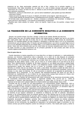intelectual de las ideas equivocadas, pasando por alto el flujo continuo de la corriente negativa y su
funcionamiento. Esto debe convertirse en una tarea el la cual el énfasis principal esté puesto sobre la
 observación de ti mismo. Si todos los días le dedicas un poco de tiempo a este tema central los resultados
serán realmente maravillosos.
   PREGÚNTATE: ¿Cuál es mi meta ahora? ¿En qué me siento insatisfecho? ¿Qué quisiera que fuera diferente?
   ¿Qué tanto lo deseo?
   ¿Hasta qué punto hay algo en mí que no lo desea? ¿O lo teme? ¿O por alguna razón dice que no?
   ¿ Cómo puedo detectar las diversas formas y manifestaciones de la corriente negativa en mi vida diaria?
   Si formulas estas cuatro preguntas con claridad y empiezas a contestarlas con sinceridad, tu trabajo en el
camino será de lo más dinámico y tus avances te sorprenderán y te fascinarán
   Benditos sean, todos ustedes, en cuerpo, alma y en espíritu. Vayan en paz, mis queridos amigos. Vayan
con Dios.


                          12
LA TRANSICIÓN DE LA CORRIENTE NEGATIVA A LA CORRIENTE
                      AFIRMATIVA

  Saludos, mis queridos amigos. Que Dios bendiga a cada uno de ustedes. Bendita sea esta hora.
  Mucha gente cree que una actitud positiva hacia la vida implica ignorar lo negativo que hay en uno mismo,
pero nada podría estar más lejos de la idea. Eso es una mala interpretación del proceso de crecimiento y
desarrollo. Es imposible adoptar una idea verdadera y reemplazar la vieja idea falsa si uno no ha comprendido
claramente por qué esa idea es falsa. El impulso real para transformarse a uno mismo no puede llegar nunca si
uno no ve la naturaleza destructiva de una imagen falsa, y si no evalúa los efectos que produce en uno y en los
demás. Hacer esto sería suficiente para que uno reúna todos los recursos necesarios para iniciar un cambio.
No basta con tener un vago conocimiento de los principios generales de este proceso para lidiar con una
corriente negativa profundamente impresa en uno.

Eres tú quien dice no

  Cuando descubres la manera específica en la que dices No a un deseo en particular o a cierta satisfacción,
alcanzas una transición importante en todo tu desarrollo, en tu visión de la vida. Después de semejante
descubrimiento, nunca volverás a ser el mismo. Por primera vez comprendes el hecho de que no tienes por
qué depender de las circunstancias exteriores que se hallan fuera de tu control, de que no eres una víctima
perseguida de algún destino injusto y malo, que no vives en un mundo caótico en el cual reina la ley de la
selva. Esos descubrimientos te alejarán de las falsas creencias en una deidad que premia o castiga desde
arriba en el cielo, o de que no existe un orden o una inteligencia superior. Cuando descubres que le dices No
precisamente a aquello que deseas más en el mundo, ya no puedes sentirte inseguro, ni asustado, ni
aferrarte a la errónea idea de que tienes mala suerte y eres inferior. De pronto la verdad del orden divino se
acercará tanto a ti que podrás aprehenderla, lo cual es efectivamente una experiencia maravillosa. incluso si al
principio no eres capaz de retenerla. En ella se encuentra la extensión de tu capacidad de aprehensión, la
profundización de la comprensión. Te vas volviendo más finamente consciente del hecho de que toda tu
infelicidad y tu insatisfacción no son el efecto de una causa remota, aunque fuera remota en ti mismo, sino
el efecto directo de algo que está justo frente a tus ojos, si decides mirarlo.
  Claro está que se requiere del entrenamiento para cobrar conciencia de las reacciones emocionales ocultas,
de movimientos emocionales sutiles, fugaces y vagamente sentidos. Pero una vez que tu                  mente se
acostumbre a observar esas reacciones, esa conciencia no estará lejos. El No que tú y sólo tú puedes
reconocer es tan claro como cualquier objeto de tu entorno exterior que deseas atrapar, tocar y mirar.
  Encontrar ese No no puede ser una tarea superficial o un reconocimiento voluble. Déjate sentir todo su
impacto y su significado al reconocer inicialmente que existe y luego descubriendo por qué existe y en qué
ideas equivocadas se basa. Cuando se realiza esto por primera vez el desamparo y el derrotismo dejan su
lugar a una genuina y no impuesta— esperanza y a una actitud positiva hacia la vida.
  Antes de que logres tener una visión clara del área específica en la que opera, la corriente negativa actuará
en contra de la misma tarea del descubrimiento y el cambio. Algunos de mis amigos ya han constatado que en
el momento en que lograron sobrepasar su resistencia al trabajo de una fase en particular, descubrieron
también un No correspondiente hacia una situación general de la vida. Mientras que en el nivel consciente hay
un urgente, frenético y desamparado Sí que grita, clama y tiembla, el subyacente No vence todos los esfuerzos
y hace que todo el proceso parezca realmente inútil. La tentación de cegarse a uno mismo ante lo realmente
importante, de proyectar y desplazar, aumenta. Esto a menudo nubla la memoria de victorias anteriores,
impide ver el proceso correcto de la plegaria, de la meditación y de la revisión diaria; el proceso de la
formulación de las confusiones, las preguntas sin respuestas y los sentimientos vagos e incómodos, en una
manera concisa que permite atraparlos cuando nos obstruyen el camino. Nos impide pedir ayuda y cultivar la

                                                      49
 
