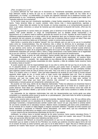 ¿Pero, se aplica a ti y a mí?
   La primera definición de "mal" dada por mi diccionario es: "moralmente reprobable, pecaminoso, perverso".
Esta definición resalta el hecho de que no es correcto usar la palabra para hablar de "los males de la
enfermedad y la muerte". La enfermedad y la muerte son aspectos dolorosos de la existencia humana, pero
definitivamente no son "moralmente reprobables". Por otro lado, sí es correcto usar la palabra para hablar de la
"malvada institución de la esclavitud".
   Yo he hecho cosas que son moralmente reprobables y tengo fuertes sospechas de que tú también las has
hecho. Todos tenemos fallas en nuestro carácter, todos somos más o menos egocéntricos, egoístas y
mezquinos. Y estas fallas del carácter me han llevado, en muchas ocasiones, a un comportamiento opuesto al
amor, a ser celoso, rencoroso y a actuar de maneras que sólo empeoran la situación del mundo. ¿Pero eso me
hace malo?
   Tú y yo seguramente no somos malos por completo, pero sí tenemos el mal dentro de nosotros. Así pues, la
palabra "mal" puede describir un rango de comportamiento que va desdela simple mezquindad y el
egocentrismo en un extremo hasta el sadismo genocida del nazismo en el otro. Aquellos de entre nosotros que
habitamos predominantemente en el rango inferior tal vez deseamos decir que no tenemos nada en común con
los asesinos del otro extremo; sin embargo, ¿será cierto que no tenemos nada en común con ellos? Para usar
el segundo de los sinónimos dados por el diccionario, ¿acaso no somos todos pecadores?
   Hace treinta o cuarenta años la palabra "pecado" era muy utilizada, pero ya casi no se usa en la actualidad
(salvo entre los fundamentalistas). Hoy día tendemos más a utilizar los términos de la psicología, la cual
menciona más bien nuestros errores humanos de manera que generalmente coloca fuera de nosotros la culpa
de que seamos como somos; en nuestros padres o en la sociedad. El cambio personal sucede entonces
cuando entendemos el origen de la programación negativa de la que fuimos objeto, cuando sentimos todos los
sentimientos implicados (en principio cólera y dolor) y luego perdonamos a esa fuente exterior de la negatividad
de la que aún sufrimos. Y se considera que esta es la parte crucial del proceso de transformación.
   "Sin embargo, desde el punto de vista psicológico, hemos perdido algo que nos daba la vieja idea religiosa
del pecado. Principalmente el que somos responsables de nuestra propia negatividad, de nuestros actos
personales de omisión y comisión. Ser responsable es muy diferente de ser culpable. Simplemente significa
que nos reconocemos como fuentes ocasionales de dolor, injusticia, y falta de cuidados hacia nosotros, hacia
                                3
los demás y hacia el mundo".
   Si puedo aceptar ese nivel de responsabilidad (que no soy sólo la víctima del mal que hay en el mundo, sino,
en mi pequeña escala, un iniciador de negatividad) entonces ¿qué puedo hacer al respecto? ¿Cómo puedo
actuar para transformar el mal que hay dentro de mí? Las religiones tradicionales nos dan preceptos morales
para organizar nuestro modo de vida en formas como esta: "Haz a los otros lo que te gustaría que te hicieran" y
"Ama a tu prójimo como a ti mismo". Claro que todos estaremos de acuerdo en que si todo el mundo actuara
siguiendo estas reglas de oro, el mundo sería un lugar mucho más agradable para vivir. Pero no siempre
vivimos de acuerdo con ellas. Yo no lo hago y tú no lo haces. Si aceptamos la validez de este principio
entonces ¿por qué nos cuesta tanto trabajo vivir de ese modo? ¿Cómo le hago para cambiar mi
comportamiento? ¿Qué tengo que hacer para volverme más amoroso? La respuesta de las religiones
tradicionales a menudo parece ser simplemente: esfuérzate aún más.
   De acuerdo con Carl Jung, dentro de las religiones tradicionales "Todos los esfuerzos se encaminan hacia la
enseñanza de creencias idealistas y de una conducta que la gente sabe en el fondo de su corazón que no
puede observar. Esas ideas son predicadas por personas que saben que ellos mismos nunca han vivido de
acuerdo con esos elevados ideales y que nunca lo harán. Aún más, nadie nunca cuestiona la validez de esas
               4
enseñanzas."
   Las respuestas de las religiones tradicionales han sido tan decepcionantes que mucha gente que antes
consultaba a un sacerdote ahora busca la ayuda de un psicoterapeuta. ¿Qué tanto éxito ha tenido la psicología
moderna al lidiar con el problema del mal?
   Un artículo reciente sobre el padre de la psicología humanista, Abraham Maslow, dice: “En sus últimos años,
Maslow estaba luchando con la naturaleza de la maldad humana... expresó dudas sobre la incapacidad de la
psicología humanista y transpersonal para asimilar nuestro lado 'oscuro' (lo que Jung llamó la sombra) dentro
de una teoría completa de la naturaleza humana. Maslow mismo consideraba este tema como problemático y
                                                                                 5
en el momento de su muerte no había llegado a ninguna conclusión definitiva." Aquellos de entre nosotros que
hemos estudiado y practicado el Pathwork hemos descubierto, con cierto alivio, que sus enseñanzas nos
brindan el eslabón que falta tanto a la religión como a la psicología.
   La gran mayoría de las transmisiones espirituales de hoy día, o del material
   canalizado, se enfoca hacia la bondad esencial de los seres humanos, hacia nuestra naturaleza Divina. Y
ese es un mensaje valioso en nuestro tiempo. ¿Pero qué debemos hacer con nuestro lado oscuro"? De dónde
viene, por qué es tan difícil de tratar cómo habremos de lidiar con él?
   El valor especial del Pathwork se encuentra precisamente en que nos da respuestas a estas preguntas. La
transmisión que se realizó a través de Eva Pierrakos nos enseña que podemos encontrar alguna forma del mal
en el corazón de todos os seres humanos, pero que no se le debe temer ni negar. Nos da un método para que
podamos ver nuestro "lado oscuro" con claridad, para que podamos comprender sus raíces y sus causas, y, lo

                                                       5
 