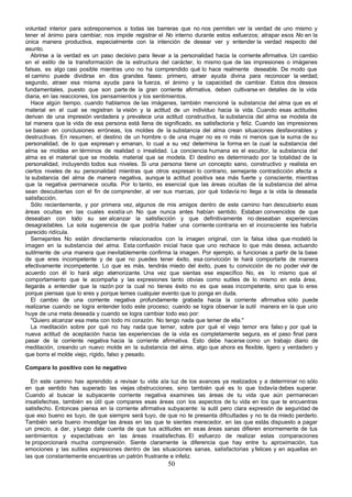 voluntad interior para sobreponernos a todas las barreras que no nos permiten ver la verdad de uno mismo y
tener el ánimo para cambiar; nos impide registrar el No interno durante estos esfuerzos; atrapar esos No en la
única manera productiva, especialmente con la intención de desear ver y entender la verdad respecto del
asunto.
   Abrirse a la verdad es un paso decisivo para llevar a la personalidad hacia la corriente afirmativa. Un cambio
en el estilo de la transformación de la estructura del carácter, lo mismo que de las impresiones o imágenes
falsas, es algo casi posible mientras uno no ha comprendido qué lo hace realmente deseable. De modo que
el camino puede dividirse en dos grandes fases: primero, atraer ayuda divina para reconocer la verdad;
segundo, atraer esa misma ayuda para la fuerza, el ánimo y la capacidad de cambiar. Estos dos deseos
fundamentales, puesto que son parte de la gran corriente afirmativa, deben cultivarse en detalles de la vida
diaria, en las reacciones, los pensamientos y los sentimientos.
   Hace algún tiempo, cuando hablamos de las imágenes, también mencioné la substancia del alma que es el
material en el cual se registran la visión y la actitud de un individuo hacia la vida. Cuando esas actitudes
derivan de una impresión verdadera y prevalece una actitud constructiva, la substancia del alma se modela de
tal manera que la vida de esa persona está llena de significado, es satisfactoria y feliz. Cuando las impresiones
se basan en conclusiones erróneas, los moldes de la substancia del alma crean situaciones desfavorables y
destructivas. En resumen, el destino de un hombre o de una mujer no es ni más ni menos que la suma de su
personalidad, de lo que expresan y emanan, lo cual a su vez determina la forma en la cual la substancia del
alma se moldea en términos de realidad o irrealidad. La conciencia humana es el escultor, la substancia del
alma es el material que se modela. material que se modela. El destino es determinado por la totalidad de la
personalidad, incluyendo todos sus niveles. Si una persona tiene un concepto sano, constructivo y realista en
ciertos niveles de su personalidad mientras que otros expresan lo contrario, semejante contradicción afecta a
la substancia del alma de manera negativa, aunque la actitud positiva sea más fuerte y consciente, mientras
que la negativa permanece oculta. Por lo tanto, es esencial que las áreas ocultas de la substancia del alma
sean descubiertas con el fin de comprender, al ver sus marcas, por qué todavía no llega a la vida la deseada
satisfacción.
   Sólo recientemente, y por primera vez, algunos de mis amigos dentro de este camino han descubierto esas
áreas ocultas en las cuales existía un No que nunca antes habían sentido. Estaban convencidos de que
deseaban con todo su ser alcanzar la satisfacción y que definitivamente no deseaban experiencias
desagradables. La sola sugerencia de que podría haber una corriente contraria en el inconsciente les habría
parecido ridícula.
   Semejantes No están directamente relacionados con la imagen original, con la falsa idea que modeló la
imagen en la substancia del alma. Esta confusión inicial hace que uno rechace lo que más desea, actuando
sutilmente de una manera que inevitablemente confirma la imagen. Por ejemplo, si funcionas a partir de la base
de que eres incompetente y de que no puedes tener éxito, esa convicción te hará comportarte de manera
efectivamente incompetente. Lo que es más, tendrás miedo del éxito, pues tu convicción de no poder vivir de
acuerdo con él lo hará algo atemorizante. Una vez que sientas ese específico No, es lo mismo que el
comportamiento que le acompaña y las expresiones tanto obvias como sutiles de lo mismo en esta área,
llegarás a entender que la razón por la cual no tienes éxito no es que seas incompetente, sino que lo eres
porque piensas que lo eres y porque temes cualquier evento que lo ponga en duda.
   El cambio de una corriente negativa profundamente grabada hacia la corriente afirmativa sólo puede
realizarse cuando se logra entender todo este proceso; cuando se logra observar la sutil manera en la que uno
huye de una meta deseada y cuando se logra cambiar todo eso por:
   "Quiero alcanzar esa meta con todo mi corazón. No tengo nada que temer de ella."
   La meditación sobre por qué no hay nada que temer, sobre por qué el viejo temor era falso y por qué la
nueva actitud de aceptación hacia las experiencias de la vida es completamente segura, es el paso final para
pasar de la corriente negativa hacia la corriente afirmativa. Esto debe hacerse como un trabajo diario de
meditación, creando un nuevo molde en la substancia del alma, algo que ahora es flexible, ligero y verdadero y
que borra el molde viejo, rígido, falso y pesado.

Compara lo positivo con lo negativo

  En este camino has aprendido a revisar tu vida a la luz de los avances ya realizados y a determinar no sólo
en que sentido has superado las viejas obstrucciones, sino también qué es lo que todavía debes superar.
Cuando al buscar la subyacente corriente negativa examines las áreas de tu vida que aún permanecen
insatisfechas, también es útil que compares esas áreas con los aspectos de tu vida en los que te encuentras
satisfecho. Entonces piensa en la corriente afirmativa subyacente: la sutil pero clara expresión de seguridad de
que eso bueno es tuyo, de que siempre será tuyo, de que no te presenta dificultades y no te da miedo perderlo.
También sería bueno investigar las áreas en las que te sientes merecedor, en las que estás dispuesto a pagar
un precio, a dar, y luego date cuenta de que tus actitudes en esas áreas sanas difieren enormemente de tus
sentimientos y expectativas en las áreas insatisfechas. El esfuerzo de realizar estas comparaciones
te proporcionará mucha comprensión. Siente claramente la diferencia que hay entre tu aproximación, tus
emociones y las sutiles expresiones dentro de las situaciones sanas, satisfactorias y felices y en aquellas en
las que constantemente encuentras un patrón frustrante e infeliz.
                                                       50
 
