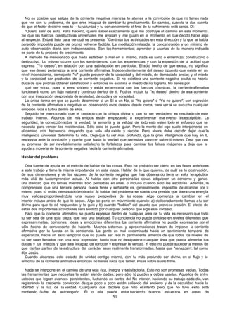 No es posible que salgas de la corriente negativa mientras te aterres a la convicción de que no tienes nada
que ver con tu problema, de que eres incapaz de cambiar tu predicamento. En cambio, cuando te das cuenta
de que el factor decisivo eres tú —tu voluntad y tu convencimiento el final de tu sufrimiento está cerca. Di:
   "Quiero salir de esto. Para hacerlo, quiero saber exactamente qué me obstruye el camino en este momento.
Sé que las fuerzas constructivas universales me ayudan y me guían en el momento en que decido hacer algo
al respecto. Estaré listo para ver qué se presenta. "Continúa tus actividades en esta dirección y lo que te había
parecido imposible puede de pronto volverse factible. La meditación relajada, la concentración y un mínimo de
auto -observación diaria son indispensables. Son las herramientas; aprender a usarlas de la manera indicada
es parte de tu proceso de crecimiento.
   A menudo he mencionado que nada está bien o mal en sí mismo, nada es sano o enfermizo, constructivo o
destructivo. Lo mismo ocurre con los sentimientos, con las experiencias y con la expresión de la actitud que
expresa "Yo deseo", en relación con una satisfacción en particular. El sólo hecho de que exista, no significa
que ese deseo pertenezca a una corriente afirmativa. Independientemente del deseo opuesto que existe en un
nivel inconsciente, semejante "sí" puede provenir de la voracidad y del miedo, de demasiado ansiar; y el miedo
y la voracidad son productos de la corriente negativa. Si no existiera una corriente negativa oculta no habría
duda de que podrías obtener satisfacción y entonces no existiría el miedo de no lograrla. No tienes por
   qué ser voraz, pues si eres sincero y estás en armonía con las fuerzas cósmicas, la corriente afirmativa
funcionará como un flujo natural y continuo dentro de ti. Podrás incluir tu "Yo deseo" dentro de esa corriente
con una integración desprovista de ansiedad, de duda y de voracidad.
   La única forma en que se puede determinar si un Sí o un No, si "Yo quiero" o "Yo no quiero", son expresión
de la corriente afirmativa o negativa es observando esos deseos desde cerca, para ver si se escucha cualquier
emoción ruda o turbia dentro de ellos.
   Seguido he mencionado que el contacto con la chispa divina o con tu ser verdadero es resultado de este
trabajo interno. Algunos de mis amigos están empezando a experimentar ese evento indescriptible. La
seguridad, la convicción sobre la verdad, la armonía y la validez de todo esto valen todo el esfuerzo que se
necesita para vencer las resistencias. Sólo esto te puede guiar. Pero la mente del ego suele interponerse en
el camino con frecuencia creyendo que sólo ella existe y decide. Pero ahora debe decidir dejar que la
inteligencia universal determine tu vida. Deja que tu ser más profundo, que la gran inteligencia que hay en ti,
responda ante la confusión y que te guíe hacia la verdad que necesitas conocer sobre ti mismo. Deja que con
su promesa de ser inevitablemente satisfecho te fortalezca para cambiar tus falsas imágenes y deja que te
ayude a moverte de la corriente negativa hacía la corriente afirmativa.

Hablar del problema

   Otra fuente de ayuda es el método de hablar de las cosas. Esto ha probado ser cierto en las fases anteriores
a este trabajo y tiene la misma importancia en esta etapa. Hablar de lo que quieres, de cuál es tu obstrucción,
de sus dimensiones y de las razones de la corriente negativa que has observa do tiene un valor terapéutico
más allá de tu comprensión actual. Al hablar con otra persona las cosas adquieren un contorno y ganas
una claridad que no tenías mientras sólo pensabas en ellas, o incluso cuando sólo las escribías. Además, la
comprensión que una tercera persona puede tener y señalarte es, generalmente, imposible de alcanzar por ti
mismo pues tú estás demasiado implicado. Al hablar del problema se suelta una presión que libera una energía
muy valiosa proporcionándote una nueva perspectiva de las cosas. Algo comienza a cambiar en el
interior incluso antes de que lo sepas. Algo se pone en movimiento cuando: a) deliberadamente llamas a tu ser
divino para que te dé respuestas y te guíe y b) cuando "hablas" del asunto que provoca presión. El efecto de
estas dos importantes actividades será sentido por cualquier persona que siga este consejo.
   Para que la corriente afirmativa se pueda expresar dentro de cualquier área de tu vida es necesario que todo
tu ser sea de una sola pieza, que sea una totalidad. Tu conciencia no puede dividirse en niveles diferentes que
expresan metas, opiniones, ideas y emociones diferentes. La corriente afirmativa no puede expresarse por el
sólo hecho de convencerte de hacerlo. Muchos sistemas y aproximaciones tratan de imponer la corriente
afirmativa por la fuerza en la conciencia. La gente es mal encaminada hacia un sentimiento temporal de
esperanza, hacia un éxito temporal que no puede ser real ni permanente a menos de que todos los niveles de
tu ser sean llenados con una sola expresión; hasta que no desaparece cualquier área que pueda alimentar tus
dudas y tus miedos y que sea incapaz de conocer y expresar la verdad. Y esto no puede suceder a menos de
que ciertas partes de la estructura del carácter sean realmente transformadas, hasta que "renazcan", tal como
dijo Jesús.
   Cuando alcanzas este estado de unidad contigo mismo, con tu más profundo ser divino, en el flujo y la
armonía de la corriente afirmativa entonces no tienes nada que temer. Pisas sobre suelo firme.

   Nada se interpone en el camino de una vida rica, íntegra y satisfactoria. Esto no son promesas vacías. Todas
las herramientas que necesitas te están siendo dadas, pero sólo tú puedes y debes usarlas. Aquellos de entre
ustedes que logran avances persistentes, luchando en contra del No interior, haciendo su trabajo cada día, van
registrando la creciente convicción de que poco a poco están saliendo del encierro y de la oscuridad hacia la
libertad y la luz de la verdad. Cualquiera que declare que hizo el intento pero que no tuvo éxito está
mintiendo. Sufre de autoengaño. Él o ella puede estar haciendo buenos esfuerzos en áreas de
                                                       51
 