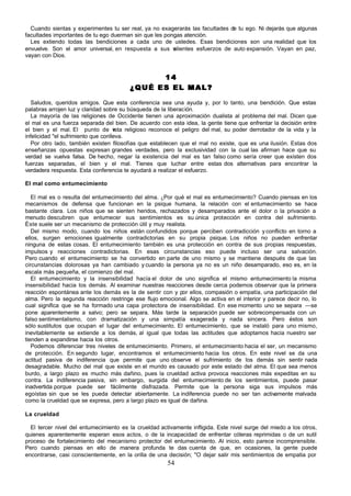 Cuando sientas y experimentes tu ser real, ya no exagerarás las facultades de tu ego. Ni dejarás que algunas
facultades importantes de tu ego duerman sin que les pongas atención.
  Les extiendo todas las bendiciones a cada uno de ustedes. Esas bendiciones son una realidad que los
envuelve. Son el amor universal, en respuesta a sus v   alientes esfuerzos de auto expansión. Vayan en paz,
vayan con Dios.


                                               14
                                         ¿QUÉ ES EL MAL?

   Saludos, queridos amigos. Que esta conferencia sea una ayuda y, por lo tanto, una bendición. Que estas
palabras arrojen luz y claridad sobre su búsqueda de la liberación.
   La mayoría de las religiones de Occidente tienen una aproximación dualista al problema del mal. Dicen que
el mal es una fuerza separada del bien. De acuerdo con esta idea, la gente tiene que enfrentar la decisión entre
el bien y el mal. El punto de v       ista religioso reconoce el peligro del mal, su poder derrotador de la vida y la
infelicidad ''el sufrimiento que conlleva.
   Por otro lado, también existen filosofías que establecen que el mal no existe, que es una ilusión. Estas dos
enseñanzas opuestas expresan grandes verdades, pero la exclusividad con la cual las afirman hace que su
verdad se vuelva falsa. De hecho, negar la existencia del mal es tan falso como sería creer que existen dos
fuerzas separadas, el bien y el mal. Tienes que luchar entre estas dos alternativas para encontrar la
verdadera respuesta. Esta conferencia te ayudará a realizar el esfuerzo.

El mal como entumecimiento

   El mal es o resulta del entumecimiento del alma. ¿Por qué el mal es entumecimiento? Cuando piensas en los
mecanismos de defensa que funcionan en la psique humana, la relación con el entumecimiento se hace
bastante clara. Los niños que se sienten heridos, rechazados y desamparados ante el dolor o la privación a
menudo descubren que entumecer sus sentimientos es su única protección en contra del sufrimiento.
Éste suele ser un mecanismo de protección útil y muy realista.
   Del mismo modo, cuando los niños están confundidos porque perciben contradicción y conflicto en torno a
ellos, surgen emociones igualmente contradictorias en su propia psique. Los niños no pueden enfrentar
ninguna de estas cosas. El entumecimiento también es una protección en contra de sus propias respuestas,
impulsos y reacciones contradictorias. En esas circunstancias eso puede incluso ser una salvación.
Pero cuando el entumecimiento se ha convertido en parte de uno mismo y se mantiene después de que las
circunstancias dolorosas ya han cambiado y cuando la persona ya no es un niño desamparado, eso es, en la
escala más pequeña, el comienzo del mal.
   El entumecimiento y la insensibilidad hacía el dolor de uno significa el mismo entumecimiento la misma
insensibilidad hacia los demás. Al examinar nuestras reacciones desde cerca podemos observar que la primera
reacción espontánea ante los demás es la de sentir con y por ellos, compasión o empatía, una participación del
alma. Pero la segunda reacción restringe ese flujo emocional. Algo se activa en el interior y parece decir no, lo
cual significa que se ha formado una capa protectora de insensibilidad. En ese momento uno se separa —se
pone aparentemente a salvo; pero se separa. Más tarde la separación puede ser sobrecompensada con un
falso sentimentalismo, con dramatización y una simpatía exagerada y nada sincera. Pero éstos son
sólo sustitutos que ocupan el lugar del entumecimiento. El entumecimiento, que se instaló para uno mismo,
inevitablemente se extiende a los demás, al igual que todas las actitudes que adoptamos hacia nuestro ser
tienden a expandirse hacia los otros.
   Podemos diferenciar tres niveles de entumecimiento. Primero, el entumecimiento hacia el ser, un mecanismo
de protección. En segundo lugar, encontramos el entumecimiento hacia los otros. En este nivel se da una
actitud pasiva de indiferencia que permite que uno observe el sufrimiento de los demás sin sentir nada
desagradable. Mucho del mal que existe en el mundo es causado por este estado del alma. El que sea menos
burdo, a largo plazo es mucho más dañino, pues la crueldad activa provoca reacciones más expeditas en su
contra. La indiferencia pasiva, sin embargo, surgida del entumecimiento de los sentimientos, puede pasar
inadvertida porque puede ser fácilmente disfrazada. Permite que la persona siga sus impulsos más
egoístas sin que se les pueda detectar abiertamente. La indiferencia puede no ser tan activamente malvada
como la crueldad que se expresa, pero a largo plazo es igual de dañina.

La crueldad

  El tercer nivel del entumecimiento es la crueldad activamente infligida. Este nivel surge del miedo a los otros,
quienes aparentemente esperan esos actos, o de la incapacidad de enfrentar cóleras reprimidas o de un sutil
proceso de fortalecimiento del mecanismo protector del entumecimiento. Al inicio, esto parece incomprensible.
Pero cuando piensas en ello de manera profunda te das cuenta de que, en ocasiones, la gente puede
encontrarse, casi conscientemente, en la orilla de una decisión; "O dejar salir mis sentimientos de empatia por
                                                        54
 