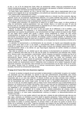 el otro, o, con el fin de desviar ese fuerte influjo de sentimientos cálidos, tengo que comportarme de una
manera exactamente opuesta." En un instante ese razonamiento des aparece, la decisión consciente se olvida
y lo que se queda es una fuerza que empuja hacia actos crueles.
   En todos estos casos podemos ver una y otra vez cómo todo el daño, toda la destructividad, todo el mal
proviene de la negación de el ser real espontáneo y de sustituirlo por reacciones secundarias que, de un modo
u otro, siempre están relacionadas con el miedo.
   La frontera entre el entumecimiento pasivo y la crueldad activa es a menudo muy fina y precaria, a que
                                                                                                       lgo
depende mucho de circunstancias aparentemente exteriores. Si la gente entiende este proceso, no sólo de
manera intelectual sino dentro de sí mismos, estará adecuadamente equipada para enfrentar la crueldad del
mundo que con frecuencia hace surgir la desesperación, la duda y la confusión.
   La crueldad activa entumece a la persona que la realiza en un grado mucho mayor; no sólo le prohíbe el
influjo de sentimientos positivos espontáneos, sino que también desvía a el temor vía culpa. El acto de
provocar dolor en los demás mata simultáneamente la capacidad de uno mismo para sentir. De modo que éste
es un mecanismo más fuerte para alcanzar el entumecimiento.
   Siempre se debe distinguir entre los actos, va sea que surjan de la indiferencia o de la crueldad, y las
tendencias emocionales. La indiferencia o el entumecimiento pueden no traducirse en actos, es posible
experimentar esa ausencia de participación y ese entumecimiento sin llegar a actuar con base en ellos. Puede
ser que hagas todo lo posible para ayudar a alguien, incluso exagerando tu actitud, tan sólo porque
conscientemente no deseas ser tan indiferente. El deseo de lastimar a los demás puede existir sólo como
una emoción sin traducirse en actos concretos. Sin embargo, cuando te sientes culpable, no diferencias entre
esas dos manifestaciones vitales, de modo que no importa si sientes o si actúas de manera destructiva. Lo que
sucede es que se niega la totalidad del área problemática, se la empuja fuera de la conciencia, en donde ya no
puede ser corregida.
   La admisión, el reconocimiento o el enfrentamiento de una emoción, no importa cuan indeseable sea ésta,
nunca puede hacer daño al ser o a los demás y, eventualmente, tiende a disolver el sentimiento negativo.
Confundir el impulso con el acto y, por lo tanto, negar ambos, provoca una confusión extrema para el ser, lo
cual indirectamente afecta a los demás sin que haya ninguna esperanza de cambio mientras el proceso
permanezca inconsciente.
   Bajo esta luz podemos ver con claridad que en este extremo el entumecimiento se convierte en crueldad
activa. La diferencia entre estos dos no es más que de grado. Es importantísimo que entiendan esto, amigos
míos. Quienes están más espantados y atemorizados, siendo incapaces de soportar la crueldad que hay en el
mundo y que, por lo tanto sufren con tan sólo saber que existe esa maldad, inevitablemente se han
adormecido de alguna manera, así que se sienten culpables. Tiene que existir una correlación entre
el entumecimiento de uno y su manera de aproximarse y actuar ante los aspectos de maldad que hay en la
vida. Hay quienes se sienten sobrecargados, otros son excesivamente sentimentales, mientras que hay
quienes pueden ser excesivamente duros e indiferentes ante la existencia de la maldad. Cualquiera de estas
reacciones excesivas, con seguridad, está conectada con el entumecimiento que de algún modo se ha inscrito
en la psique. Aunque hubo un momento en el cual ese entumecimiento parecía ser la única protección
accesible, más tarde fue erróneamente malentendida.

El apego de la Fuerza Vital a las situaciones negativas

  A menudo se plantea la pregunta de por qué existen la destructividad, la enfermedad, la guerra y la crueldad.
Las respuestas que han sido dadas, en general no han sido suficientemente comprendidas, pero incluso
cuando se les entiende, hasta cierto grado, algo sigue faltando. Creo que todos mis amigos están listos para
comprender esto en un nivel más profundo. A menudo he dicho que las ideas erróneas crean conflicto y
esto es perfectamente cierto. Pero existe un elemento adicional sin el cual ninguna idea errónea, sin importar
qué tan descabellada sea, tendría ningún poder. Se trata de esto: La negatividad considerada en sí misma,
como en el caso de una actitud negativa, tiene un efecto mucho menos destructivo que la destructividad que se
relaciona y se combina con el principio vital positivo. Esto es lo que hace que las manifestaciones en este plano
terrestre sean particularmente serias y severas. En otras palabras, cuando una fuerza positiva se mezcla con
una negatividad o con una actitud destructiva, la combinación crea la maldad. La verdadera destructividad,
entonces, no es sólo una distorsión de la verdad y de los poderes constructivos del universo, sino una
distorsión que ha permeado el poderoso principio v     ital y su poder constructivo. Si el principio vital positivo no
estuviera implicado y no fuera usado inadvertidamente, entonces la maldad o la destructividad tendrían una
duración muy corta.
  La mejor manera en la cual pueden aplicar lo que digo aquí y obtener de esta conferencia algo más que una
idea vaga y abstracta, es mirándose a sí mismo desde la siguiente perspectiva: Todos ustedes que están en
este camino han encontrado ciertas heridas y dolores que tuvieron que soportar durante su infancia. Algunos
de ustedes han empezado a comprender, aunque sea sólo un poco, que en el momento en que se dieron
esas heridas se realizó un proceso específico. El principio erótico o del placer fue puesto al servicio de su
herida, de su sufrimiento, de su dolor. Todas las emociones que surgieron de esa herida origi nal, de acuerdo
con su carácter y su temperamento, también se combinaron con el principio del placer. Esa combinación crea
todas las dificultades personales, todas las circunstancias adversas.
                                                         55
 