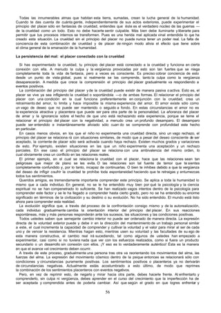 Todas las innumerables almas que habitan esta tierra, sumadas, crean la lucha general de la humanidad.
Cuando te das cuenta de cuánta gente, independientemente de sus actos exteriores, puede experimentar el
principio del placer sólo en fantasías de crueldad, entiendes que éste es el verdadero núcleo de las guerras —
de la crueldad como un todo. Esto no debe hacerte sentir culpable. Más bien debe iluminarte y liberarte para
permitir que tus procesos internos se transformen. Pues es una herida mal aplicada vinal entendida lo q haue
creado esta situación. La crueldad sin el principio del placer no puede nunca tener un poder real. La falta de
conciencia de esta combinación de crueldad y de placer de ningún modo alivia el efecto que tiene sobre
el clima general de la emanación de la humanidad.

La persistencia del mal: el placer conectado con la crueldad

   Si has experimentado la crueldad, tu principio del placer está conectado a la crueldad y funciona en cierta
conexión con ella. A menudo la culpa y la vergüenza provocadas por esto son tan fuertes que se niega
completamente toda la vida de fantasía, pero a veces es consciente. Es preciso cobrar conciencia de esto
desde un punto de vista global, pues si realmente se las comprende, tanto la culpa como la vergüenza
desaparecerán. A medida que crece la comprensión el principio del placer gradualmente va respondiendo a
eventos positivos.
   La combinación del principio del placer y de la crueldad puede existir de manera pasiva o activa. Esto es, el
placer se vive ya sea infligiendo la crueldad o soportándola —o de ambas formas. El relacionar el principio del
placer con una condición en la cual funciona preferentemente en conjunción con la crueldad, crea un
retraimiento del amor, lo limita y hace imposible la misma experiencia del amor. El amor existe sólo como
un vago de deseo que no puede ser mantenido o seguido a fondo. En estas circunstancias el amor no es
la experiencia atractiva y placentera que puede ser para otra parte de la personalidad. La añoranza del placer
de amar y la ignorancia sobre el hecho de que uno está rechazando esta experiencia, porque se teme el
relacionar el principio del placer con la negatividad, a menudo crea un profundo desamparo. El desamparo
puede ser entendido e instantáneamente aliviado sólo cuan do se comprende con profundidad este hecho
en particular.
   En casos menos obvios, en los que el niño no experimenta una crueldad directa, sino un vago rechazo, el
principio del placer se relaciona rá con situaciones similares, de modo que a pesar del deseo consciente de ser
aceptado, la corriente de placer sólo será activada cuando haya rechazo. Existen muchos grados y variaciones
de esto. Por ejemplo, existen situaciones en las que un niño experimenta una aceptación y un rechazo
parciales. En ese caso el principio del placer se relaciona con una ambivalencia del mismo orden, lo
cual obviamente crea un conflicto en las relaciones reales.
   El primer ejemplo, en el cual se relaciona la crueldad con el placer, hace que las relaciones sean tan
peligrosas que mejor de plano se les evita. O las relaciones son tal fuente de temor que te sientes
completamente confundido y, por lo tanto, incapaz de continuarlas. O bien te inhibes debido a que la vergüenza
del deseo de infligir o sufrir la crueldad te prohíbe toda espontaneidad haciendo que te retraigas y entumezcas
todos tus sentimientos.
   Queridos amigos, es tremendamente importante comprender este principio. Se aplica a toda la humanidad lo
mismo que a cada individuo. En general, no se le ha entendido muy bien por qué la psicología y la ciencia
espiritual no se han compenetrado lo suficiente. Se han realizado vagos intentos dentro de la psicología para
comprender este factor y se le ha llegado a comprender hasta cierto grado, pero no se ha entendido su enorme
significado en términos de la civilización y su destino o su evolución. No ha sido entendido. El mundo está listo
ahora para comprender esta realidad.
   La evolución significa que, a través del proceso de la confrontación consigo mismo y de la autorealización,
cada individuo gradualmente cambia la orientación interior del principio del placer. En sus reacciones
espontáneas, más y más personas responderán ante los sucesos, las situaciones y las condiciones positivas.
   Todos ustedes saben que semejante cambio interior no puede ser ordenado de manera directa. La expresión
directa de la voluntad exterior puede y debe ir en la dirección del mantenimiento de un trabajo personal similar
a este, el cual incrementa la capacidad de comprender y cultivar la voluntad y el valor para mirar al ser de cada
uno y de vencer la resistencia. Mientras hagan esto, mientras usen su voluntad y las facultades de su ego de
esta manera constructiva, el cambio real irá sucediendo, tal como algunos de ustedes han empezado a
experimentar, casi como si no tuviera nada que ver con los esfuerzos realizados, como si fuera un producto
secundario o un desarrollo sin conexión con ellos. ¡Y eso es lo verdaderamente auténtico! Ésta es la manera
en que el avance »el crecimiento deben ocurrir.
   A través de este proceso, gradualmente una persona tras otra va reorientando los movimientos del alma, las
fuerzas del alma. La expresión del movimiento cósmico dentro de la psique entonces se relacionará sólo con
condiciones y circunstancias puramente positivas. Los sentimientos positivos o placenteros ya no derivarán
de circunstancias negativas. Actualmente estás acostumbrado a esto último, de modo que reprimes
la combinación de los sentimientos placenteros con eventos negativos.
   Pero, en vez de reprimir esto, de negarlo y mirar hacia otra parte, debes hacerle frente. Al enfrentarlo y
comprenderlo, sin culpa ni vergüenza, debes aprender en el curso del crecimiento que la imperfección ha de
ser aceptada y comprendida antes de poderla cambiar. Así que según el grado en que logres enfrentar y

                                                       56
 