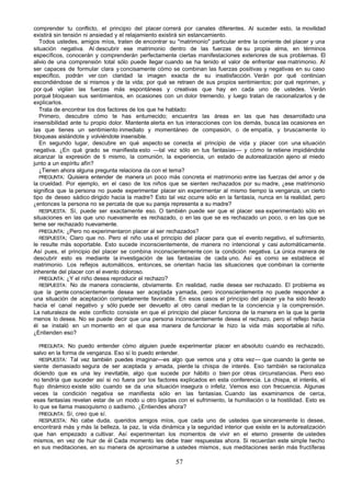 comprender tu conflicto, el principio del placer correrá por canales diferentes. Al suceder esto, la movilidad
existirá sin tensión ni ansiedad y el relajamiento existirá sin estancamiento.
   Todos ustedes, amigos míos, traten de encontrar su "matrimonio" particular entre la corriente del placer y una
situación negativa. Al descubrir ese matrimonio dentro de las fuerzas de su propia alma, en términos
específicos, conocerán y comprenderán perfectamente ciertas manifestaciones exteriores de sus problemas. El
alivio de una comprensión total sólo puede llegar cuando se ha tenido el valor de enfrentar ese matrimonio. Al
ser capaces de formular clara y concisamente cómo se combinan las fuerzas positivas y negativas en su caso
específico, podrán ver con claridad la imagen exacta de su insatisfacción. Verán por qué continúan
escondiéndose de si mismos y de la vida; por qué se retraen de sus propios sentimientos; por qué reprimen, y
por qué vigilan las fuerzas más espontáneas y creativas que hay en cada uno de ustedes. Verán
porqué bloquean sus sentimientos, en ocasiones con un dolor tremendo, y luego tratan de racionalizarlos y de
explicarlos.
   Trata de encontrar los dos factores de los que he hablado:
   Primero, descubre cómo te has entumecido; encuentra las áreas en las que has desarrollado una
insensibilidad ante tu propio dolor. Mantente alerta en tus interacciones con los demás, busca las ocasiones en
las que tienes un sentimiento inmediato y momentáneo de compasión, o de empatía, y bruscamente lo
bloqueas aislándote y volviéndote insensible.
   En segundo lugar, descubre en qué aspecto se conecta el principio de vida y placer con una situación
negativa. ¿En qué grado se manifiesta esto —tal vez sólo en tus fantasías— y cómo te retiene impidiéndote
alcanzar la expresión de ti mismo, la comunión, la experiencia, un estado de autorealización ajeno al miedo
junto a un espíritu afín?
   ¿Tienen ahora alguna pregunta relaciona da con el tema?
   PREGUNTA: Quisiera entender de manera un poco más concreta el matrimonio entre las fuerzas del amor y de
la crueldad. Por ejemplo, en el caso de los niños que se sienten rechazados por su madre, ¿ese matrimonio
significa que la persona no puede experimentar placer sin experimentar al mismo tiempo la venganza, un cierto
tipo de deseo sádico dirigido hacia la madre? Esto tal vez ocurre sólo en la fantasía, nunca en la realidad, pero
¿entonces la persona no se percata de que su pareja representa a su madre?
   RESPUESTA: Sí, puede ser exactamente eso. O también puede ser que el placer sea experimentado sólo en
situaciones en las que uno nuevamente es rechazado, o en las que se es rechazado un poco, o en las que se
teme ser rechazado nuevamente.
   PREGUNTA: ¿Pero no experimentaron placer al ser rechazados?
   RESPUESTA; Claro que no. Pero el niño usa el principio del placer para que el evento negativo, el sufrimiento,
le resulte más soportable. Esto sucede inconscientemente, de manera no intencional y casi automáticamente.
Así pues, el principio del placer se combina inconscientemente con la condición negativa. La única manera de
descubrir esto es mediante la investigación de las fantasías de cada uno. Así es como se establece el
matrimonio. Los reflejos automáticos, entonces, se orientan hacia las situaciones que combinan la corriente
inherente del placer con el evento doloroso.
   PREGUNTA: ¿Y el niño desea reproducir el rechazo?
   RESPUESTA: No de manera consciente, obviamente. En realidad, nadie desea ser rechazado. El problema es
que la gente conscientemente desea ser aceptada y amada, pero inconscientemente no puede responder a
una situación de aceptación completamente favorable. En esos casos el principio del placer ya ha sido llevado
hacia el canal negativo y sólo puede ser devuelto al otro canal median te la conciencia y la comprensión.
La naturaleza de este conflicto consiste en que el principio del placer funciona de la manera en la que la gente
menos lo desea. No se puede decir que una persona inconscientemente desea el rechazo, pero el reflejo hacia
él se instaló en un momento en el que esa manera de funcionar le hizo la vida más soportable al niño.
¿Entienden eso?

   PREGUNTA: No puedo entender cómo alguien puede experimentar placer en absoluto cuando es rechazado,
salvo en la forma de venganza. Eso sí lo puedo entender.
   RESPUESTA: Tal vez también puedes imaginar—es algo que vemos una y otra vez— que cuando la gente se
siente demasiado segura de ser aceptada y amada, pierde la chispa de interés. Eso también se racionaliza
diciendo que es una ley inevitable, algo que sucede por hábito o bien por otras circunstancias. Pero eso
no tendría que suceder así si no fuera por los factores explicados en esta conferencia. La chispa, el interés, el
flujo dinámico existe sólo cuando se da una situación insegura o infeliz. Vemos eso con frecuencia. Algunas
veces la condición negativa se manifiesta sólo en las fantasías. Cuando las examinamos de cerca,
esas fantasías revelan estar de un modo u otro ligadas con el sufrimiento, la humillación o la hostilidad. Esto es
lo que se llama masoquismo o sadismo. ¿Entiendes ahora?
   PREGUNTA: Sí, creo que sí.
   RESPUESTA: No cabe duda, queridos amigos míos, que cada uno de ustedes que sinceramente lo desee,
encontrará más y más la belleza, la paz, la vida dinámica y la seguridad interior que existe en la autorealización
que han empezado a cultivar. Así experimentan los momentos de vivir en el eterno presente de ustedes
mismos, en vez de huir de él Cada momento les debe traer respuestas ahora. Si recuerdan este simple hecho
en sus meditaciones, en su manera de aproximarse a ustedes mismos, sus meditaciones serán más fructíferas

                                                       57
 