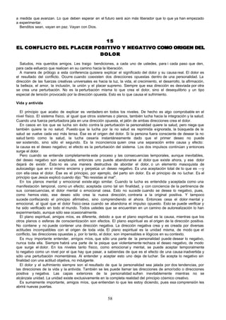 a medida que avanzan. Lo que deben esperar en el futuro será aún más liberador que lo que ya han empezado
a experimentar.
  Benditos sean, vayan en paz. Vayan con Dios.


                            15
EL CONFLICTO DEL PLACER POSITIVO Y NEGATIVO COMO ORIGEN DEL
                          DOLOR

  Saludos, mis queridos amigos. Les traigo bendiciones, a cada uno de ustedes, para i cada paso que den,
para cada esfuerzo que realicen en su camino hacia la liberación.
  A manera de prólogo a esta conferencia quisiera explicar el significado del dolor y su causa real. El dolor es
el resultado del conflicto. Ocurre cuando coexisten dos direcciones opuestas dentro de una personalidad. La
dirección de las fuerzas creativas universales es hacia la luz, la vida, el crecimiento, el desarrollo, la afirmación,
la belleza, el amor, la inclusión, la unión y el placer supremo. Siempre que esa dirección es desviada por otra
se crea una perturbación. No es la perturbación misma lo que crea el dolor, sino el desequilibrio y un tipo
especial de tensión provocado por la dirección opuesta. Esto es lo que causa el sufrimiento.

Vida y antivida

   El principio que acabo de explicar es verdadero en todos los niveles. De hecho es algo comprobable en el
nivel físico. El sistema físico, al igual que otros sistemas o planos, también lucha hacia la integración y la salud.
Cuando una fuerza perturbadora jala en una dirección opuesta, el jalón de ambas direcciones crea el dolor.
   En casos en los que se lucha sin éxito contra la perturbación la personalidad quiere la salud, pero niega que
también quiere la no salud. Puesto que la lucha por la no salud es reprimida e ignorada, la búsqueda de la
salud se vuelve cada vez más tensa. Ése es el origen del dolor. Si la persona fuera consciente de desear la no
salud tanto como la salud, la lucha cesaría instantáneamente dado que el primer deseo no puede
ser sostenido, sino sólo el segundo. Es la inconciencia quien crea una separación entre causa y efecto:
la causa es el deseo negativo; el efecto es la perturbación del sistema. Los dos impulsos continúan y entonces
surge el dolor.
   Pero cuando se entiende completamente este proceso y las consecuencias temporales, aunque inevitables,
del deseo negativo son aceptadas, entonces uno puede abandonarse al dolor que existe ahora, y ese dolor
dejará de existir. Ésta no es una manera destructiva de abordar el dolor, o un elemento masoquista de
autocastigo que en sí mismo encierra y perpetúa un deseo negativo. Es una aceptación total de lo que es —y
con ella cesa el dolor. Ése es el principio, por ejemplo, del parto sin dolor. Es el principio de no luchar. Es el
principio que Jesús explicó cuando dijo: "No resistas al mal".
   En los planos mental y emocional existe algo similar. Cuando la lucha es entendida y aceptada como una
manifestación temporal, como un efecto; aceptada como tal sin finalidad, y con conciencia de la pertinencia de
sus consecuencias, el dolor mental o emocional cesa. Esto no sucede cuando se desea lo negativo, pues,
como hemos visto, ese deseo sólo crea la nueva dirección, contraria a la original positiva. Y tampoco
sucede confiscando el principio afirmativo, sino comprendiendo el ahora. Entonces cesa el dolor mental y
emocional, al igual que el dolor físico cesa cuando se abandona el impulso opuesto. Esto se puede verificar y
ha sido verificado en todo el mundo. Todos ustedes que se encuentran en un camino de autorealización lo han
experimentado, aunque sólo sea ocasionalmente.
   El plano espiritual, amigos míos, es diferente, debido a que el plano espiritual es la causa, mientras que los
otros planos o esferas de conscientización son efectos. El plano espiritual es el origen de la dirección positiva.
No contiene y no puede contener una dirección negativa. La dirección negativa crea y es creada por diversas
actitudes incompatibles con el origen de toda vida. El plano espiritual es la unidad misma, de modo que el
conflicto, las direcciones opuestas y, por lo tanto, el dolor, son impensables e ilógicos en su contexto.
   Es muy importante entender, amigos míos, que sólo una parte de la personalidad puede desear lo negativo,
nunca toda ella. Siempre habrá una parte de la psique que violentamente rechaza el deseo negativo, de modo
que surge el dolor. En los niveles tanto físico, como emocional y mental, se puede aceptar temporalmente
lo negativo como un nivel por el que hay que pasar, a sabiendas de que es el efecto de una causa inadvertida y
sólo una perturbación momentánea. Al entender y aceptar esto uno deja de luchar. Se acepta lo negativo sin
finalidad con una actitud objetiva, no indulgente.
   El dolor y el sufrimiento siempre son el resultado de que la personalidad sea jalada por dos tendencias, por
las direcciones de la vida y la antivida. También se les puede llamar las direcciones de amor/odio o direcciones
positiva y negativa. Las capas exteriores de la personalidad sufren inevitablemente mientras no se
alcánzala unidad. La unidad existe exclusivamente en la completa realidad del principio cósmico creativo.
   Es sumamente importante, amigos míos, que entiendan lo que les estoy diciendo, pues esa comprensión les
abrirá nuevas puertas.


                                                         58
 
