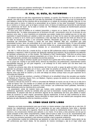 más importante, para que podamos transformarlo. El resultado será paz en el corazón humano y sólo una vez
que ésta sea alcanzada podrá haber paz en la Tierra.

                           II. EVA, EL GUÍA, EL PATHWORK

   El material reunido en este libro originalmente fue hablado, no escrito. Eva Pierrakos no es la autora de este
material, sino sólo el canal a través del cual éste fue transmitido. El verdadero autor es un ser no encarnado, el
cual hablaba a través de Eva mientras ella se encontraba en un estado de conciencia alterada. Este ser no nos
dice nada sobre sí mismo, ni habla de su personalidad, de su historia, no hay nada "encantador". Ni siquiera se
da un nombre a sí mismo, pero se le llegó a conocer como el Guía y el material que transmitió ha sido llamado
"Las conferencias del Guía". Se ha dado el nombre de The Pathwork al proceso de transformación personal
propuesto en esas enseñanzas.
   El Guía puso todo el énfasis en el material transmitido y ninguno en su fuente. En una de sus últimas
transmisiones dijo: "no deben preocuparse por el fenómeno de esta comunicación como tal. Al principio de una
aventura como esta, lo único importante es comprender que existen niveles de la realidad que aún no han sido
explorados ni experimentados por ustedes y sobre los cuales en el mejor de los casos tan sólo pueden elaborar
teorías. La teoría no es lo mismo que la experiencia y más vale dejar las cosas de ese modo por ahora en vez
de tratar de forzarse por llegar a una conclusión definitiva. Recuerden que esta voz no expresa la mente
consciente del instrumento humano a través del cual estoy hablando. Más aún, consideren que cada
personalidad humana tiene una profundidad de la cual puede no ser consciente todavía. En esa profundidad
todos poseen los medios para trascender los estrechos límites de su propia personalidad y obtener el acceso
                                                                                                                  6
hacia otros dominios y otras entidades dotadas de un conocimiento más profundo y más amplio."
I
   De 195 7 a 1979 el Guía dio, a través de Eva, un total de 258 conferencias sobre la naturaleza de la realidad
psicológica y espiritual y sobre el proceso del desarrollo espiritual de la persona. Se ha publicado una selección
                                                                                       7
de diecisiete conferencias en un libro titulado The Pathwork of Self Transforrnatwn.' Este libro se enfoca hacia
el método de la transformación personal presentado por el Guía. No es un método simple pero, si se le sigue
fiel y valerosamente, promete unos resultados de enormes alcances.                |
   "Este camino le exige al individuo aquello que la mayoría de la gente está menos dispuesta a dar: honestidad
con su propio ser, mostrar lo que existe ahora, eliminar las máscaras y las pretensiones y experimentar nuestra
vulnerabilidad desnuda. Es una gran exigencia, y sin embargo es el único camino que nos lleva hacia una
                          8
auténtica paz y unidad".
   Durante los primeros diez años de transmisiones del Guía se juntó u grupo de gente en torno a Eva para
                                                                             n
aprender los principios explicados por el Guía y para tratar de ponerlos en práctica. En 1967 Eva conoció al
doctor John Pierrakos, un psiquiatra y coautor de una escuela terapéutica conocida como bioenergética.
Algunos años más tarde se casaron y la unión del trabajo de ambos condujo hacia una gran expansión de la
comunidad del Pathwork.
   La red de personas que practican y enseñan el Pathwork en la actualidad incluye dos escuelas que enseñan
el Pathwork (en Phoenicia, Nueva York y en Madison, Virginia) y grupos de estudio en muchas áreas urbanas
de los Estados Unidos y de Europa.
   Durante la vida de Eva (murió en 1979) la comunidad del Pathwork se reunía una vez al mes en un sitio de la
ciudad de Nueva York. Eva entraba en un estado que ella describía como de trance ligero y el Guía hablaba a
través de ella durante alrededor de cuarenta y cinco minutos. Las conferencias fueron grabadas, transcritas y
luego distribuidas entre los miembros de la comunidad.
   La presentación verbal del material hacía que hubiera cierta cantidad de repeticiones dentro de cada
conferencia. Igualmente, durante los veintidós años que duró la transmisión, muchos temas fueron repetidos y
reelaborados. Al preparar este libro se eliminaron algunas de las repeticiones del Guía, pero debido a nuestro
deseo de conservar su sabor original, permanecen algunas repeticiones. Al final de cada conferencia se abría
un período de preguntas y respuestas. Hemos eliminado la mayor parte de ese material pero escogimos v         arios
ejemplos de este intercambio entre los miembros y el Guía.

                               III. CÓMO USAR ESTE LIBRO

  Hacemos una fuerte recomendación para que el lector no intente sentarse y leer este libro de un sólo tirón. El
material fue originalmente presentado con la expectativa de que cada conferencia fuera leída y discutida
durante todo un mes antes de la siguiente. Mucho de este material es relativamente denso y requiere de una
relectura y de concienzudos intentos para aplicarlo a uno mismo. Si se tiene a otras personas con las que se
pueda compartir el libro, leerlo conjuntamente y hablar sobre él sería lo ideal. Si no es así, recomendamos leer
sólo una conferencia a la vez, esperar unos días y luego releerla, tomarse un tiempo para tratar de aplicar a
uno mismo los principios expuestos y sólo entonces proceder a leer la siguiente conferencia.
  Las conferencias y partes de conferencias que aparecen en este libro son una selección hecha dentro de las
258 conferencias que fueron dadas. Se les presenta de manera cronológica y e es el mejor orden para
                                                                                       se

                                                        6
 