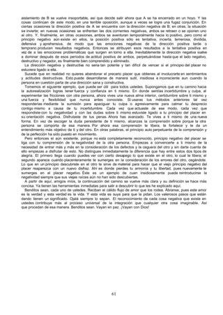 aislamiento de B se vuelve insoportable, así que decide salir ahora que A se ha encerrado en un hoyo. Y las
cosas continúan de este modo, en una terrible oposición, aunque a veces se logre una fugaz conjunción. En
ciertas ocasiones la dirección positiva de A se encuentra con la dirección negativa de B; en otras, la situación
se invierte; en nuevas ocasiones se enfrentan las dos corrientes negativas, a   mbos se retraen o se oponen uno
al otro. Y, finalmente, en otras ocasiones, ambos se aventuran temporalmente hacia lo positivo, pero como el
principio negativo aún existe en ellos, la posición positiva sólo es tentativa, incierta, temerosa, dividida,
defensiva y aprehensiva, de modo que las emociones negativas de la dirección positiva tarde o
temprano producen resultados negativos. Entonces se atribuyen esos resultados a la tentativa positiva en
vez de a las emociones problemáticas que surgen en torno a ella. Inevitablemente la dirección negativa vuelve
a dominar después de esos períodos de actitud positiva de ambos, perpetuándose hasta que el lado negativo,
destructivo y negador, es finalmente bien comprendido y eliminado.
   La dirección negativa y destructiva no seria tan potente y tan difícil de vencer si el principio del placer no
estuviera ligado a ella.
   Sucede que en realidad no quieres abandonar el precario placer que obtienes al involucrarte en sentimientos
y actitudes destructivas. Esto puede desarrollarse de manera sutil, insidiosa e inconsciente aun cuando la
persona en cuestión parta de una dirección sana y constructiva.
   Tomemos el siguiente ejemplo, que puede ser útil para todos ustedes. Supongamos que en tu camino hacia
la autorealización logras tener fuerza y confianza en ti mismo. En donde sentías incertidumbre y culpa, al
experimentar las fricciones con otra persona, ahora vives una nueva alma interior, certidumbre sobre ti mismo y
una fuerza y flexibilidad que nunca antes conociste. Si usaras tus métodos anteriores tal vez
responderías mediante la sumisión para apaciguar tu culpa o agresivamente para calmar tu desprecio
contigo mismo a causa de tu incertidumbre. Cada vez que actuaste de ese modo, cada vez que
respondiste con tu negatividad y con las dudas sobre ti mismo estuviste ligado a tu principio del placer en
su orientación negativa. Disfrutaste de tus penas. Ahora has avanzado. Te vives a ti mismo de una nueva
forma. En vez de escoger la duda persistente de ti mismo, alcanzas la comprensión sobre porque la otra
persona se comporta de esa manera. Por ahora esa comprensión te libera, te fortalece y te da un
entendimiento más objetivo de ti y del otro. En otras palabras, el principio auto perpetuante de la comprensión y
de la perfección ha sido puesto en movimiento.
   Pero entonces el aún existente, porque no esta completamente reconocido, principio negativo del placer se
liga con tu comprensión de la negatividad de la otra persona. Empiezas a convencerte a ti mismo de la
necesidad de entrar más y más en la consideración de los defectos y la ceguera del otro y sin darte cuenta de
ello empiezas a disfrutar de esto. No distingues inmediatamente la diferencia que hay entre estos dos tipos de
alegría. El primero llega cuando puedes ver con cierto desapego lo que existe en el otro, lo cual te libera; el
segundo aparece cuando placenteramente te sumerges en la consideración de los errores del otro, cegándote.
Lo que en un principio descubriste en el otro te sirve de material para hacer que el viejo principio negativo del
placer reaparezca con un nuevo disfraz. Ahí es donde pierdes tu armonía y tu libertad, pues nuevamente te
sumerges en el placer negativo. Éste es un ejemplo de cuan insidiosamente puede reintroducirse la
negatividad siempre que sus viejas raíces aún no han sido descubiertas.
   A partir de aquí, amigos míos, la continuación del camino se vuelve más clara y su definición se hace más
concisa. Ya tienen las herramientas inmediatas para salir a descubrir lo que les he explicado aquí.
   Benditos sean, cada uno de ustedes. Reciban el cálido flujo de amor que los rodea. Ábranse, pues este amor
es la verdad y esta verdad es la vida. Y esta vida es suya para que la pidan. Los valerosos pasos que están
dando tienen un significado. Ojalá siempre lo sepan. El reconocimiento de cada cosa negativa que existe en
ustedes contribuye más al proceso universal de la integración que cualquier otra cosa imaginable. Así
que procedan de esa manera. Benditos sean. Vayan en paz. ¡Vayan con Dios!




                                                      61
 
