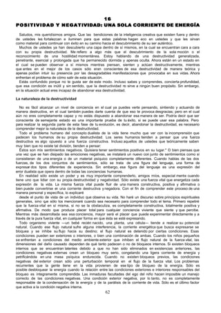 16
P O S I T I V I D A D Y N E G A T I VIDAD: UNA SOLA CORRIENTE DE ENERGÍA

  Saludos, mis queridísimos amigos. Que las bendiciones de la inteligencia creativa que existen fuera y dentro
de ustedes les fortalezcan e iluminen para que estas palabras hagan eco en ustedes y que les sirvan
como material para continuar con éxito en su camino hacia el descubrimiento de su ser auténtico.
  Muchos de ustedes ya han descubierto una capa dentro de sí mismos, en la cual se encuentran cara a cara
con su propia destructividad. Me refiero a algo más que el descubrimiento de la sola moción o el
reconocimiento de una hostilidad momentánea. Estoy hablando de una destructividad generalizada,
penetrante, esencial y prolongada que ha permanecido dormida y apenas oculta. Ahora están en un estado en
el cual se pueden observar a sí mismos mientras piensan, sienten y actúan destructivamente, mientras
que antes en el mejor de los casos sólo eran conscientes de esa destructividad de manera teórica y
apenas podían intuir su presencia por las desagradables manifestaciones que provocaba en sus vidas. Ahora
enfrentan el problema de cómo salir de esta situación.
  Estás confundido porque no te gusta ser de este modo. Incluso sabes y comprendes, concierta profundidad,
que esa condición es inútil y sin sentido, que la destructividad n sirve a ningún buen propósito. Sin embargo,
                                                                   o
en la situación actual eres incapaz de abandonar esa destructividad.

La naturaleza de la destructividad

   No es fácil alcanzar un nivel de conciencia en el cual ya puedes verte pensando, sintiendo y actuando de
manera destructiva, en el cual también puedes darte cuenta de que eso te provoca desgracias; pero en el cual
aún no eres completamente capaz y no estás dispuesto a abandonar esa manera de ser. Podría decir que ser
consciente de semejante estado es una importante prueba de tu éxito, si se puede usar esa palabra. Pero
para realizar la segunda parte de esta fase de tu evolución, es decir, abandonar la destructividad, es necesario
comprender mejor la naturaleza de la destructividad.
   Todo el problema humano del concepto dualista de la vida tiene mucho que ver con la incomprensión que
padecen los humanos de su propia destructividad. Los seres humanos tienden a pensar que una fuerza
destructiva es algo opuesto a una fuerza constructiva. Incluso aquellos de ustedes que teóricamente saben
muy bien que no existe tal división, tienden a pensar:
   Éstos son mis sentimientos negativos. Quisiera tener sentimientos positivos en su lugar." O bien piensas que
una vez que se han disipado las emociones negativas, se instalará un nuevo con junto de sentimientos como si
consistieran de una energía o de un material psíquico completamente diferentes. Cuando hablas de las dos
fuerzas, de los dos conjuntos de sentimientos, sólo se trata de una figura del lenguaje, una forma de
expresar dos tipos diferentes de experiencia. Sin embargo, esa figura del lenguaje es una expresión del
error dualista que opera dentro de todas las conciencias humanas.
   En realidad sólo existe un poder y es muy importante comprenderlo, amigos míos, especial mente cuando
tiene uno que lidiar con su propia destructividad y negatividad. Sólo existe una fuerza vital que energetiza cada
expresión de la vida. La misma fuerza vital puede fluir de una manera constructiva, positiva y afirmativa o
bien puede convertirse e una corriente destructiva y negadora. Con el fin de comprender este proceso de una
                          n
manera personal y específica, lo explicaré
   desde el punto de vista de un individuo que observa su vida. No haré un discurso sobre principios espirituales
generales, sino q sólo los mencionaré cuando sea necesario para comprender todo el tema. Primero repetiré
                   ue
que la fuerza vital en sí misma, si no se la obstaculiza, es completamente constructiva, totalmente positiva y
afirmativa. De modo que produce placer total para cualquier conciencia viviente que siente y que percibe.
Mientras más desarrollada sea esa conciencia, mayor será el placer que puede experimentar directamente y a
través de la pura fuerza vital, en cualquier forma en que ésta se esté expresando.
   Todo organismo viviente —un bebé recién nacido, una planta, una célula— tiende a realizar su potencial
natural. Cuando ese flujo natural sufre alguna interferencia, la corriente energética que busca expresarse se
bloquea y se inhibe su flujo hacia su destino; el flujo natural es detenido por ciertas condiciones. Esas
condiciones pueden ser exteriores o interiores, o bien una combinación de ambas. Cuando los niños pequeños
se enfrentan a condiciones del medio ambiente exterior que inhiben el flujo natural de la fuerza vital, las
dimensiones del daño causado dependen de qué tanto padecen o no de bloqueos internos. Si existen bloqueos
internos que se encuentran latentes debido a que no han sido eliminados en existencias anteriores, las
condiciones negativas externas crean un bloqueo muy serio, congelando una ligera corriente de energía y
petrificándola en una masa psíquica endurecida. Cuando no existen bloqueos previos, las condiciones
negativas del exterior crean sólo una perturbación temporal en el flujo de la fuerza vital. Los problemas
recurrentes que la gente tiene en la vida provienen de ese tipo de bloqueo de la energía. Sólo es
posible desbloquear la energía cuando la relación entre las condiciones exteriores e interiores responsables del
bloqueo es íntegramente comprendida. Las inmaduras facultades del ego del niño hacen imposible un manejo
correcto de las condiciones negativas. Una condición exterior negativa, por lo tanto, no es completamente
responsable de la condensación de la energía y de la parálisis de la corriente de vida. Sólo es el último factor
que activa a la condición negativa interna.
                                                       62
 