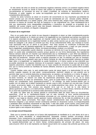 El sitio dentro del alma en donde las condiciones negativas exteriores activan a la condición negativa interna
es exactamente el punto en donde la fuerza vital positiva se c  onvierte en una fuerza destructiva de novida.
Los sentimientos se convierten de amor en miedo y hostilidad, de confianza en desconfianza, etcéte ra.
Finalmente, el poder negativo se vuelve tan insoportable que los sentimientos relacionados con él son
completamente adormecidos.
  Cuando los seres humanos se sitúan en el camino del conocimiento es muy importante que entiendan de
manera precisa que una emoción negativa no puede ser reemplazada por una emoción positiva diferente.
Debe ser retransformada a su estado original. ¿Pero cómo hacemos esto, amigos míos? Cada individuo debe
encontrar la manera de convertir ese flujo de energía en lo que originalmente era. Cada manifestación de la
vida que experimentas como desagradable, problemática o productora de ansiedad es el resultado de la
repetición del suceso original que en esta vida bloqueó, obstaculizó o inhibió la fuerza positiva del placer
convirtiéndola en su contrario, en disgusto o desagrado.

El placer de la negatividad

   Pero no se puede decir que dentro d ese disgusto o desagrado el placer se halle completamente ausente.
                                           e
Cuando estás frustrado en tu intento por vencer a la negatividad es muy importante que sientas muy dentro de
ti el aspecto placentero de esa negatividad, sin importar cuánto dolor sientas en tu conciencia superficial. La
dificultad para deshacerte de la negatividad también se debe a otras razones que ya antes has constatado: el
deseo de castigarte o de utilizar la corriente que dice: "Si soy suficientemente infeliz, eso mostrará al mundo
cuan equivocado está por no darme lo que deseo." Pero esas razones no constituyen la dificultad más
profunda en la tarea de disolverla negatividad. Es necesario sentir intuitivamente, y luego con gran precisión,
que tu negatividad, paradójicamente, implica, de manera simultánea, el placer y su contrario.
   Esto es muy comprensible cuando observas el proceso en términos de lo que he explicado. El principio del
placer no puede estar completamente ausente aunque aparece en una forma distorsionada. Sus ingredientes
básicos siempre están ahi, sin importar cuan distorsionada sea su manifestación y cuan difícil sea detectar la
naturaleza original de la corriente de vida. Esto es precisamente la razón por la cual la negatividad parece ser
algo difícil de transformar. Siempre existe un aspecto placentero en ella. Al entender que sólo es necesario
cambiar la forma de su expresión para que la misma corriente de vida sea reconvertida, entonces es posible
dejar atrás a la negatividad. La negatividad se puede transformar a s misma cuando ya has entendido que
                                                                          í
es posible abandonar los aspectos dolorosos de la expresión negativa, al mismo tiempo que se fortalecen los
aspectos placenteros. Cuando has entendido que un nuevo conjunto de emociones no puede salir de la nada,
sino que la misma corriente se manifiesta de manera diferente, entonces lo que ahora parece difícil sucederá
por si misino.
   Cuando medites sobre esto, te será posible darte cuenta del placer ligado a tu destructividad. En vez de
sentirte culpable respecto de este placer, consecuentemente, reprimirlo, estarás en una posición que te
permitirá dejar que la corriente destructiva se desenvuelva, se exprese y se transforme a sí misma. El apego o
la conexión del placer y la destructividad ha sido básica en el difundido sentimiento de culpa que tienen
los seres humanos, en relación con todas las experiencias placenteras. Esto, a su vez, es la causa
del adormecimiento de todos los sentimientos. Pues, ¿cómo se puede liberar al placer de la destructividad si
ambos son considerados como igualmente erróneos? Y, sin embargo, los seres humanos sienten que no
pueden vivir sin placer aun si deben mantenerlo en secreto, pues la vida y el placer son una sola cosa. Cuando
el placer se encuentra ligado a la destructividad no es posible abandonar ésta última. Se siente como si
se abandonara la vida. Esto provoca una situación en la cual en un nivel de tu vida interior te
aferras igualmente al placer y a la destructividad, sintiéndote culpable y, al mismo tiempo, temeroso de ambos.
En un nivel más superficial de la conciencia estás adormecido y sientes muy poco o nada.
   No basta con saber esto de manera general, el conocimiento debe ser traído hacia tus circunstancias
específicas. ¿Cuál es la manifestación exterior que en este momento te hace sentirte continuamente
angustiado? No es una experiencia momentánea provocada por una condición que sólo se produce en una
ocasión y que luego se disuelve cuando aparecen nuevas condiciones. No, se trata de problemas de tu vida
con los cuales logras armonizarte. Para lograr resolver verdaderamente esas condiciones que nosotros
llamamos imágenes y que siempre recrean condiciones similares en situaciones nuevas, la energía bloqueada
y paralizada debe convertirse nuevamente en algo fluido. Y esto sólo puede ocurrir cuando, como primer paso
en esta etapa de tu desarrollo, empiezas a constatar el aspecto placentero de tu destructividad. Debes sentir
el placer ligado a ese antiplacer del problema.

La energía sexual bloqueada

  Dado que la corriente del placer en la fuerza vital originalmente se manifiesta en tu vida dentro de lo que a
menudo se llama sexualidad, la energía destructiva, bloqueada, contiene también una energía sexual
bloqueada. Como consecuencia, los problemas exteriores deben ser algo simbólico o representar la forma en
la que la energía sexual fue originalmente bloqueada por esas condiciones menores. El dolor de este bloqueo
ha causado destructividad que al mismo tiempo contiene aspectos del principio del placer. Así pues,
cada situación difícil d la vida representa una fijación sexual dentro de tu psique más profunda que temes y de
                        e
                                                      63
 