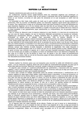 17
                                  SUPERA LA NEGATIVIDAD

  Saludos y bendiciones para cada uno de mis amigos.
  En conferencias recientes hemos estado hablando sobre las creaciones negativas que constituyen un
proceso continuo en todo ser humano. Esto es así porque si estuvieras libre de las creaciones negativas no
serías un ser humano, no vivirías en este plano de conciencia en el cual se expresa un cierto nivel de
desarrollo.
  La humanidad es libre hasta cierto grado, de modo que la gente también crea de manera relativamente
constructiva. Pero de acuerdo con diferentes grados, las creaciones negativas siguen siendo algo presente en
la psique. Esto significa que la tarea de la humanidad sobre esta tierra consiste en luchar para deshacerse de
esas creaciones negativas, con el fin de volverse cada vez más libre de sus trampas. Esto no es fácil, pues
la fascinación de cualquier proceso creativo embelesa a la gente a tal punto que no desea salir de él. Ahora es
mi tarea ayudarles a que gradualmente vayan abandonando su involucramiento con los procesos creativos
distorsionados.
  Hay un mundo de diferencia entre la creencia intelectual en esta filosofía y la clara toma de conciencia de
que uno crea de manera negativa, de que la mismísima infelicidad que lamentas es causada por actitudes
negativas que secretamente disfrutas y deseas mantener. Esto no significa que los males que ves en
la sociedad no existan en la realidad. Claro que existen. Pero no podrían afectarte si no
estuvieras contribuyendo, profunda y todavía inconscientemente, precisamente a los males que deploras.
  Esta verdad parece algo difícil de creer cuando aún estás en los inicios de un camino como este. Pero una
vez que realmente te has comprometido dentro de él, te percatas de que las cosas sí son de ese modo. Nunca
eres una víctima inocente y la sociedad no es más que la suma o el producto de las producciones y creaciones
negativas provenientes de ti y de muchas otras personas. Esta toma de conciencia en un inicio es chocante y
dolorosa, aunque sólo mientras no estás dispuesto a abandonar la negatividad. Sino estás dispuesto a
abandonarla, de verdad necesitas creer en la ilusión de que son los demás quienes la crean. Deseas alcanzar
la gloria sin tener que enfrentar el aspecto de ti mismo que hace imposible alcanzarla. Esperas convertirte
en un ser humano que se acepta y se respeta a sí mismo sin abandonar todo lo que deteriora tu integridad. Así
que vives en la ilusión de que los demás te hacen mal, las gentes a las que culpas de supuestamente
convertirte en su víctima. Éste es uno de los frecuentes juegos de falsas pretensiones que muchos de ustedes
han descubierto de diversas maneras.

Tres pasos para encontrar la salida

   Quisiera explicar los diversos pasos que son necesarios para encontrar la salida del embrollo de tu propia
ilusión, y de tus creaciones negativas, dentro del cual te hallas tan inextricablemente atrapado. Es obvio que el
primer paso debe ser encontrar, determinar, reconocer, aceptar y observar tus propias actitudes negativas.
   El segundo paso consiste en cuestionar profundamente tus sentimientos y reacciones ante esa creación
negativa y ante tu intención deliberada y elegida en ese sentido. Entonces verás que es algo que te gusta, que
encuentras cierto placer en ella y que no quieres abandonarla.
   El tercer paso consiste en trabajar arduamente sobre las exactas consecuencias y ramificaciones de tu
creación negativa sin dejar pasar ningún detalle, ningún efecto directo o secundario. La toma de conciencia y la
precisa comprensión de los efectos dañinos que tiene tu negatividad sobre ti y sobre los demás debe ser algo
muy claro. No sirve de nada que te digas a ti mismo, con el fin de calmar tu sentimiento de culpa, que sólo
te dañas a ti mismo. Debes percatarte de que no puedes dañarte a ti mismo sin dañar a los demás, del mismo
modo que no puedes dañar a los demás sin dañarte a ti mismo. No es posible pensar que lo que te afecta
negativamente no afecta también a los demás. El odio de ti mismo, por ejemplo, siempre se manifiesta
simultáneamente como la incapacidad de amar, e incluso como la compulsión a odiar a los otros.
   El tercer paso también consiste en ver que el placer que obtienes de tu creación negativa nunca llegará a
valer el precio exorbitante que pagas por él; pues todo lo que más deploras de ti y de tu experiencia de la vida
se deriva de ella. El precio es que sacrificas la alegría, la paz, la auto estima, la seguridad interior, la expansión
y el crecimiento, el placer en todos los niveles de tu ser y una existencia significativa y libre de miedos.
   Otro aspecto de este tercer paso consiste en tratar de comprender que no es necesario abandonar el placer
que obtienes al ser destructivo en tus sentimientos y actitudes. De hecho, ese mismo placer será transferido
hacia la dirección opuesta, hacia la creación positiva, en donde podrás crecer alegremente y sin culpas
dejando de pagar el elevado precio que ahora estás pagando por tus creaciones negativas. Lo único que hace
posible desear abandonar la negatividad es un exacto trabajo sobre las causas y efectos en el cual puedes ver
los resultados y las conexiones. No basta con tener conciencia de ser deliberadamente destructivo. Tienes que
admitir que no deseas abandonar esa actitud.
   En el segundo paso aún estás separado de los efectos. Puedes ver que la causa es tu destructividad y
admitirlo, pero todavía no ves la conexión de esto con todo lo que deploras de tu vida. La liga que conecta la
causa y el efecto aún está ausente. Mientras no establezcas esa conexión no puedes llegar realmente a desear
abandonar la negatividad. Debes ver el elevado precio que pagas con el fin de estar realmente motivado
                                                         65
 