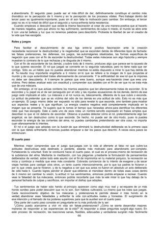 a abandonarla. El segundo paso puede ser el más difícil de dar; definitivamente constituye el cambio más
dramático en la percepción de ti mismo y en la percepción de los procesos vitales. Pero trabajar dentro del
tercer paso es igualmente importante, pues sin él aún falta la motivación para cambiar. Sin embargo, el tercer
paso no es ni la mitad de difícil que el segundo y nunca enfrenta tanta resistencia.
   Cuando empieces a descubrir que existe la misma fascinación al crear de una manera positiva que al hacerlo
de manera negativa, pero que ahora no hay sufrimiento, sentimientos de culpa ni miedo, el mundo se abre ante
ti con una tal belleza y luz que no tenemos palabras para describirlo. Probarás la libertad de ser el creador de
la vida que has escogido.

Roles y juegos

   Para facilitar el descubrimiento de esa liga entre la positiva fascinación ante la creación
necesitarás reconocer la destructividad y la negatividad que se esconden detrás de diferentes tipos de fachada:
las falsas pretensiones, las defensas, los juegos, las autoimágenes idealizadas, las formas específicas de
negación que usas con el fin de esconder tu destructividad. Todas estas máscaras son algo hipócrita y siempre
muestran lo contrario de lo que rechazas y te disgusta de ti mismo.
   Con el fin de esconderte de los demás, y sobre todo de ti mismo, produces algo que parece ser lo opuesto de
lo que quieres esconder. El rol que juegas se convierte en tu segunda naturaleza, pero no tiene nada que ver
contigo. Sólo es un hábito que no puedes abandonar mientras no estés dispuesto a mirar lo que hay detrás de
él. Te resulta muy importante engañarte a ti mismo en lo que se refiere a la imagen de ti que proyectas al
mundo y de cuya autenticidad tratas afanosamente de convencerte. Y la artificialidad de ese rol que te impones
no debe ser descubierta. A ti siempre te parece que eres bueno, aunque sea haciendo creer que eres una
víctima. Pero debes analizar esto con exactitud y comprender sus detalles con el fin de ver que no se trata más
que de una máscara.
   Sin embargo, el rol que actúas contiene los mismos aspectos que tan afanosamente tratas de esconder. Si te
escondes y tu papel es el de ser perseguido por el odio y las injustas acusaciones de los demás, dentro de ese
juego está implicado el odio. La máscara o el rol nunca es, básicamente, diferente de lo que cubre o esconde.
La actitud de pretender que se es víctima del odio de los demás es una actitud de odio. Esto no es más que
un ejemplo. El juego mismo debe ser expuesto no sólo para revelar lo que esconde, sino también para mostrar
sus aspectos reales y lo que significan. La energía creativa negativa está completamente implicada en la
imagen que se presenta. Te sugiero que te tomes el tiempo que necesitas ahora para identificar los diferentes
roles que has escogido. Dale a cada uno de esos roles un nombre sencillo expresado en frases simples que
describan lo que el rol debería de esconder. Observa si puedes detectar cómo el rol, pretendidamente algo tan
angelical, es tan destructivo como lo que esconde. De hecho, no puede ser de otro modo, pues n puedes   o
esconder la energía de las corrientes del alma, no puedes cambiarlas pretendiendo ser otra cosa, no importa
cuan afanosamente lo intentes.
   El rol o el juego que adoptas con la ilusión de que eliminará tu destructividad deliberada es la primera capa
con la que debes enfrentarte. Entonces puedes empezar a dar los pasos que describí. A veces esos pasos se
entrecruzan.

El cuarto paso

   Mientras mejor comprendas que el juego que juegas con la vida al aferrarte al falso rol que cubre tus
actitudes destructivas está destinado a perderte, estarás más motivado para abandonarlo por completo.
Fortalecerás tu voluntad. Esto te conducirá hacia el cuarto paso, el cual es el proceso mismo de recreación de
la substancia del alma. Mediante la meditación, con tus plegarias y mediante la formulación de pensamientos
deliberados de verdad, sobre todo este asunto con el fin de imprimirlos en tu material psíquico, la recreación se
inicia y continúa a medida que eres más constante. Cobrarás conciencia de tu intento de exagerar y de sacar
viejas heridas para castigar a los otros, un tanto cuanto intencionalmente, por lo que tus padres te hicieron o
por lo que crees que te hicieron, y de tu negativa a ver que sus actos no fueron en absoluto un acto deliberado
de odio hada ti. Cuando logres percibir el placer que obtienes al merodear dentro de todas esas cosas dentro
de ti mismo sin cambiar tu visión, tu actitud ni tus sentimientos, entonces podrás empezar a recrear. Cuando
veas la falsedad de tus máscaras, entonces podrás recordarte que más te vale mirar lo que hay debajo de tu
personal fachada de culpas y sacrificios, sin importar el disfraz que adoptes.

  Tus sentimientos de haber sido herido al principio aparecen como algo muy real y se requiere de un más
hondo sondeo para poder descubrir que no lo son. Son hábitos cultivados. Lo mismo que los roles que juegas.
Cada reconocimiento objetivo de tus máscaras y pretensiones te permite desear ir más hondo en la
verdad, abandonar esas falsedades y enfrentar la vida con actitudes reales y honestas. El surgimiento de
esa intención y el llamado de los poderes superiores para que te auxilien son el cuarto paso.
  Otra parte del cuarto paso consiste en preguntarte en lo más profundo de tu ser:
  "¿Cómo puedo acercarme a vivir mi vida sin falsas pretensiones? ¿Cómo se siente desarrollar mejores
maneras de responder a las experiencias de la vida?" Al responder a estas preguntas surgirá algo nuevo. En
este proceso de recreación, las reacciones sanas, flexibles, adecuadas y verdaderas surgirán más fácilmente
                                                       66
 