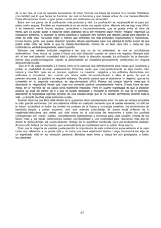 de tu ser real, el cual no necesita esconderse. Al crear, formula tus frases de manera muy concisa. Establece
con claridad que lo que haces no funciona, por qué no funciona y que deseas actuar de una manera diferente.
Estas afirmaciones tienen un gran poder cuando son realizadas con sinceridad.
   Éstos son los pasos de la purificación más profunda y vital. La purificación es impensable sin el paso por
estas cuatro etapas. También es impensable si no se recibe una ayuda activa. Hacerlo solo es algo muy difícil.
Y es tremenda mente ilusorio esperar, consciente o inconscientemente, que se puede evitar el mirar de
frente, que se puede saltar o esquivar estos aspectos de tu ser mediante algún medio "mágico" espiritual. La
realización personal, o alcanzar tu centro espiritual o cualquier otro nombre que desees utilizar para describir la
meta de toda vida, no puede llegar a menos que enfrentes tus más profundas negatividades e hipocresías.
Existe mucha gente que quiere alcanzar grandes alturas espirituales pero que alberga la tácita ilusión de que
podrá evitar mirar de frente lo que he estado describiendo. Corren de un lado para otro y, cada vez que
confrontan su verdad desagradable, salen huyendo.
   Siempre que existan actitudes negativas a las que no se ha enfrentado, se vive en una dolorosa
ambivalencia. Pues nunca se puede ir hacia una sola dirección cuando se quiere ser negativo. Siempre está
ahí el ser real pidiendo la realidad total y jalando hacia la dirección opuesta. La unificación de la dirección
interior sólo puede conseguirse cuando la personalidad es verdadera genuinamente constructiva sin ninguna
destructividad oculta.
    Con el fin de experimentarte a ti mismo como el tú esencial que definitivamente eres, tienes que considerar y
probar la posibilidad de crear positivamente. Entonces verás que crear positivamente es algo mucho más
natural y más fácil, pues es un proceso orgánico. La creación negativa y las actitudes destructivas son
artificiales e impuestas, aun cuando por ahora estés tan acostumbrado a ellas al punto de que te
parecen naturales. Lo positivo no requiere esfuerzo. De pronto parece que el abandonar lo negativo, que se ha
convertido en tu segunda naturaleza, es algo demasiado difícil. Parece así porque todavía crees que al
abandonar la negatividad tienes que crear una corriente positiva completamente nueva. Si esto fuera de ese
modo, en la mayoría de los casos sería realmente imposible. Pero en cuanto te percatas de que la creación
positiva ya está ahí dentro de ti y que se puede desplegar y revelaren el momento en que se lo permitas,
abandonar la negatividad significa aliviarte de una pesada carga que te ha estado oprimiendo durante toda tu
vida —y durante muchas vidas anteriores a esta.
   Cuando decirnos que Dios está dentro de ti, queremos decir precisamente esto. No sólo se te hace accesible
la más grande conciencia con una sabiduría infinita en cualquier momento que la puedas necesitar, no sólo se
te hacen accesibles en todos los niveles los poderes de la fuerza y la energía creativas, los sentimientos de
bendición, alegría y placer supremo, sino que además justo debajo de donde estás enfermo de tu
negatividad descubres que existe una vida nueva en la cual todas las reacciones a todas las posibles
contingencias son claras, fuertes, completamente satisfactorias y correctas para cada ocasión. Detrás de los
falsos roles y las falsas pretensiones existen una flexibilidad y una creatividad para reaccionar, más allá de
donde la destructividad las puede alcanzar. Debajo de tu superficie moribunda yace una burbujeante vitalidad.
Al inicio sólo brillará por momentos, pero eventualmente se manifestara como tu sólido clima interno.
   Creo que la mayoría de ustedes puede percibir la importancia de esta conferencia especialmente si la usan
como una referencia a su propia vida y no como una mera explicación teórica. Luego demostrará ser algo de
un significado vital en su evolución personal. Benditos sean. Amor y fuerza les son prodigados. a todos
los presentes




                                                       67
 