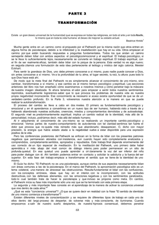 PARTE 3

                                           TRANSFORMACIÓN


Existe un gran deseo universal de la humanidad que se expresa en todas las religiones, en todo el arte y en toda filosofía ,
                     lo mismo que en toda la vida humana: el deseo de mejorar su estado actual.
                                                                                                        Beatrice Hinkle1

   Mucha gente entra en un camino como el propuesto por el Pathwork por la misma razón que otros entran en
alguna forma de psicoterapia; debido a la infelicidad y la insatisfacción que hay en su vida. Otros empiezan el
camino por que están buscando respuestas a preguntas fundamentales. Todos los que andan un camino
semejante deben lidiar con ambos aspectos: el psicológico/emocional y el espiritual. El trabajo psicológico, si
se le lleva lo suficientemente lejos, necesariamente se convierte en trabajo espiritual. El trabajo espiritual, con
el fin de ser realmente eficaz, también debe lidiar con la psique de la persona. Esta verdad no es algo nuevo;
en seguida citamos una formulación de esta idea perteneciente al teólogo y místico del siglo catorce, Meister
Eckhart:
   Para sentir la grandeza de Dios, uno debe primero conocerse a sí mismo, pues nadie puede conocer a Dios,
sin antes conocerse a sí mismo. Ve a la profundidad de tu alma, el lugar secreto, tu raíz, tu altura: pues todo lo
que Dios hace está ahí.
   De modo que la meta final del Pathwork no es simplemente alcanzar el conocimiento de uno mismo, sino
cambiar, transformarse a sí mismo; y ese cambio es al mismo tiempo psicológico y espiritual. Las secciones
anteriores del libro nos han enseñado cómo examinarnos a nosotros mismos y cómo penetrar bajo la máscara
de nuestra imagen idealizada. Si ahora tenemos el valor para empezar a sentir todos nuestros sentimientos
reprimidos, eventualmente lograremos saber que lo que provoca los problemas de nuestra vida es nuestra
propia negatividad inconsciente. Ese conocimiento e necesario si acaso existía oportunidad de que se de un
                                                      s
verdadero cambio profundo. En la Parte 3, volveremos nuestra atención a la manera en que se puede
realizar la autotransformación.
   El proceso del cambio se lleva a cabo en dos niveles. El primero es fundamentalmente psicológico y
emocional y en él aprendemos a convertirnos en un nuevo tipo de ser humano, habiendo visto a través de y
habiendo abandonado nuestras actitudes, creencias, miedos y comportamientos derrotistas y de autosabotaje.
El segundo nivel es predominantemente espiritual; implica un cambio radical de la identidad, más allá de la
personalidad, incluso, podríamos decir, más allá del estado humano.
   Al ir adquiriendo el conocimiento de uno mismo se va realizando un importante cambio psicológico y
emocional. Vemos partes de nuestro comportamiento de auto-derrota con tal claridad sentimos tan fuerte el
dolor que provoca que no queda más remedio más que abandonarlo; desaparecen. O, dicho con mayor
precisión, la energía que había estado atada a la negatividad vuelve a estar disponible para una expresión
positiva de la vida.
   Pero las conferencias posteriores del Pathwork se enfocan en la forma de lidiar con los presentes patrones
negativos que permanecen atorados con insistencia, aun cuando hayan sido completamente analizados y
comprendidos, completamente sentidos, apropiados y repudiados. Este trabajo final depende enormemente del
uso correcto de un tipo especial de meditación. En la meditación del Pathwork, uno primero debe haber
aprendido a ir más abajo del nivel común de diálogo interno, para poder permanecer en un sitio de
profunda quietud. En esa quietud uno puede aprender a oír claramente la voz del ser inferior del niño
para poder dialogar con él. Ahí también podemos entrar en contacto y solicitar la sabiduría y la fuerza del ser
superior. En esta fase del trabajo empieza a transformarse el sentido que se tiene de la identidad de uno
mismo.
   El Guía ha dicho: "El Pathwork no es una psicoterapia, aunque ciertos de sus aspectos necesariamente lidian
con áreas comunes a las de la psicoterapia. En el marco del Pathwork, la aproximación psicológica sólo es un
tema colateral, una manera de atravesar las obstrucciones. Resulta fundamental el lidiar con las confusiones,
con los conceptos erróneos, ideas que hay en el interior, con la incomprensión, con las actitudes
destructivas, con las defensas alienantes, con las emociones negativas y con los sentimientos paralizados,
todo lo cual también trata de hacer la psicoterapia y que incluso se propone como meta. En cambio,
el Pathwork inicia su fase más importante sólo una vez que se ha terminado con esta primera etapa.
   La segunda y más importante fase consiste en el aprendizaje de la manera de activar la conciencia universal
                                3
que vive dentro de cada alma."
   ¿Qué es esta "conciencia universal"? ¿O que se quiere decir en realidad con la frase "El sentido de identidad
de uno mismo comienza a transformarse"?
   Existen diferentes niveles de conscientización y se requiere de diferentes tipos de trabajo en cada uno de
ellos dentro del largo proceso de despertar, de volverse más y más consciente, de iluminarse. Cuando
empezamos a salir de nuestro sueño despiertos, de nuestra hipnosis consensual, debemos penetrar

                                                            68
 