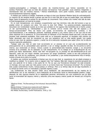 nuestros auto-engaños y reintegrar las partes de nosotros mismos que hemos escondido en la
sombra. Podríamos decir que se trata del proceso de hacernos "más grandes", pues estamos integrando y
reivindicando más de nosotros mismos. " Hemos reidentificado, como parte nuestra, ciertos aspectos que
inconscientemente habíamos negado.
   A medida que continúa el trabajo, finalmente se llega al nivel que Abraham Maslow llamó de auto-realización.
La mayoría de las terapias tiende a pensar que ese es el nivel más alto al que se puede llegar, que realmente
llegar hasta él representa el exitoso fin del proceso de crecimiento. Pero existen dos niveles más allá de éste:
el nivel transpersonal y el nivel de la unidad.
   En el nivel transpersonal, uno empieza a experimentar que hay dominios más allá del humano y que es
posible entrar en contacto con ellos. Tal como lo dice Ken Wilber: "La persona promedio seguramente
escuchará con incredulidad cuando se le dice que anidado en los lugares más recónditos de sí mismo, posee
un ser que trasciende su individualidad y que lo conecta con un mundo más allá del espacio y el
                         4
tiempo convencionales" Pero de hecho uno puede, en momentos de experiencias cumbres, o de
auto trascendencia, o de meditación profunda, realmente sentirse a uno mismo como un ser que vive en ese
plano espiritual de la existencia. El Guía transmitió el Pathwork a Eva Pierrakos desde ese nivel y de ese nivel
proviene toda revelación verdadera. Para quien está en la búsqueda espiritual, el resultado más práctico de
haber alcanzado ese nivel de conciencia es que uno empieza a vivir su vida siendo guiado; uno puede
entrar en ese nivel de sabiduría superior y recibir de él la instrucción necesaria para saber cómo vivir la vida de
manera realmente satisfactoria.
   Trabajar cada vez más en este nivel se convierte en un proceso en el cual uno va abandonando las
preocupaciones de su personalidad para aprender a ser un testigo apacible de ellas. Se encuentra la calma
interna, que existe todo el tiempo, incluso cuando la personalidad está haciendo corajes o se encuentra
inmersa en la ansiedad. Se ha realizado un sutil deslizamiento. Ya no trabajo en la re-identificación de mis
partes que había abandonado. Ahora más bien me encuentro en un proceso de des-identificaci6n,en el cual
descubro, cada vez con mayor claridad, que aunque "yo" tengo "problemas", existe un ser más profundo por
debajo del nivel de los problemas, que precede a los problemas y que existe tranquilamente todo el tiempo,
incluso a través de la vida y la muerte.
   A medida que continúa aumentando el tiempo que vivo en ese nivel, la experiencia de ser aliado empieza a
modificar su calidad. Ya no siento como si alguien más "me" hablara. Más bien tengo la creciente sensación de
que una parte de mi le habla a otra parte de mí. No es que una “Conciencia Universal" me esté enviando
un mensaje, sino que cada vez más parece como si yo mismo fuera esa "Conciencia Universal". Por un tiempo
esto puede confundirnos mucho, incluso parece un embrujo. Pero a su tiempo deja de ser algo inquietante, a
su tiempo se siente como un maravilloso y apacible regreso a casa.
   Las conferencias de esta sección tratan de la meditación, del desvanecimiento de los miedos, de la
identificación con el ser espiritual y de la realización de la transición hacia la intencionalidad positiva. Luego,
después de ese rigurozo examen de la negatividad personal, terminamos con una conferencia que se abre
hacia la inmensidad del espacio interior y describe cómo ese espacio interior puede ser llenado por el Espíritu
Santo.
                                                                                                               D. T.

  1Beatrice Hinkle , The Recreating oh the Individual. Harcourtt, Brace,
  1923.
  Meister Eckhart. Tomado de la traducción de R. Blakney.
  'Conferencia Pathwork # 204 "¿Qué es el Camino?"
  Ken Wilber, No Boundary. Center Publications, 1979. p. 123.




                                                            69
 