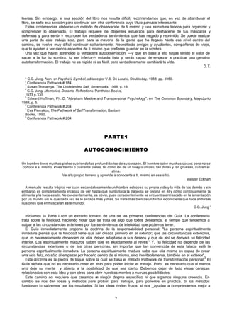 leerlas. Sin embargo, si una sección del libro nos resulta difícil, recomendamos que, en vez de abandonar el
libro, se salte esa sección para continuar con otra conferencia cuyo título parezca interesante.
   Estas conferencias elaboran un método de observación de ti mismo y una estructura teórica para organizar y
comprender lo observado. El trabajo requiere de diligentes esfuerzos para deshacerte de tus máscaras y
defensas y para sentir y reconocer los verdaderos sentimientos que has negado y reprimido. Se puede realizar
una parte de este trabajo solo, pero para la mayoría de la gente que ha llegado hasta ese nivel dentro del
camino, se vuelve muy difícil continuar solitariamente. Necesitarás amigos y ayudantes, compañeros de viaje,
que te ayuden a ver ciertos aspectos de ti mismo que prefieres guardar en la sombra.
   Una vez que hayas aprendido la verdadera autoobservación —y que en base a ello hayas tenido el valor de
sacar a la luz tu sombra, tu ser inferior— estarás listo y serás capaz de empezar a practicar una genuina
autotransformación. El trabajo no es rápido ni es fácil, pero verdaderamente cambiará tu vida.
                                                                                                         D.T.


  * C.G. Jung. Aion. en Psyche ü Symbol, editado por V.S. De Laszlo, Doubleday, 1958, pp. 4950.
  2
    Conferencia Pathwork # 184
  3
    Susan Thesenga, The Undefended Self, Sevenoaks, 1988, p. 19.
  4
    C.G. Jung. Memories, Dreams, Reflections. Pantheon Books,
  1973,p.330
  5
    Edward Hoffman, Ph. D. "Abraham Maslow and Transpersonal Psychology". en The Common Boundary. MayoJunio
1988, p. 5.
  6
    Conferencia Pathwork # 204
  7
    Eva Pierrakos, The Pathwork of SelfTransformation, Bantam
  Books, 1990.
  8
    Conferencia Pathwork # 204




                                                    PARTE1

                                        AUTOCONOCIMIENTO

Un hombre tiene muchas pieles cubriendo las profundidades de su corazón. El hombre sabe muchas cosas; pero no se
conoce a sí mismo. Pues treinta o cuarenta pieles, tal como las de un buey o un oso, tan duras y tan gruesas, cubren el
                                                         alma.
                        Ve a tu propio terreno y aprende a conocerte a ti, mismo en ese sitio.
                                                                                                        Meister Eckhart

   A menudo resulta trágico ver cuan escandalosamente un hombre estropea su propia vida y la vida de los demás y sin
embargo es completamente incapaz de ver hasta qué punto toda la tragedia se origina en él y cómo continuamente la
alimenta y la hace existir. No concientemente, es obvio, pues conscientemente se encuentra enfrascado en la lamentación
por un mundo sin fe que cada vez se le escapa más y más. Se trata más bien de un factor inconsciente que hace andar las
ilusiones que enmascaran este mundo.
                                                                                                              C.G. Jung '

   Iniciamos la Parte I con un extracto tomado de una de las primeras conferencias del Guía. La conferencia
trata sobre la felicidad, haciendo notar que se trata de algo que todos deseamos, al tiempo que tendemos a
culpar a las circunstancias exteriores por los sentimientos de infelicidad que podemos tener.
   El Guía inmediatamente propone la doctrina de la responsabilidad personal: "La persona espiritualmente
inmadura piensa que la felicidad tiene que ser creada primero en el exterior; que las circunstancias exteriores,
que no necesariamente dependen de ella, deben adaptarse a sus deseos y que de ahí se derivará su felicidad
interior. Los espiritualmente maduros saben que es exactamente al revés." Y, "la felicidad no depende de las
circunstancias exteriores o de las otras personas, sin importar que tan convencida de esta falacia esté la
persona espiritualmente inmadura. La persona espiritualmente madura sabe que ella misma es capaz de crear
una vida feliz, no sólo al empezar por hacerlo dentro de sí misma, sino inevitablemente, también en el exterior",
                                                                                                                2
   Esta doctrina es la piedra de toque sobre la cual se basa el método Pathwork de transformación personal. El
Guía señala que no es necesario creer en esto para poder iniciar el trabajo. Pero es necesario que al menos
uno deje su mente y abierta a la posibilidad de que sea cierto. Debemos dejar de lado viejas certezas
relacionadas con esta idea y con otras para abrir nuestras mentes a nuevas posibilidades.
   Este camino no requiere que creamos e ningún dogma específico ni que sigamos ninguna creencia. En
                                               n
cambio se nos dan ideas y métodos para probar, para trabajar, para ponerlos en práctica. Si los métodos
funcionan lo sabremos por los resultados. Si las ideas rinden frutos, si nos _ayudan a comprendernos mejor a


                                                           7
 