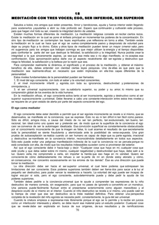 18
MEDITACIÓN CON TRES VOCES; EGO, SER INFERIOR, SER SUPERIOR

   Saludos a todos mis amigos que están presentes. Amor y bendiciones, ayuda y fuerza interior están llegando
para sostenerlos y ayudarles a abrir su más profundo ser. Espero que continuarán y cultivarán este proceso,
para que hagan vivir todo su ser, creando la integridad dentro de ustedes.
   Existen muchas formas diferentes de meditación. La meditación religiosa consiste en recitar ciertos rezos.
Existe la meditación en la cual se pone el énfasis principal en incrementar los poderes de la concentración. En
otro tipo de meditación se contemplan las leyes espirituales y se reflexiona en torno a ellas. También existe
la meditación en la cual se hace que el ego se vuelva completamente pasivo y desprovisto de voluntad para
dejar su propio flujo a lo divino. Éstos y otros tipos de meditación pueden tener un mayor o menor valor, pero
mi sugerencia para los amigos que trabajan conmigo es que mejor utilicen la energía y el tiempo disponibles
para confrontar la parte del ser que destruye la felicidad, la satisfacción y la integridad. Nunca podrás crear la
integridad a la que sinceramente aspiras, ya sea que esa meta sea o no algo manifiesto, si no aceptas esa
confrontación. Esta aproximación aplica darle voz al aspecto recalcitrante del ser egoísta y destructivo que
niega la felicidad, la satisfacción y la belleza por la razón que sea.
   Para comprender realmente la dinámica, el significado y el proceso de la meditación, y obtener el máximo
beneficio de ella, debes entender con claridad ciertas leyes psíquicas. Una de ellas es que para que la
meditación sea realmente eficaz en necesario que estén implicadas en ella tres capas diferentes de la
personalidad.
   Estos niveles fundamentales de la personalidad pueden ser llamados:
   1. El nivel del ego consciente, con todo el saber y la voluntad conscientes;
   2. el nivel inconsciente infantil y egoísta, con toda su ignorancia, destructividad y pretensiones de
omnipotencia, y
   3. el ser universal supraconsciente, con su sabiduría superior, su poder y su amor, lo mismo que su
comprensión global de los eventos de la vida humana.
   En la meditación eficaz, el ego consciente activa tanto al ser inconsciente, egoísta y destructivo como al ser
superior supraconsciente y universal. Debe llevarse a cabo una constante interacción entre estos tres niveles y
se requiere de un gran estado de alerta por parte del aspecto consciente del ego.

El ego como mediador

   El ego consciente debe estar decidido a permitir que el ser egoísta inconsciente se revele a sí mismo, que se
desenvuelva, se manifieste en la conciencia, que se exprese. Esto no es ni tan difícil ni tan fácil como parece.
Sólo es difícil, amigos míos, a causa del miedo de no ser tan perfecto, tan evolucionado, tan bueno, tan
racional, tan ideal como uno quiere ser y pretende ser, de modo que en la superficie de la conciencia el ego
casi se convence de ser la autoimagen idealizada. Esa convicción superficial es constantemente obstaculizada
por el conocimiento inconsciente de que la imagen es falsa, lo cual acarrea el resultado de que secretamente
toda la personalidad se siente fraudulenta y aterrorizada ante la posibilidad de verse expuesta. Una gran
prueba de autoaceptación se realiza cuando un ser humano es capaz de dejar que su parte egoísta, irracional
y destructiva se manifieste en la conciencia interior, reconociéndola detalladamente en todos sus aspectos.
Sólo esto puede evitar una peligrosa manifestación indirecta de la cual la conciencia no se percata porque no
está conectada con ella, de modo que los resultados indeseables suceden como si provinieran del exterior.
   Así que el ego consciente debe ir hacia bajo y decir: "Cualquier cosa que haya en mí, cualquier cosa que
esté oculta y que deba saber sobre mí mismo, cualquier negatividad y destructividad que haya, debe salir a la
luz. Quiero verla, me comprometo a verla, sin importar la herida que eso haga en mi vanidad. Quiero ser
consciente de cómo deliberadamente me rehuso a ver la parte de mí en donde estoy atorado y cómo,
en consecuencia, me concentro excesivamente en los errores de los demás". Ésa es una dirección que puede
tomar la meditación.
   La otra dirección debe ser hacia el ser superior universal, el cual tiene poderes que sobrepasan las
limitaciones del ser consciente. Esos poderes superiores también deben ser llama dos para sacar a la luz al
pequeño ser destructivo, para poder vencer la resistencia a hacerlo. La voluntad del ego puede ser incapaz de
lograr eso por si sola, pero el ego consciente, auto-determinante puede y debe pedir la ayuda de los
poderes superiores.
   También debes pedirle a la conciencia universal que te ayude a comprender las expresiones de tu niño
destructivo de manera correcta, sin exageración, para que no pases de ignorarlo a convertirlo en un monstruo.
Una persona puede fácilmente fluctuar entre el presentarse exteriormente como alguien maravilloso y el
desprecio oculto de sí mismo en el interior. Cuando el niño destructivo se revela a sí mismo, uno puede caer en
la trampa de creer que ese ser destructivo es la triste realidad definitiva. Para obtener una perspectiva
completa de la revelación del niño egoísta se necesita pedir, constantemente, la guía del ser universal.
   Cuando la criatura empieza a expresarse más libremente porque el ego se lo permite y lo recibe sin juicios
como un interlocutor interesado y abierto, se debe reunir ese material para un estudio posterior. Cualquier cosa
que se revele debe ser explorada en busca de sus orígenes, de sus resultados y de ramificaciones
                                                       70
 