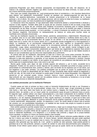 posteriores, Pregúntate qué ideas erróneas subyacentes son responsables del odio, del desprecio, de la
malicia o de cualquier emoción negativa que aflore. Cuando reconozcas las ideas erróneas, la culpa y el odio
de ti mismo disminuirán proporcionalmente.
   Otra cosa que puedes preguntarte es: ¿qué consecuencias tiene el someterme a mis impulsos destructivos
para obtener una satisfacción momentánea? Cuando se plantean con claridad preguntas de este tipo se
debilitan los aspectos destructivos, nuevamente de manera proporcional a la comprensión de la causa
particular y de el efecto. Sin esta parte del trabajo personal, sólo se realiza la mitad de la tarea. La meditación
debe lidiar, paso a paso, con todo el problema de la negatividad inconsciente.
   La interacción tiene tres aspectos. El ego observador debe inicialmente desear y comprometerse a alcanzar y
exponer el lado negativo. También debe pedir la ayuda del ser universal. Cuando el niño se revela, el ego debe
nuevamente pedir la ayuda del ser universal para fortalecer la conciencia necesaria para el trabajo posterior
de exploración de las ideas erróneas subyacentes y del alto precio que se ha tendido que pagar a causa de
ellas. El ser universal puede ayudarte —si se lo permites— a vencer la tentación de rendirte una y otra vez ante
los impulsos negativos. Esa rendición no necesariamente se traduce en actos, pero muchas veces se
manifiesta como actitudes emocionales.
   Este tipo de meditación requiere de mucho tiempo, paciencia, perseverancia y determinación. Recuerda que
en cualquier área en la cual estés insatisfecho, en la que halles problemas o conflictos dentro de tu vida, tu
actitud no debe ser la de concentrarte lleno de quejas en los demás o en las circunstancias exteriores que
están fuera de tu control, sino en buscar dentro de ti y explorarlas causas arraigadas en tu nivel egocéntrico e
infantil. La meditación es un pre-requisito indispensable en este caso: significa un recogimiento interno,
significa desear conocer la verdad y las causas de la circunstancia particular que te interesa, con calma y
tranquilidad. Luego debes pacientemente esperar una respuesta. En ese estado mental te llegará la paz,
incluso antes de que hayas comprendido cabalmente por qué tienes esa negatividad en especial. Este sincero
acercamiento a la vida te dará una medida de la paz y el respeto de ti mismo que te han faltado durante el
tiempo en que considerabas que los otros eran responsables de tu sufrimiento.
   Si cultivas este tipo de meditación, descubrirás un lado de ti mismo que nunca antes conociste. De hecho,
lograrás conocer dos aspectos: los más altos poderes universales se comunicarán contigo para ayudarte a
descubrir tu lado más destructivo e ignorante, el cual requiere de comprensión, purificación y cambios. Gracias
a tu disposición a aceptar tu ser inferior, el ser superior se convertirá en una presencia más real dentro de ti. De
hecho cada vez lo experimentarás más y más como tu ser real.
   Mucha gente medita, pero dejan de lado el doble aspecto del esfuerzo y, por lo tanto, se pierden de la
integración. Pueden tal vez poner en acción algunos de los poderes universales que entran en juego cuando la
personalidad es suficientemente libre, positiva y abierta, pero se olvidan de los aspectos que no son libres, que
son negativos o que están cerrados. Los poderes universales que se ponen en acción no pueden forzar una
integración con la parte no desarrollada del ser inferior. El ego consciente debe decidir realizar la integración y
luchar por ella, de otro modo el ser universal no puede pasar a través de las áreas bloqueadas. Una integración
parcial con el ser universal puede, incluso, conducir hacia un mayor auto-engaño si la conciencia se
deja confundir por esa integración parcial con los poderes divinos e incrementa su tendencia a no ver el lado
olvidado. Esto provoca un desarrollo desequilibrado.

Los cambios provocados por la meditación Pathwork

   Cuando pasas por todo el proceso se lleva a cabo un tremendo fortalecimiento de todo tu ser. Empiezan a
suceder varias cosas dentro de su personalidad, amigos míos. En primer lugar, el ego consciente se vuelve
más fuerte y más sano. Será más fuerte de una manera buena y relajada, con mayor firmeza, claridad, una
dirección llena de sentido y con un mayor poder de concentración capaz de guiar la atención hacia un punto.
En segundo lugar, podrás cultivar una mayor auto-aceptación y una mayor comprensión de la realidad. El odio
irreal de ti mismo y el desagrado de tu persona se irán, lo mismo que los no menos irreales reclamos de
perfección y de ser especial. Desaparecerán el falso orgullo espiritual y la vanidad, al igual que la falsa auto-
humillación y la vergüenza. Mediante la continua activación de los poderes superiores, el ser se siente menos
y menos abandonado, desamparado, perdido, sin esperanza o vacío. Se revela desde el interior todo el sentido
del universo con sus posibilidades maravillosas y la realidad de ese mundo más amplio te muestra el camino
hacia la aceptación y el cambio de tu niño interior.
   Este cambio gradual te permite aceptar todos tus sentimientos y dejar que la energía fluya a través de tu ser.
Cuando aceptas tu lado pequeño y mezquino sin pensar que es la realidad final o total, entonces la belleza, el
amor, la sabiduría y el poder infinito del ser superior se vuelven más reales. Lidiar con tu ser inferior te conduce
hacia un desarrollo equilibrado, a la integración y a un sentido más profundo y seguro de tu propia realidad.
Como resultado, te gustas a ti mismo de manera realista y bien fundada.
   Cuando vez la verdad de tu ser y el compromiso con ella se vuelve natural, entonces puedes detectar un lado
feo de ti mismo que antes te resistías mirar. Al mismo tiempo, también detectarás ese gran poder espiritual
universal que hay en ti y que en realidad eres tú mismo. Por paradójico que parezca, mientras más aceptas al
pequeño niño ignorante que hay dentro de ti sin perder tu sentido de valor personal, mejor podrás percibir la
grandeza de tu ser más profundo, siempre y cuando de verdad no uses esos descubrimientos para castigarte o
derrotarte. El ser inferior quiere seducir al ego consciente para que se quede dentro de los estrechos confines
                                                        71
 