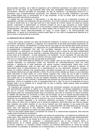 del auto-castigo neurótico, de la falta de esperanza y de la enfermiza capitulación, los cuales son siempre el
disfraz de un odio tácito. El ego consciente debe evitar este estratagema utilizando todos sus recursos y
conocimientos. Observa ese hábito de auto-castigo, de falta de esperanza y de capitulación dentro de ti y
neutralízalo, pero no desconociéndolo nuevamente, sino utilizando lo que ya sabes. Hablándole a esa parte
tuya puedes dirigirle todo el conocimiento de tu ego consciente. Si eso no basta, pide la ayuda de los
poderes que están más allá de tu conciencia.
  A medida que vas conociendo lo más elevado y lo más bajo que hay en ti descubres la función, las
capacidades y también las limitaciones del ego consciente. En el nivel consciente la función del ego es desear
ver toda la verdad tanto de lo más bajo como de lo más elevado de ti mismo, desear con todas sus fuerzas
cambiar y abandonar la destructividad. La limitación consiste en que el ego consciente no puede realizar
esto por sí solo y debe pedir ayuda y guía al ser universal y esperar pacientemente sin dudar y sin presionar
impacientemente. Esa espera requiere de una actitud abierta ante la manera en que se puede manifestar la
ayuda. Mientras menos ideas preconcebidas se tenga, la ayuda llegará y se hará reconocible más
rápidamente. La ayuda de la conciencia universal puede llegar en una mane ra completamente diferente de lo
que tus ideas y concepciones se lo permiten. .

La reeducación del ser destructivo

   Hasta a  hora hemos expuesto dos fases del proceso de meditación: la primera es el reconocimiento del ser
inconsciente, destructivo y egoísta y, la segunda, es la comprensión de las ideas equivocadas subyacentes, de
las causas y los efectos, del significado y el precio que hay que pagar por las actitudes destructivas presentes.
La tercera fase es la reorientación y la reeducación de la parte destructiva del ser. El niñito destructivo ya no
es completamente inconsciente. Ese niño con sus falsas creencias, con su resistencia necia, debe
ser reorientado. La reeducación, sin embargo, no puede llevarse a cabo a menos de que seas completamente
consciente de cada aspecto de las creencias y actitudes destructivas del niño. Ésa es la razón por la cual la
primera parte de la meditación —la fase exploratoria y de revelación— es tan importante. No hace falta decir
que esa fase no es algo con lo cual uno termina para que puedan llegar la segunda y luego la tercera fases.
Esto no es un proceso lineal, de modo que las fases se entrecruzan.
   Lo que voy a decir ahora debe ser tomado con mucho cuidado, pues de otro modo no se comprenderán las
sutilezas implicadas. La reeducación puede muy fácilmente ser confundida llevarnos hacia una nueva
supresión o represión de la parte destructiva que apenas empieza a desenvolverse. Debes tener mucho
cuidado y, deliberadamente, tratar de evitar esto, pero sin dejar que la parte destructiva te absorba. La
mejor actitud hacia el desenvolvimiento de la parte destructiva es una observación disociada, no juzgar y
aceptar sin molestar. Mientras más se desenvuelva, más debes recordarte que ni la verdad de su existencia ni
sus actitudes destructivas son algo definitivo o último. No son las únicas virtudes que tienes y no son absolutas.
Sobre todo tienes el poder dentro de ti para cambiar cualquier cosa. Puede ser que te falte el incentivo
para cambiar cuando aún no eres del todo consciente del daño que la parte destructiva de ti mismo le hace a tu
vida, cuando aún no la reconoces. Así que otro aspecto importante, de esta fase del camino de trabajo en la
meditación, consiste en mirar profunda y ampliamente para descubrir las manifestaciones indirectas de tu parte
destructiva. ¿Cómo se manifiesta el odio no expresado dentro de tu vida? Tal vez en el sentimiento de que no
mereces nada o en la inhibición de tu energía. Esto es sólo un ejemplo, debes explorar todas las posibles
manifestaciones indirectas.
   Es importante que recuerdes aquí que donde hay vida hay movimiento constante, aun que ese movimiento
esté temporalmente paralizado: la materia es el material vital paralizado. Los bloques congelados de energía
que hay en tu cuerpo momentáneamente están endurecidos, son material vital inmovilizado. Ese material
vital siempre puede ser nuevamente llevado hacia el movimiento, pero sólo la conciencia es capaz de hacerlo.
El material vital está lleno de conciencia, lo mismo que de energía, así que no importa que esa energía esté
momentáneamente bloqueada y congelada o que esa conciencia esté momentáneamente disminuida. El
significado de la meditación debe ser que la parte de ti que ya es consciente y que está en movimiento trate de
hacer que la energía bloqueada y la conciencia disminuida se muevan y vuelvan a estar alertas. La
mejor manera de hacer esto es dejando que la conciencia congelada y disminuida antes que nada se exprese.
Aquí necesitas una actitud receptiva en vez de una reacción que haría aparecer lo que surge como algo
devastador y catastrófico. La actitud de pánico hacia el desenvolvimiento del niñito destructivo que tenemos
dentro hace más daño que el niño destructivo. Debes aprender a escucharlo, a aceptarlo, a recibir
calmadamente sus expresiones sin odiarte, sin querer echarlo fuera.
   Sólo con esa actitud puedes llegar a comprender las causas de su destructivi dad subyacente. Sólo entonces
puedes iniciar el proceso de re-educación.
   La actitud negadora, llena de pánico, asustada, esa actitud de auto-rechazo y de exigencia de perfección que
sueles tener, hace imposible cada una de las partes de esta meditación. No deja que haya desenvolvimiento,
no permite la exploración de las causas de lo que podría desenvolverse y, definitivamente, no permite la re-
educación. Sólo la actitud de aceptación y comprensión permite que el ego consciente afirme su
benigno dominio de la materia psíquica violentamente destructiva y estancada. Tal como lo he dicho
en muchas ocasiones, se necesitan bondad, firmeza y una profunda determinación en contra de tu propia
destructividad. Es paradójico: te identificas con la destructividad y, al mismo tiempo, te disocias de ella. Acepta
                                                       72
 