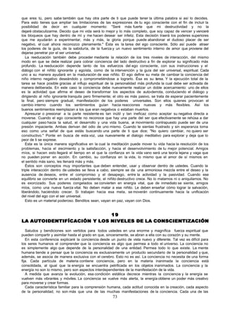 que eres tú, pero sabe también que hay otra parte de ti que puede tener la última palabra si así lo decides.
Para esto tienes que ampliar las limitaciones de las expresiones de tu ego consciente con el fin de incluir la
posibilidad de decir en cualquier momento: "Seré más fuerte que mi destructividad y no la
dejaré obstaculizarme. Decido que mi vida será lo mejor y lo más completo, que soy capaz de vencer y venceré
los bloqueos que hay dentro de mí y me hacen desear ser infeliz. Esta decisión traerá los poderes superiores
que me ayudarán a experimentar, más y más, la gloria porque puede abandonar el dudoso placer de ser
negativo, el cual ahora reconozco plenamente." Ésta es la tarea del ego consciente. Sólo así puede atraer
los poderes de la guía, de la sabiduría, de la fuerza y un nuevo sentimiento interno de amor que proviene del
dejarse penetrar por el ser universal.
   La reeducación también debe proceder mediante la relación de los tres niveles de interacción, del mismo
modo en que se debe realizar para cobrar conciencia del lado destructivo a fin de explorar su significado más
profundo. La reeducación depende tanto de los esfuerzos del ego consciente, con sus instrucciones y el
diálogo con el niñito ignorante y egoísta, como de la intervención y la guía del ser universal, espiritual. Cada
uno a su manera ayudará en la maduración de ese niñito. El ego define su meta de cambiar la conciencia del
niño interno negativo deseándolo y comprometiéndose a lograrlo. Ésa es su tarea. Y la ejecución total de la
tarea se hace posible gracias al influjo espiritual de la personalidad más profunda la cual debe ser activada de
manera deliberada. En este caso la conciencia debe nuevamente realizar un doble acercamiento: uno de ellos
es la actividad que afirma el deseo de transformar los aspectos de auto-derrota, conduciendo el diálogo y
dirigiendo al niño ignorante tranquila pero firmemente; el otro es más pasivo, se trata de esperar pacientemente
la final, pero siempre gradual, manifestación de los poderes universales. Son ellos quienes provocan el
cambio interno cuando los sentimientos guían hacia reacciones nuevas y más flexibles. Así los
buenos sentimientos reemplazan a los que eran negativos o estaban muertos.
   Apresurar o presionar a la parte resistente es tan inútil y tan ineficaz como aceptar su negativa directa a
moverse. Cuando el ego consciente no reconoce que hay una parte del ser que efectivamente se rehúsa a dar
cualquier paso hacia la salud, el desarrollo y una vida buena, u movimiento contrapuesto puede ser de una
                                                                      n
presión impaciente. Ambas derivan del odio de uno mismo. Cuando te sientas frustrado y sin esperanza toma
eso como una señal de que estás buscando una parte de ti que dice; "No quiero cambiar, no quiero ser
constructivo." Ponte en busca de esta voz, usa nuevamente el dialogo meditativo para explorar y deja que lo
peor de ti se exprese.
   Esta es la única manera significativa en la cual la meditación puede mover tu vida hacia la resolución de los
problemas, hacia el c   recimiento y la satisfacción, y hacia el desenvolvimiento de tu mejor potencial. Amigos
míos, si hacen esto llegará el tiempo en el que la confianza en la vida vano será una teoría lejana y vaga que
no pueden poner en acción. En cambio, su confianza en la vida, lo mismo que el amor de sí mismos en
el sentido más sano, les llenará más y más.
   Éstos son conceptos muy importantes que deben entender, usar y observar dentro de ustedes. Cuando la
triple interacción dentro de ustedes se lleva a cabo, siempre se da una armoniosa mezcla entre el deseo y la
ausencia de deseos, entre el compromiso y el desapego, entre la actividad y la pasividad. Cuando ese
equilibrio se convierte en un estado persistente, el niñito destructivo crece. No lo matamos ni o aniquilamos. No
es exorcizado. Sus poderes congelados se convierten en energía vital, que de inmediato se siente, amigos
míos, como una nueva fuerza vital. No deben matar a ese niñito. Le deben enseñar cómo lograr la salvación,
liberándolo, haciéndolo crecer. Si trabajan hacia esa meta, se moverán continuamente hacia la unificación
del nivel del ego con el ser universal.
   Esto es un material poderoso. Benditos sean, vayan en paz, vayan con Dios.


                            19
LA AUTOIDENTIFÍCACIÓN Y LOS NIVELES DE LA CONSCIENTIZACIÓN

   Saludos y bendiciones son vertidos para todos ustedes en una enorme y magnífica fuerza espiritual que
pueden compartir y asimilar hasta el grado en que, sinceramente, se abran a ella con su corazón y su mente.
   En esta conferencia explicaré la conciencia desde un punto de vista nuevo y diferente. Tal vez es difícil para
los seres humanos el comprender que la conciencia es algo que permea a todo el universo. La conciencia no
es simplemente algo que depende de la personalidad de una entidad. Permea todo lo que existe. La mente
humana tiende a pensar que la conciencia es exclusivamente un producto secundario de la personalidad y que,
además, se asocia de manera exclusiva con el cerebro. Esto no es así. La conciencia no necesita de una forma
fija. Cada partícula de materia contiene conciencia, pero en la materia inanimada la conciencia está
consolidada, al igual que la energía se encuentra petrificada en los objetos inanimados. La conciencia y la
energía no son lo mismo, pero son aspectos interdependientes de la manifestación de la vida.
   A medida que avanza la evolución, esa condición estática decrece mientras la conciencia y la energía se
vuelven más vibrantes y móviles. La conciencia se vuelve más alerta, la energía obtiene un poder más creativo
para moverse y crear formas.
   Cada característica familiar para la comprensión humana, cada actitud conocida en la creación, cada aspecto
de la personalidad, no son más que una de las muchas manifestaciones de la conciencia. Cada una de las
                                                       73
 