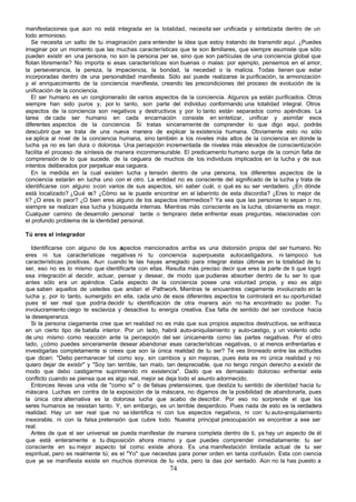 manifestaciones que aún no está integrada en la totalidad, necesita ser unificada y sintetizada dentro de un
todo armonioso.
   Se necesita un salto de tu imaginación para entender la idea que estoy tratando de transmitir aquí. ¿Puedes
imaginar por un momento que las muchas características que te son familiares, que siempre asumiste que sólo
pueden existir en una persona, no son la persona per se, sino que son partículas de una conciencia global que
flotan libremente? No importa si esas características son buenas o malas: por ejemplo, pensemos en el amor,
la perseverancia, la pereza, la impaciencia, la bondad, la necedad o la malicia. Todas tienen que estar
incorporadas dentro de una personalidad manifiesta. Sólo así puede realizarse la purificación, la armonización
y el enriquecimiento de la conciencia manifiesta, creando las precondiciones del proceso de evolución de la
unificación de la conciencia.
   El ser humano es un conglomerado de varios aspectos de la conciencia. Algunos ya están purificados. Otros
siempre han sido puros y, por lo tanto, son parte del individuo conformando una totalidad integral. Otros
aspectos de la conciencia son negativos y destructivos y por lo tanto están separados como apéndices. La
tarea de cada ser humano en cada encarnación consiste en sintetizar, unificar y asimilar esos
diferentes aspectos de la conciencia. Si tratas sinceramente de comprender lo que digo aquí, podrás
descubrir que se trata de una nueva manera de explicar la existencia humana. Obviamente esto no sólo
se aplica al nivel de la conciencia humana, sino también a los niveles más altos de la conciencia en donde la
lucha ya no es tan dura o dolorosa. Una percepción incrementada de niveles más elevados de conscientización
facilita el proceso de síntesis de manera inconmensurable. El predicamento humano surge de la común falta de
comprensión de lo que sucede, de la ceguera de muchos de los individuos implicados en la lucha y de sus
intentos deliberados por perpetuar esa ceguera.
   En la medida en la cual existen lucha y tensión dentro de una persona, los diferentes aspectos de la
conciencia estarán en lucha uno con el otro. La entidad no es consciente del significado de la lucha y trata de
identificarse con alguno o con varios de sus aspectos, sin saber cuál, o qué es su ser verdadero. ¿En dónde
está localizado? ¿Qué es? ¿Cómo se le puede encontrar en el laberinto de esta discordia? ¿Eres lo mejor de
ti? ¿O eres lo peor? ¿O bien eres alguno de los aspectos intermedios? Ya sea que las personas lo sepan o no,
siempre se realizan esa lucha y búsqueda internas. Mientras más consciente es la lucha, obviamente es mejor.
Cualquier camino de desarrollo personal tarde o temprano debe enfrentar esas preguntas, relacionadas con
el profundo problema de la identidad personal.

Tú eres el integrador

  Identificarse con alguno de los a   spectos mencionados arriba es una distorsión propia del ser humano. No
eres ni tus características negativas ni tu conciencia superpuesta autocastigadora, ni tampoco tus
características positivas. Aun cuando te las hayas arreglado para integrar éstas últimas en la totalidad de tu
ser, eso no es lo mismo que identificarte con ellas. Resulta más preciso decir que eres la parte de ti que logró
esa integración al decidir, actuar, pensar y desear, de modo que pudieras absorber dentro de tu ser lo que
antes sólo era un apéndice. Cada aspecto de la conciencia posee una voluntad propia, y eso es algo
que saben aquellos de ustedes que andan el Pathwork. Mientras te encuentres ciegamente involucrado en la
lucha y, por lo tanto, sumergido en ella, cada uno de esos diferentes aspectos te controlará en su oportunidad
pues el ser real que podría decidir tu identificación de otra manera aún no ha encontrado su poder. Tu
involucramiento ciego te esclaviza y desactiva tu energía creativa. Esa falta de sentido del ser conduce hacia
la desesperanza.
  Si la persona ciegamente cree que en realidad no es más que sus propios aspectos destructivos, se enfrasca
en un cierto tipo de batalla interior. Por un lado, habrá auto-aniquilainiento y auto-castigo, y un violento odio
de uno mismo como reacción ante la percepción del ser únicamente como las partes negativas. Por el otro
lado, ¿cómo puedes sinceramente desear abandonar esas características negativas, o al menos enfrentarlas e
investigarlas completamente si crees que son la única realidad de tu ser? Te ves tironeado entre las actitudes
que dicen: "Debo permanecer tal como soy, sin cambios y sin mejoras, pues ésta es mi única realidad y no
quiero dejar de existir" y "Soy tan terrible, tan malo, tan despreciable, que no tengo ningún derecho a existir de
modo que debo castigarme suprimiendo mi existencia". Dado que es demasiado doloroso enfrentar este
conflicto cuando se piensa que es algo real, mejor se deja todo el asunto adormecido.
  Entonces llevas una vida de "como si" o de falsas pretensiones, que desliza tu sentido de identidad hacia tu
máscara. Luchas en contra de la exposición de la máscara, no digamos de la posibilidad de abandonarla, pues
la única otra alternativa es la dolorosa lucha que acabo de describir. Por eso no sorprende el que los
seres humanos se resistan tanto. Y, sin embargo, es un terrible desperdicio. Pues nada de esto es la verdadera
realidad. Hay un ser real que no se identifica ni con tus aspectos negativos, ni con tu auto-aniquilamiento
inexorable, ni con la falsa pretensión que cubre todo. Nuestra principal preocupación es encontrar a ese ser
real.
  Antes de que el ser universal se pueda manifestar de manera completa dentro de ti, ya hay un aspecto de él
que está enteramente a tu disposición ahora mismo y que puedes comprender inmediatamente: tu ser
consciente en su mejor aspecto tal como existe ahora. Es una manifestación limitada actual de tu ser
espiritual, pero es realmente tú; es el "Yo" que necesitas para poner orden en tanta confusión. Esta con ciencia
que ya se manifiesta existe en muchos dominios de tu vida, pero la das por sentado. Aún no la has puesto a
                                                       74
 