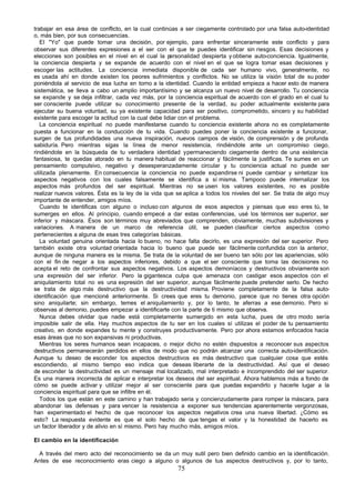 trabajar en esa área de conflicto, en la cual continúas a ser ciegamente controlado por una falsa auto-identidad
o, más bien, por sus consecuencias.
   El "Yo" que puede tomar una decisión, por ejemplo, para enfrentar sinceramente este conflicto y para
observar sus diferentes expresiones a el ser con el que te puedes identificar sin riesgos. Esas decisiones y
elecciones son posibles en el nivel en el cual la p   ersonalidad despierta y obtiene auto-conciencia. Igualmente,
la conciencia despierta y se expande de acuerdo con el nivel en el que se logra tomar esas decisiones y
escoger las actitudes. La conciencia inmediata disponible de cada ser humano vivo, generalmente, no
es usada ahí en donde existen los peores sufrimientos y conflictos. No se utiliza la visión total de su poder
poniéndola al servicio de esa lucha en torno a la identidad. Cuando la entidad empieza a hacer esto de manera
sistemática, se lleva a cabo un amplio importantísimo y se alcanza un nuevo nivel de desarrollo. Tu conciencia
se expande y se deja infiltrar, cada vez más, por la conciencia espiritual de acuerdo con el grado en el cual tu
ser consciente puede utilizar su conocimiento presente de la verdad, su poder actualmente existente para
ejecutar su buena voluntad, su ya existente capacidad para ser positivo, comprometido, sincero y su habilidad
existente para escoger la actitud con la cual debe lidiar con el problema.
   La conciencia espiritual no puede manifestarse cuando tu conciencia existente ahora no es completamente
puesta a funcionar en la conducción de tu vida. Cuando puedes poner la conciencia existente a funcionar,
surgen de tus profundidades una nueva inspiración, nuevos campos de visión, de comprensión y de profunda
sabiduría. Pero mientras sigas la línea de menor resistencia, rindiéndote ante un compromiso ciego,
rindiéndote en la búsqueda de tu verdadera identidad y permaneciendo ciegamente dentro de una existencia
fantasiosa, te quedas atorado en tu manera habitual de reaccionar y fácilmente la justificas. Te sumes en un
pensamiento compulsivo, negativo y desesperanzadamente circular y tu conciencia actual no puede ser
utilizada plenamente. En consecuencia la conciencia no puede expandirse ni puede cambiar y sintetizar los
aspectos negativos con los cuales falsamente se identifica a sí misma. Tampoco puede internalizar los
aspectos más profundos del ser espiritual. Mientras no se usen los valores existentes, no es posible
realizar nuevos valores. Ésta es la ley de la vida que se aplica a todos los niveles del ser. Se trata de algo muy
importante de entender, amigos míos.
   Cuando te identificas con alguno o incluso con algunos de esos aspectos y piensas que eso eres tú, te
sumerges en ellos. Al principio, cuando empecé a dar estas conferencias, usé los términos ser superior, ser
inferior y máscara. Ésos son términos muy abreviados que comprenden, obviamente, muchas subdivisiones y
variaciones. A manera de un marco de referencia útil, se pueden clasificar ciertos aspectos como
pertenecientes a alguna de esas tres categorías básicas.
   La voluntad genuina orientada hacia lo bueno, no hace falta decirlo, es una expresión del ser superior. Pero
también existe otra voluntad orientada hacia lo bueno que puede ser fácilmente confundida con la anterior,
aunque de ninguna manera es la misma. Se trata de la voluntad de ser bueno tan sólo por las apariencias, sólo
con el fin de negar a los aspectos inferiores, debido a que el ser consciente que toma las decisiones no
acepta el reto de confrontar sus aspectos negativos. Los aspectos demoníacos y destructivos obviamente son
una expresión del ser inferior. Pero la gigantesca culpa que amenaza con castigar esos aspectos con el
aniquilamiento total no es una expresión del ser superior, aunque fácilmente puede pretender serlo. De hecho
se trata de algo más destructivo que la destructividad misma. Proviene completamente de la falsa auto-
identificación que mencioné anteriormente. Si crees que eres tu demonio, parece que no tienes otra opción
sino aniquilarte; sin embargo, temes el aniquilamiento y, por lo tanto, te aferras a ese demonio. Pero si
observas al demonio, puedes empezar a identificarte con la parte de ti mismo que observa.
   Nunca debes olvidar que nadie está completamente sumergido en esta lucha, pues de otro modo sería
imposible salir de ella. Hay muchos aspectos de tu ser en los cuales sí utilizas el poder de tu pensamiento
creativo, en donde expandes tu mente y construyes productivamente. Pero por ahora estamos enfocados hacia
esas áreas que no son expansivas ni productivas.
   Mientras los seres humanos sean incapaces, o mejor dicho no estén dispuestos a reconocer sus aspectos
destructivos permanecerán perdidos en ellos de modo que no podrán alcanzar una correcta auto-identificación.
Aunque tu deseo de esconder los aspectos destructivos es más destructivo que cualquier cosa que estés
escondiendo, al mismo tiempo eso indica que deseas liberarte de la destructividad. Así que el deseo
de esconder la destructividad es un mensaje mal localizado, mal interpretado e incomprendido del ser superior.
Es una manera incorrecta de aplicar e interpretar los deseos del ser espiritual. Ahora hablemos más a fondo de
cómo se puede activar y utilizar mejor al ser consciente para que puedas expandirlo y hacerle lugar a la
conciencia espiritual para que se infiltre en él.
   Todos los que están en este camino y han trabajado seria y concienzudamente para romper la máscara, para
abandonar las defensas y para vencer la resistencia a exponer sus tendencias aparentemente vergonzosas,
han experimentado el hecho de que reconocer los aspectos negativos crea una nueva libertad. ¿Cómo es
esto? La respuesta evidente es que el solo hecho de que tengas el valor y la honestidad de hacerlo es
un factor liberador y de alivio en sí mismo. Pero hay mucho más, amigos míos.

El cambio en la identificación

 A través del mero acto del reconocimiento se da un muy sutil pero bien definido cambio en la identificación.
Antes de ese reconocimiento eras ciego a alguno o algunos de tus aspectos destructivos y, por lo tanto,
                                                       75
 