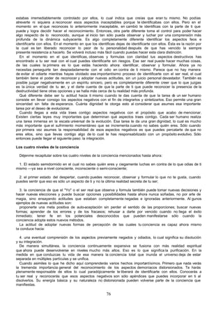 estabas irremediablemente controlado por ellos, lo cual indica que creías que eran tu mismo. No podías
atreverte ni siquiera a reconocer esos aspectos inaceptables porque te identificabas con ellos. Pero en el
momento en el que reconoces lo anteriormente inaceptable, en cambió te identificas con la parte de ti que
puede y logra decidir hacer el reconocimiento. Entonces, otra parte diferente toma el control para poder hacer
algo respecto de lo reconocido, aunque al inicio tan sólo pueda observar y luchar por una comprensión más
profunda de la dinámica subyacente. Es algo completamente diferente identificar los aspectos feos e
identificarte con ellos. En el momento en que los identificas dejas de identificarte con ellos. Ésta es la razón por
la cual es tan liberado reconocer lo peor de tu personalidad después de que has vencido la siempre
presente resistencia a hacerlo. Se volverá incluso más fácil cuando puedas hacer esta clara distinción.
  En el momento en el que identificas, observas y formulas con claridad tus aspectos destructivos has
encontrado a tu ser real con el cual puedes identificarte sin riesgos. Ese ser real puede hacer muchas cosas,
de las cuales la primera es lo que estás haciendo ahora: identificar, observar y formular. Ahora ya no
necesitas perseguirte tan despiadadamente con el odio en contra de ti mismo. Parece que no hay manera
de evitar el odiarte mientras hayas olvidado ese importantísimo proceso de identificarte con el ser real, el cual
también tiene el poder de reconocer y adoptar nuevas actitudes, sin un juicio personal devastador. También es
posible juzgar negativamente en un espíritu sincero, pero es completamente diferente creer que lo que juzgas
es la única verdad de tu s y el darte cuenta de que la parte de ti que puede reconocer la presencia de la
                              er,
destructividad tiene otras opciones y se halla más cerca de tu realidad más profunda.
  Qué diferente debe ser tu actitud hacia ti mismo cuando te das cuenta de que la tarea d un ser humano
                                                                                                   e
consiste en llevar consigo los aspectos negativos con el fin de integrarlos y sintetizarlos. Eso permite una gran
sinceridad sin falta de esperanza. Cuánta dignidad te otorga esto al considerar que asumes esa importante
tarea por el deseo de evolucionar.
  Cuando llegas a esta vida traes contigo aspectos negativos con el propósito que acabo de mencionar.
Existen ciertas leyes muy importantes que determinan qué aspectos traes contigo. Cada ser humano realiza
una tarea inmensa en la escala universal de la evolución. Esa tarea te da una gran dignidad, lo cual es mucho
más importante que el sufrimiento momentáneo que se incrementa cuando no sabes quién eres. Sólo cuando
por primera vez asumes la responsabilidad de esos aspectos negativos es que puedes percatarte de que no
eres ellos, sino que llevas contigo algo de lo cual te has responsabilizado con un propósito evolutivo. Sólo
entonces puede llegar el siguiente paso: la integración.

Los cuatro niveles de la conciencia

  Déjenme recapitular sobre los cuatro niveles de la conciencia mencionados hasta ahora:

 1. El estado semidormido en el cual no sabes quién eres y ciegamente luchas en contra de lo que odias de ti
mismo —ya sea a nivel consciente, inconsciente o semi-consciente;

  2. el primer estado del despertar, cuando puedes reconocer, observar y formular lo que no te gusta, cuando
puedes sentir que eso es sólo un aspecto de ti y no la última realidad secreta de tu ser;

  3. la conciencia de que el "Yo" o el ser real que observa y formula también puede tomar nuevas decisiones y
hacer nuevas elecciones y puede buscar opciones y posibilidades hasta ahora nunca soñadas, no por arte de
magia, sino ensayando actitudes que estaban completamente negadas e ignoradas anteriormente. Al gunos
ejemplos de nuevas actitudes son:
  proponerte una meta positiva de auto-aceptación sin perder el sentido de las proporciones; buscar nuevas
formas; aprender de los errores y de los fracasos; rehusar a darte por vencido cuando no llega el éxito
inmediato; tener fe en los potenciales desconocidos que pueden manifestarse sólo cuando la
conciencia adopta estos nuevos métodos.
  La actitud de adoptar nuevas formas de percepción de las cuales tu conciencia es capaz ahora mismo
te conduce hacia:

  4. una eventual comprensión de los aspectos previamente negados y odiados, lo cual significa su disolución
y su integración.
  De manera simultánea, la conciencia continuamente expansiva se fusiona con más realidad espiritual
que ahora puede desenvolverse en niveles mucho más altos. Eso es lo que significa la purificación. En la
medida en que conduzcas tu vida de esa manera la conciencia total que inunda el universo deja de estar
separada en múltiples partículas y se unifica.
  Cuando asimiles lo que he dicho aquí comprenderás varios hechos importantísimos. Primero que nada verás
la tremenda importancia general del reconocimiento de los aspectos demoníacos distorsionados. Te harás
plenamente responsable de ellos lo cual paradójicamente te liberará de identificarte con ellos. Conocerás a
tu ser real y reconocerás que esos aspectos negativos son sólo apéndices que puedes incorporar en ti al
disolverlos. Su energía básica y su naturaleza no distorsionada pueden volverse parte de la conciencia que
manifiestas.

                                                        76
 