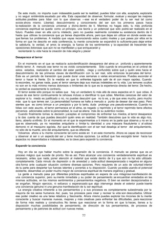 De este modo, no importa cuan indeseable pueda ser la realidad, puedes lidiar con ella, aceptarla, explorarla
y no seguir sintiéndote asustado por ella. Esta capacidad de observar, formular, evaluar y escoger las mejores
actitudes posibles para lidiar con lo que observas —ese es el verdadero poder de tu ser real tal como
existe ahora mismo. Libertad, descubrimiento y conocimiento del ser son los primeros pasos hacia
la realización de la conciencia universal y divina dentro de ti. Mientras no hagas esto, tu más profunda
conciencia espiritual se queda como un principio, una teoría y un potencial que sólo podrá ser realizado en el
futuro. Puedes creer en ella con tu intelecto, pero no puedes realmente constatar su existencia dentro de ti
hasta que utilices la conciencia que ya tienes disponible ahora, pero que dejas sin utilizar en donde existe eso
que llamas tus problemas. A medida que vayas reconociendo estos cuatro niveles y que pases por ellos en la
forma en que he descrito en esta conferencia, tu mente consciente se expandirá lo suficiente para dejar entrar
la sabiduría, la verdad, el amor, la energía, la fuerza de los sentimientos y la capacidad de trascender las
oposiciones dolorosas que aún no se manifiestan y que enriquecerán y
  reorientarán tu vida hacia la creación de más alegría y placer

Desaparece el terror

   En el momento en el que se realiza la auto-dentificación desaparece del alma un profundo y aparentemente
infinito terror. A menudo ese terror no es vivido conscientemente. Sólo cuando te encuentras en el umbral de
estos estados, realizando el cambio del estar perdido, ciego y confundido sobre qué y quién eres hacia el
descubrimiento de las primeras claves de identificación con tu ser real, sólo entonces te percatas del terror.
Éste es un período de transición que puede durar unas semanas o varias encarnaciones. Puedes esconder el
terror o hacer le frente. En la medida en que lo enfrentes lograrás salir de él con mayor rapidez. Cuando
lo escondes, no ganas nada, pues el terror siempre deja sus marcas indelebles en tu vida. Los temores ocultos
no son en lo más mínimo menos dolorosos o limitantes de lo que es la experiencia directa del terror. De hecho,
la verdad es exactamente lo contrario.
   El terror existe sólo porque no sabes que hay un verdadero tú más allá de esos aspectos en ti que odias. A
causa de ese terror continuamente te rehúsas incluso a identificar lo que odias. Mientras carezcas del valor de
explorar si tu miedo es justificado o no, no puedes descubrir que no lo es, y de que eres mucho, pero mucho
más que lo que temes ser. La personalidad humana se halla a menudo a punto de desear dar ese paso. Pero
sientes que es como brincar a un precipicio y por lo tanto, duda prolonga una pseudo-existencia. Cuando no
lidias con este asunto, el terror permanece en el alma, es negado y reprimido y el terror reprimido tiene efectos
perversos adicionales sobre la personalidad, la cual se aliena más de su auténtico núcleo.
   Cuando finalmente tomas la decisión y aceptas el compromiso de enfrentar tus miedos, el terror desaparece
y te das cuenta de que puedes descubrir quién eres en realidad. También descubres que la vida es algo rico,
lleno, abierto e infinito. En el momento en el que te experimentas a ti mismo en la parte que observa y no en la
que es observada, ya no necesitas aniquilarte o limitar tu identidad a una máscara fraudulenta o al odioso
demonio ni al mezquino egoísta. Así que la identificación con el ser real desaloja al terror del aniquilamiento,
no sólo de la muerte, sino del aniquilamiento, que es diferente.
   Volvamos ahora a tu mente consciente tal como existe en ti en este momento. Ahora es capaz de reconocer
y observar al ser o un aspecto del ser y tiene muchas opciones. La actitud que has escogido tener hacia tus
aspectos no desarrollados e indeseables, es la clave para expandir tu conciencia.

Expandir la conciencia

  Hoy en día se oye hablar mucho sobre la expansión de la conciencia. A menudo se piensa que es un
proceso mágico que sucede de pronto. No es así. Para alcanzar una conciencia verdaderamente espiritual es
necesario, antes que nada, poner atención al material que existe dentro de ti y que aún no ha sido utilizado
completamente. Cada minuto de depresión o de ansiedad y cada actitud desesperanzada o negativa en alguna
otra forma ante cualquier situación contiene diversas opciones. Pero requieres de un acto de voluntad interior
de tu parte para despertar tus fuerzas latentes y ponerlas a tu disposición. Cuando ya estás usando el potencial
existente, desarrollas un poder mucho mayor de conciencia espiritual de manera orgánica y gradual.
  La gente a menudo pasa por diferentes prácticas espirituales en espera de una milagrosa manifestación de
una conciencia superior, pero su mente inmediata y su poder de pensamiento se encuentran enredados en las
mismas actitudes, en los mismos sentimientos y pensamientos negativos. O bien se sienten decepcionados o
se engañan. Ningún ejercicio, ni esfuerzo o esperanzado que algo intervenga desde el exterior puede traerte
una conciencia genuina ni una genuina manifestación de tu ser espiritual.
  La energía creativa inherente a los pensamientos y a sus procesos es completamente subestimada por la
mayoría de los seres humanos. Así, pues, tus procesos para crear y recrear la vida son descuidados. Utilizar
ese poder creativo es una tarea retadora y fascinante. Ahora mismo puedes explorar los rincones de tu mente
consciente y buscar maneras nuevas, mejores y más creativas para enfrentar las dificultades, para reaccionar
de forma más realista y constructiva. No tienes que reaccionar en la forma en que lo haces, tienes a tu
disposición muchas posibilidades de pensamiento, de dirección de tus pensamientos, de procesos de
pensamiento y de patrones de actitud con nuevas metas.

                                                       77
 