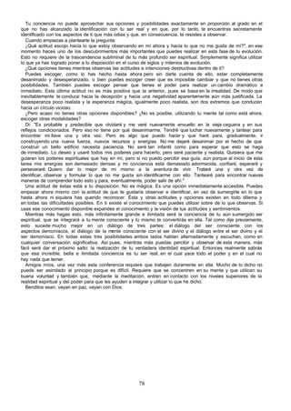 Tu conciencia no puede aprovechar sus opciones y posibilidades exactamente en proporción al grado en el
que no has alcanzado la identificación con tu ser real y en que, por lo tanto, te encuentras secretamente
identificado con los aspectos de ti que más odias y que, en consecuencia, te resistes a observar.
   Cuando empiezas a plantearte la pregunta:
   ¿Qué actitud escojo hacia lo que estoy observando en mí ahora y hacia lo que no me gusta de mí?", en ese
momento haces uno de los descubrimientos más importantes que puedes realizar en esta fase de tu evolución.
Esto no requiere de la trascendencia subliminal de tu más profundo ser espiritual. Simplemente significa utilizar
lo que ya has logrado poner a tu disposición en el curso de siglos y milenios de evolución.
   ¿Qué opciones tienes mientras observas las actitudes e intenciones destructivas dentro de ti?
   Puedes escoger, como lo has hecho hasta ahora pero sin darte cuenta de ello, estar completamente
desanimado y desesperanzado, o bien puedes escoger creer que es imposible cambiar y que no tienes otras
posibilidades. También puedes escoger pensar que tienes el poder para realizar un cambio dramático e
inmediato. Esta última actitud no es más positiva que la anterior, pues se basa en la irrealidad. De modo que
inevitablemente te conduce hacia la decepción y hacia una negatividad aparentemente aún más justificada. La
desesperanza poco realista y la esperanza mágica, igualmente poco realista, son dos extremos que conducen
hacia un círculo vicioso.
   ¿Pero acaso no tienes otras opciones disponibles? ¿No es posible, utilizando tu mente tal como está ahora,
escoger otras modalidades?
   Di: "Es probable y predecible que olvidaré y me veré nuevamente envuelto en la vieja ceguera y en sus
reflejos condicionados. Pero eso no tiene por qué desanimarme. Tendré que luchar nuevamente y tantear para
encontrar mi llave una y otra vez. Pero es algo que puedo hacer y que haré para, gradualmente, ir
construyendo una nueva fuerza, nuevos recursos y energías. No me dejaré desanimar por el hecho de que
construir un bello edificio necesita paciencia. No seré tan infantil como para esperar que esto se haga
de inmediato. Lo deseo y usaré todos mis poderes para hacerlo, pero seré paciente y realista. Quisiera que me
guiaran los poderes espirituales que hay en mí, pero si no puedo percibir esa guía, aún porque al inicio de esta
tarea mis energías son demasiado densas y mi conciencia está demasiado adormecida, confiaré, esperaré y
perseveraré. Quiero dar lo mejor de mi mismo a la aventura de vivir. Trataré una y otra vez de
identificar, observar y formular lo que no me gusta sin identificarme con ello. Tantearé para encontrar nuevas
maneras de comprender todo esto y para, eventualmente, poder salir de ahí."
   Una actitud de éstas está a tu disposición. No es mágica. Es una opción inmediatamente accesible. Puedes
empezar ahora mismo con la actitud de que te gustaría observar e identificar, en vez de sumergirte en lo que
hasta ahora ni siquiera has querido reconocer. Ésta y otras actitudes y opciones existen en todo dilema y
en todas las dificultades posibles. En ti existe el conocimiento que puedes utilizar sobre de lo que observas. Si
usas ese conocimiento disponible expandes el conocimiento y la visión de tus actitudes y sentimientos.
   Mientras más hagas esto, más infinitamente grande e ilimitada será la conciencia de tu aún sumergido ser
espiritual, que se integrará a tu mente consciente y tú mismo te convertirás en ella. Tal como dije previamente,
esto sucede mucho mejor en un diálogo de tres partes: el diálogo del ser consciente con los
aspectos demoníacos, el diálogo de la mente consciente con el ser divino y el diálogo entre el ser divino y el
ser demoníaco. En todas estas tres posibilidades ambos lados hablan alternadamente y escuchan, como en
cualquier conversación significativa. Así pues, mientras más puedas percibir y observar de esta manera, más
fácil será dar el próximo salto: la realización de tu verdadera identidad espiritual. Entonces realmente sabrás
que esa increíble, bella e ilimitada conciencia es tu ser real, en el cual yace todo el poder y en el cual no
hay nada que temer.
   Amigos míos, una vez más esta conferencia requiere que trabajen duramente en ella. Mucho de lo dicho no
puede ser asimilado al principio porque es difícil. Requiere que se concentren en su mente y que utilicen su
buena voluntad y también que, mediante la meditación, entren en contacto con los niveles superiores de la
realidad espiritual y del poder para que les ayuden a integrar y utilizar lo que he dicho.
   Benditos sean, vayan en paz, vayan con Dios.




                                                       78
 