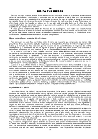 20
                                      DISIPA TUS MIEDOS

  Saludos, mis muy queridos amigos. Todos sabemos cuan importante y esencial es enfrentar y aceptar esos
aspectos, sentimientos, convicciones y actitudes que hay en nosotros y que o bien son completamente
inconscientes o no son suficientemente conscientes. A menos de que se cultive la toma de conciencia
es imposible liberar el más profundo centro de tu ser, el núcleo del cual surge toda la vida. Tratemos de ver
ahora hasta dónde has llegado en relación con lo que aún está enterrado dentro de ti. ¿Qué tanto has
desenterrado? ¿Qué tan consciente eres de lo que realmente sucede en ti, en oposición a las explicaciones
superficiales que siempre tienes a mano?
  Al inicio parece terriblemente difícil des hacerse de los autoengaños, pues todos los seres humanos
vagamente creen que la verdad subyacente es inaceptable, de modo que ellos mismos son inaceptables. Así
es que se debe develar una doble ilusión: la creencia subyacente que mencionamos y la cubierta que se le
pone encima. Y ésa es siempre la parte más ardua del trabajo interno.

El mal como defensa en contra del sufrimiento

  Para continuar con esta fase del trabajo sobre ti mismo es necesario que comprendas de manera más
profunda de dónde provienen las actitudes negativas y la destructividad. ¿Cuál es el verdadero origen del mal?
Sabes y a menudo me has oído decir que la negación de tus vulnerabilidades, tu vergüenza de sentirte
desamparado y tu sentimiento de no ser alguien a quien se puede amar, crean el mal y las actitudes y
sentimientos destructivos. En otras palabras, el mal es una defensa en contra del sufrimiento.
  Por lo tanto, es obvio que tu nueva dirección dentro del camino ahora podrá ocuparse más directamente de
las heridas y los sufrimientos que has tenido que soportar durante el inicio de tu vida y en contra de los cuales
te has defendido hasta la actualidad. Tú que has aprendido a re-experimentar emocionalmente tus
sentimientos del pasado, puedes corroborar como una realidad sentida lo que he reiterado tantos años: la
negación de la experiencia original te obliga a re-experimentarla una y otra vez. Recreas la experiencia negada
y de ese modo incrementas el dolor y la herida acumulados. Es necesario realizar un poco más de esa re
experimentación y ahora puedes hacerlo sin riesgos.
  Mucho de lo que sufriste durante la infancia, especialmente las dimensiones de tu infelicidad, es algo que
sólo existe como conocimiento intelectual. No sientes cuan infeliz eras en realidad cuando eras niño y durante
mucho tiempo muchos de ustedes creyeron que su infancia había sido exactamente lo contrario. Alcanzar el
conocimiento intelectual de esa realidad es una preparación necesaria para lograr experimentarla. Sin la
conciencia intelectual de la verdad acerca de tu infancia, no sería posible debilitar suficientemente las defensas
que te impiden volver a vivir sin riesgos esas experiencias en el nivel emocional. Cuando las defensas todavía
son fuertes bloquean el camino hacia la experiencia emocional de modo que el intento de llegar hasta los
sentimientos es ahogado. Amigos míos, ahora ya están realmente listos para aventurarse en las profundidades
de su ser. Ahí podrán soltarse y dejarse ir libremente hacia todos los sentimientos acumulados que hasta hoy
nunca habían podido salir de su sistema. Hasta hoy no podían ser transformados en el flujo natural de energía
debido a que ustedes mismos habían cerrado las puertas para poder sentir sus sentimientos.

El problema de la pereza

   Hace algún tiempo me pidieron que explicara el problema de la pereza. Hay una relación íntima entre el
problema de l pereza y los sentimientos que no han sido vividos de manera completa. No consideren que la
              a
pereza es una actitud que puede ser abandonada sólo mediante un acto de voluntad porque la persona logra
ser suficientemente razonable y constructiva. No se trata en absoluto de un asunto de moralidad. La pereza es
una manifestación de la apatía, del estancamiento y de la parálisis que resultan de la presencia de
energía estancada en la substancia del alma. La substancia del alma estancada es el resultado de
sentimientos que no han sido vividos de manera completa o que no han sido expresados y cuyo significado y
origen no han sido totalmente entendidos. Cuando los sentimientos no han sido vividos, entendidos y
expresados de esa manera, se acumulan e impiden el flujo de la fuerza vital.
   No basta con deducir que debe haber en ti ciertos sentimientos pasados que lógicamente han provocado tu
situación actual. Ese conocimiento deductivo a menudo es necesario para abrir la posibilidad de permitirte una
experiencia más profunda. Sin embargo, el conocimiento por sí sólo puede ser una barricada cuando
reemplazas el sentimiento con el conocimiento. En ese caso la unidad de esas dos funciones es interrumpida
al igual que cuando sientes y no sabes qué significan los sentimientos, cómo y por qué surgieron ni cómo es
que aún dirigen tu vida en la actualidad.
   Aún existen muchas defensas en contra de una experimentación total de los sentimientos acumulados que
hay en ustedes, amigos míos, a pesar de todos sus avances. Les ayudará mucho mantener esto presente en
su mente para enfocar su atención y su conciencia hacia esas defensas con el fin de poder vencerlas cada vez
más. Es posible bajar sistemáticamente el umbral de las defensas en contra de las experiencias profundas
acumuladas que se han vuelto venenosas al no dejarlas salir. Esas experiencias dolorosas no pueden
                                                       79
 