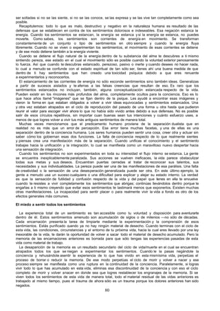 ser soltadas si no se las siente, si no se las conoce, se las expresa y se las vive tan completamente como sea
posible.
   Recapitulemos: todo lo que es malo, destructivo y negativo en la naturaleza humana es resultado de las
defensas que se establecen en contra de los sentimientos dolorosos e indeseables. Esa negación estanca la
energía. Cuando los sentimientos se estancan, la energía se estanca y si la energía se estanca, no puedes
moverte. Como sabes, los sentimientos son corrientes de energía en movimiento. Se transforman
constantemente de un conjunto o tipo de sentimientos en otro siempre y cuando la energía fluya
libremente. Cuando no se viven o experimentan los sentimientos, el movimiento de esas corrientes se detiene
y de ese modo detiene también a la energía viviente.
   Cuando se detiene el flujo natural de la energía dentro de tu substancia del alma te descubres a ti mismo
sintiendo pereza, ese estado en el cual el movimiento sólo es posible cuando la voluntad exterior penosamente
lo fuerza. Así que cuando te descubras estancado, perezoso, pasivo o inerte y cuando desees no hacer nada,
lo cual a menudo se confunde con el estado espiritual de tan sólo ser, tienes ahí una buena medida de que
dentro de ti hay sentimientos que han creado una toxicidad psíquica debido a que eres renuente
a experimentarlos y reconocerlos.
   El estancamiento de las corrientes de energía no sólo esconde sentimientos sino también ideas. Generalizas
a partir de sucesos aislados y te aferras a las falsas creencias que resultan de eso. Es raro que los
sentimientos estancados no incluyan, también, alguna conceptualización estancada respecto de la vida.
Pueden existir en los rincones más profundos del alma, completamente ocultos para la conciencia. Eso es lo
que hace años llamé "imágenes" que se fijan dentro de la psique. Les ayudé a encontrar esas imágenes y
vieron la forma en que estaban obligados a volver a vivir ideas equivocadas y sentimientos estancados. Una
y otra vez estaban atrapados en el ciclo de reproducción del pasado de una forma u otra hasta que pudieron
reunir el valor para escoger vivir ahora lo que no había sido vivido antes debido a sus defensas. No es posible
salir de esos círculos repetitivos, sin importar cuan buenas sean tus intenciones y cuánto esfuerzo uses, a
menos de que logres volver a vivir tus más antiguos sentimientos de manera total.
   Muchas veces mencionamos que el predicamento humano proviene de la separación dualista que en
realidad no es más que un error de percepción. Ese error tiene muchas facetas, y una de ellas es una
separación dentro de la conciencia humana. Los seres humanos pueden sentir una cosa, creer otra y actuar sin
saber cómo los gobiernan esas dos funciones. La falta de conciencia respecto de lo que realmente sientes
y piensas crea una manifestación más de la separación. Cuando unificas el conocimiento y el sentimiento
trabajas hacia la unificación y la integración, lo cual se manifiesta como un maravilloso nuevo despertar hacia
una sensación de integración.
   Cuando los sentimientos no son experimentados en toda su intensidad el flujo interno se estanca. La gente
se encuentra inexplicablemente paralizada. Sus acciones se vuelven ineficaces, la vida parece obstaculizar
todas sus metas y sus deseos. Encuentran puertas cerradas al tratar de reconocer sus talentos, sus
necesidades y sus individualidades. La pereza puede ser una de las manifestaciones de esa parálisis. Una falta
de creatividad o la sensación de una desesperación generalizada puede ser otra. En este último ejemplo, la
gente a menudo usa un suceso cualquiera o una dificultad para explicar y alejar su estado interno. La verdad
es que la sensación de futilidad y confusión respecto de la vida y del papel que tenes en ella te envuelve
                                                                                       i
cuando te resistes a vivir completamente los sentimientos que abrigas; continúas llevándolos dentro porque te
engañas a ti mismo creyendo que evitar esos sentimientos te lastimará menos que exponerlos. Existen muchas
otras manifestaciones. La incapacidad para sentir placer o para realmente vivir la vida a fondo es otro de los
efectos generales más comunes.

El miedo a sentir todos los sentimientos

   La experiencia total de un sentimiento es tan accesible como tu voluntad y disposición para aventurarte
dentro de él. Estos sentimientos amenudo son acumulación de siglos o de milenios —no sólo de décadas.
Cada encarnación presenta la tarea de limpiarte mediante la experimentación y la comprensión de esos
sentimientos. Estás purificado cuando ya no hay ningún material de desecho. Cuando terminas con el ciclo de
esta vida, las condiciones, circunstancias y el entorno de tu próxima vida, hacia la cual eres llevado por una ley
inexorable de la vida, te darán la oportunidad de volver a sacar todo el material de desecho acumulado. Pero la
memoria de las encarnaciones anteriores es borrada para que sólo tengas las experiencias pasadas de esta
vida como material de trabajo.
   La desaparición de la memoria es un resultado secundario del ciclo de vida/muerte en el cual se encuentran
atrapados todos los que se niegan a experimentar los sentimientos. Cuando le la pasas negándote la
conciencia y rehusándote asentir la experiencia de lo que has vivido en esta mismísima vida, perpetúas el
proceso de borrar o reducir la memoria. De ese modo perpetúas el ciclo de morir y volver a nacer y ese
proceso siempre se manifiesta como una ruptura en la continuidad de la conciencia. Paralelamente, si logras
vivir todo lo que has acumulado en esta vida, eliminas esa discontinuidad de la conciencia y con eso el ciclo
completo de morir y volver a nacer en donde sea que logres restablecer los engranajes de la memoria. Si se
viven todos los sentimientos de esta vida de manera total, todo el material residual de las vidas anteriores es
trabajado al mismo tiempo, pues el trauma de ahora sólo es un trauma porque los dolores anteriores han sido
negados.
                                                       80
 
