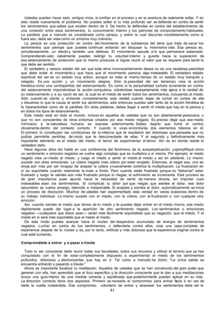 Ustedes pueden hacer esto, amigos míos, si confían en el proceso y en la aventura de realmente soltar. Y en
esto reside nuevamente el problema. No puedes soltar si tu más profundo ser se defiende en contra de sentir
los sentimientos que sabes que existen dentro de ti. De hecho te defiendes en contra del establecimiento de
una conexión entre esos sentimientos, tu conocimiento interior y tus patrones de comportamiento habituales.
La parálisis que a menudo es considerada como pereza, y sobre la cual discurres moralistamente como si
fuera eso, debe ser vista como un síntoma muy indirecto.
   La pereza es una protección en contra del movimiento de la substancia del alma que trata de sacar los
sentimientos que piensas que puedes continuar evitando sin bloquear tu mismísima vida. Esa pereza es,
simultáneamente, un efecto y también una defensa. El movimiento sacude a lo que permanece estancado.
Comprendiendo esto cabalmente puedes redirigir tu voluntad interior y guiarte hacia la superación de
ese estancamiento de protección que tú mismo produces si logras reunir el valor que se requiere para sentir lo
que debe ser sentido.
   El verdadero y sereno estado del ser que toda alma inconscientemente desea no es una cautelosa pasividad
que debe evitar el movimiento y que hace que el movimiento parezca algo indeseable. El verdadero estado
espiritual del ser es un estado muy activo, aunque se trata al mismo tiempo de un estado muy tranquilo y
relajado. Es una acción y un movimiento alegres. Sólo la pasividad del ser temeroso crea la acción
frenética como una contrapartida del estancamiento. Es como si la personalidad luchara duramente en contra
del estancamiento imponiéndose la acción compulsiva, volviéndose necesariamente más ajena a la verdad de
su estancamiento y a su razón de ser, la cual es el miedo de sentir todos los sentimientos, incluyendo al miedo.
Sólo cuando se siente y entiende completamente esta verdad, cuando dejas de luchar en contra de ella
y disuelves lo que la causa al sentir tus sentimientos, sólo entonces puedes salir tanto de la acción frenética de
la hiperactividad como de la parálisis. En otras palabras, debes llegar a sentir el miedo que hay en la pereza y
en todos los tipos de estancamiento.
   Este miedo está en todo el mundo, incluso en aquellos de ustedes que no son abiertamente perezosos, o
que no son conscientes de otros síntomas creados por ese miedo negado. Es preciso dejar que ese miedo
intrínseco a la naturaleza humana se exprese exteriormente. Debes dejarlo que tome el control,
obviamente dentro del contexto correcto. Y cuando lo vivas encontrarás dos elementos básicos en él.
El primero lo constituyen las condiciones de la infancia que te resultaron tan dolorosas que pensaste que no
podías permitirte sentirlas, de modo que te desconectaste de ellas. Y el segundo y definitivamente más
importante elemento es el miedo del miedo, el temor de experimentar el temor. Ahí es en donde reside el
verdadero daño.
   Hace algunos años les hablé en una conferencia del fenómeno de la autoperpetuación, y ejemplifiqué cómo
un sentimiento o emoción negados se vuelve algo complejo que se multiplica a sí mismo. Por ejemplo: el miedo
negado crea un miedo al miedo, y luego el miedo a sentir el miedo al miedo y así en adelante. Lo mismo
sucede con otras emociones. La cólera negada crea cólera por estar enojado. Entonces, al negar eso, uno se
enoja aún más por ser incapaz de aceptar la cólera y nuevamente continúa la multiplicación. La frustración en
sí es soportable cuando realmente la vives a fondo. Pero cuando estás frustrado porque no "deberías" estar
frustrado y luego te sientes aún más frustrado porque lo niegas, el sufrimiento se incrementa. Este proceso es
de gran importancia pues apunta hacia la necesidad de sentir de manera directa, sin importar cuan
indeseables sean los sentimientos. Si complicas tu dolor por que niegas que sientes el dolor, ese dolor
secundario se vuelve amargo, retorcido e insoportable. Si aceptas y sientes el dolor, automáticamente se inicia
un proceso de disolución. Muchos de ustedes han experimentado esta verdad en varias ocasiones dentro de
su trabajo individual. Lo mismo sucede con el miedo, con la cólera, con la frustración o con cualquier otra
emoción.
   Así, cuando sientes el miedo que tienes de tu miedo y te puedes dejar entrar en el miedo mismo, ese miedo
rápidamente puede dar lugar a la aparición de otro sentimiento negado. Los sentimientos o emociones
negados —cualquiera que éstos sean— serán más fácilmente soportables que su negación, que el miedo. Y el
miedo en sí será más soportable que el miedo al miedo.
   De este modo puedes avanzar hacia el núcleo del desperdicio acumulado de energía de sentimientos
negados. Luchar en contra de tus sentimientos, o defenderte contra ellos, crea una capa completa de
experiencia alejada de tu núcleo y es, por lo tanto, artificial y más dolorosa que la experiencia original contra la
cual está luchando.

Comprométete a entrar y a pasar a través

  Todo tu ser consciente debe reunir todas sus facultades, todos sus recursos y utilizar el terreno que ya has
conquistado con el fin de estar completamente dispuesto a experimentar el miedo de los sentimientos
profundos, dolorosos y atemorizantes que hay en ti. Tal como a menudo he dicho: "La única salida se
encuentra entrando y pasando a través."
  Ahora es importante focalizar tu meditación. Aquellos de ustedes que se han convencido del gran poder que
generan con ella, han aprendido que el foco específico y la dirección consciente que le dan a sus meditaciones
evoca una guía interior de una medida correcta y equilibrada que posteriormente pueden aplicar en su vida.
La dirección correcta tiene dos aspectos. Primero se necesita el compromiso para entrar h     acia ti en vez de
darte la vuelta rodeándote. Ese compromiso voluntario de entrar y atravesar tus sentimientos debe ser la
                                                        81
 