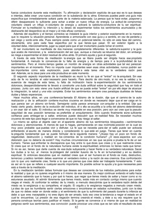 fuerza conductora durante esta meditación. Tu afirmación y declaración explícita de que eso es lo que deseas
e intentas, debe crear una nueva condición en la substancia de tu alma. Entonces puedes pedir una guía más
específica que inmediatamente soltará parte de la materia estancada. La pereza que te hace evitar, posponer y
diferir desaparecerá lo suficiente para echar a andar un nuevo influjo de energía. La actitud de compromiso
voluntario creará un influjo in voluntario de energía y activará la sabiduría conductora de tu ser espiritual.
Formular en tu meditación tu intención y tu deseo de experimentar todos los sentimientos acumulados y de
deshacerte del desperdicio es el mejor y el más eficaz comienzo.
   Además del equilibrio y el tiempo correctos se instalará la guía interior y exterior exactamente en la manera
que lo requiere tu situación personal. Aprenderás a armonizarte con esa guía y a sentirla, en vez de perderla y
ser ciego y sordo ante ella. Pues siempre existe como un potencial latente, no sólo en esta fase del camino,
obviamente, sino para cada fase específica por la que tienes que pasar. El ser exterior ligado a la
voluntad debe, intencionalmente, jugar su papel para que el ser involuntario pueda tomar el control.
   El ser involuntario se manifiesta de dos maneras completamente diferentes: la sabiduría superior y la guía
que acabo de mencionar, y la exteriorización del ser que, aunque a menudo se retuerce del dolor, sin embargo
se niega a experimentar el dolor residual de años atrás. El primero ayuda y guía al segundo.
   A través de esta forma de meditación la energía que se libera puede ser dirigida hacia ese propósito
fundamental. A menudo te convences de tu falta de energía y de tiempo para ir a la profundidad de tus
sentimientos. Pero al mismo tiempo gastas un montón de energía en otras actividades que tal vez parezcan
importantes en el momento. Pero no importa cuan importantes sean esas otras actividades, nunca podrán ser
tan importantes como esta exploración, pues atender a esta tarea vital es la verdadera razón para
vivir. Además, es la clave para una vida productiva en este momento.
   El segundo aspecto importante de la meditación es reunir tu fe en que el "entrar" no te aniquilará. Sin ese
acto de fe no tendrás el valor necesario para hacerlo. Para decirlo de otro modo, si no ves la validez y la
ausencia de riesgos de esta tarea, tu falta de inclinación hacia la experimentación de los sentimientos
dolorosos, desapercibidamente te llevará a construirte una duda artificial sobre la seguridad que hay en todo el
proceso. Junto con esto viene una ilusión artificial de que se puede evitar "entrar" sin por ello dejar de alcanzar
la integración, la salud y una vida completa. Evitar los sentimientos siempre crea paradojas dualistas de falsas
dudas y falsas esperanzas.
   Hace muchos años, en una conferencia llamada El Abismo de la ilusión, dije que el camino de la auto-
realización y de la u   nificación contiene muchos cruceros en donde es necesario dejar que el ser caiga en lo
que parece ser un abismo sin fondo. Semejante caída parece amenazar con aniquilar a la entidad. Dije que
hasta cierto grado, dentro de la evolución del individuo, él o ella se acuclilla a la orilla del abismo deteniéndose
y sin osar dar el salto. El individuo se siente muy miserable en esa posición, pero aún así cree que la pseudo-
seguridad de esa posición temerosa es preferible al aniquilamiento. Sólo cuando finalmente r úne suficiente
                                                                                                      e
confianza para arriesgar se a saltar, entonces puede descubrir que en realidad flota. Se necesitan muchos
cruceros de este tipo para llegar a convencerse de que no hay riesgo al saltar.
   Lo mismo se aplica al dejarte caer en el aparente abismo de tus sentimientos bloqueados —sentimientos
dolorosos y atemorizantes. A menos de que lo hagas, permanecerás en esa incómoda posición en la cual es
muy poco probable que puedas vivir y disfrutar. La fe que se necesita para dar el salto puede ser activada
enfrentando el asunto de manera directa y considerando lo que está en juego. Tienes que tener en cuenta
la pregunta fundamental que se puede formular de la siguiente manera: "¿Acaso hay un pozo sin fondo de
negatividad, destrucción y maldad en los cimientos de la condición humana? ¿O esos aspectos son una
distorsión que no debería de existir? Hay muchas circunstancias en las que se pone a prueba la fe de un ser
humano. Tienes que enfrentar la discrepancia que hay entre lo que dices que crees y lo que realmente crees.
Si crees que en el fondo de la naturaleza humana existe la espiritualidad, entonces no tienes nada que temer.
Si no es así, tienes que darte cuenta de esa duda subyacente y hacer frente a su verdadera naturaleza. Sacar
tus dudas a la luz, al menos te protegerá del carácter ilusorio de tu fe en la humanidad y en su destino
espiritual. Si entonces descubres que en realidad crees que el ser humano en el fondo es malo, destructivo,
temeroso y caótico también debes examinar el verdadero motivo y la razón de esa creencia. Esa confrontación
con lo que uno realmente cree, frente a lo que uno piensa que cree debe ser trabajada honestamente. Y esto
es así en lo que se refiere a cualquier asunto importante. Es posible activar la ayuda y la guía necesarias para
esto a través de la meditación.
   En tu meditación también debes formular que deseas ser consciente de tus métodos particulares para evitar
la realidad y que ya no quieres engañarte a ti mismo de esa manera. Es mejor continuar evitando el salto hacia
el abismo sabiendo que lo haces y por qué lo haces, que negar que tienes miedo de saltar y hacer como si no
estuvieras asustado. Al admitir libremente que tienes miedo, estás más en contacto contigo mismo que cuando
niegas el miedo. Al confrontar la validez de tu miedo, a menudo descubrirás que la verdadera razón detrás del
miedo es la vergüenza o su compañera, el orgullo. El orgullo y la vergüenza negados a menudo crean miedo.
La idea de que es humillante sentir ciertas emociones o encontrarse en estados vulnerables, junto con la idea
de que no debes estar en donde estás y el sentimiento de que tu sufrimiento del pasado durante tu infancia se
debe a que eres inaceptable y no eres digno de ser amado, todo eso crea la tendencia a negar el estado en el
cual te encuentras. La presión de esa negación termina creando el miedo, y éste a su vez requiere que la
persona construya teorías para justificar el miedo. Si la gente se convence a sí misma de que en realidad es
peligroso sentir sus sentimientos, esa convicción puede provocar una crisis que es tan sólo el resultado de esta
                                                        82
 