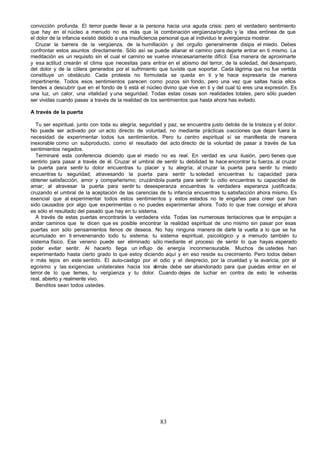 convicción profunda. El terror puede llevar a la persona hacia una aguda crisis: pero el verdadero sentimiento
que hay en el núcleo a menudo no es más que la combinación vergüenza/orgullo y la idea errónea de que
el dolor de la infancia existió debido a una insuficiencia personal que al individuo le avergüenza mostrar.
   Cruzar la barrera de la vergüenza, de la humillación y del orgullo generalmente disipa el miedo. Debes
confrontar estos asuntos directamente. Sólo así se puede allanar el camino para dejarte entrar en ti mismo. La
meditación es un requisito sin el cual el camino se vuelve innecesariamente difícil. Esa manera de aproximarte
y esa actitud crearán el clima que necesitas para entrar en el abismo del terror, de la soledad, del desamparo,
del dolor y de la cólera generados por el sufrimiento que tuviste que soportar. Cada lágrima que no fue vertida
constituye un obstáculo. Cada protesta no formulada se queda en ti y te hace expresarla de manera
impertinente. Todos esos sentimientos parecen como pozos sin fondo, pero una vez que saltas hacia ellos
tiendes a descubrir que en el fondo de ti está el núcleo divino que vive en ti y del cual tú eres una expresión. Es
una luz, un calor, una vitalidad y una seguridad. Todas estas cosas son realidades totales, pero sólo pueden
ser vividas cuando pasas a través de la realidad de los sentimientos que hasta ahora has evitado.

A través de la puerta

   Tu ser espiritual, junto con toda su alegría, seguridad y paz, se encuentra justo detrás de la tristeza y el dolor.
No puede ser activado por un acto directo de voluntad, no mediante prácticas o acciones que dejan fuera la
necesidad de experimentar todos tus sentimientos. Pero tu centro espiritual sí se manifiesta de manera
inexorable como un subproducto, como el resultado del acto directo de la voluntad de pasar a través de tus
sentimientos negados.
   Terminaré esta conferencia diciendo que el miedo no es real. En verdad es una ilusión, pero tienes que
sentirlo para pasar a través de él. Cruzar el umbral de sentir tu debilidad te hace encontrar tu fuerza, al cruzar
la puerta para sentir tu dolor encuentras tu placer y tu alegría; al cruzar la puerta para sentir tu miedo
encuentras tu seguridad; atravesando la puerta para sentir tu soledad encuentras tu capacidad para
obtener satisfacción, amor y compañerismo; cruzándola puerta para sentir tu odio encuentras tu capacidad de
amar; al atravesar la puerta para sentir tu desesperanza encuentras la verdadera esperanza justificada;
cruzando el umbral de la aceptación de las carencias de tu infancia encuentras tu satisfacción ahora mismo. Es
esencial que al experimentar todos estos sentimientos y estos estados no te engañes para creer que han
sido causados por algo que experimentas o no puedes experimentar ahora. Todo lo que trae consigo el ahora
es sólo el resultado del pasado que hay en tu sistema.
   A través de estas puertas encontrarás la verdadera vida. Todas las numerosas tentaciones que te empujan a
andar caminos que te dicen que es posible encontrar la realidad espiritual de uno mismo sin pasar por esas
puertas son sólo pensamientos llenos de deseos. No hay ninguna manera de darle la vuelta a lo que se ha
acumulado en ti envenenando todo tu sistema, tu sistema espiritual, psicológico y a menudo también tu
sistema físico. Ese veneno puede ser eliminado sólo mediante el proceso de sentir lo que hayas esperado
poder evitar sentir. Al hacerlo llega un influjo de energía inconmensurable. Muchos de ustedes han
experimentado hasta cierto grado lo que estoy diciendo aquí y en eso reside su crecimiento. Pero todos deben
ir más lejos en este sentido. El auto-castigo por el odio y el desprecio, por la crueldad y la avaricia, por el
egoísmo y las exigencias unilaterales hacia los d      emás debe ser abandonado para que puedas entrar en el
terror de lo que temes, tu vergüenza y tu dolor. Cuando dejes de luchar en contra de esto te volverás
real, abierto y realmente vivo.
   Benditos sean todos ustedes.




                                                         83
 
